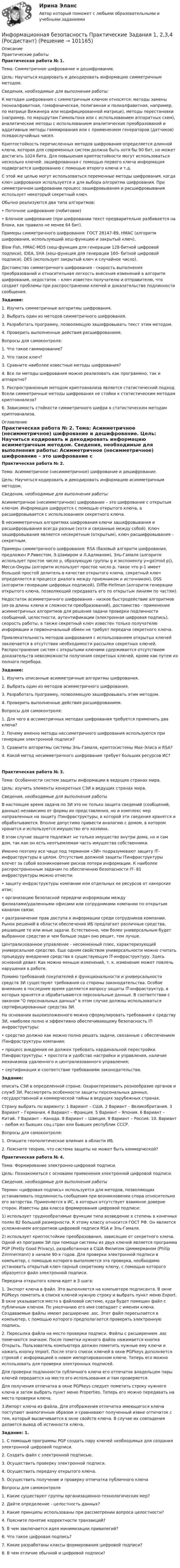     
            Описание
            Практические работы Практическая работа № 1.	Тема: Симметричное шифрование и дешифрование. 	Цель: Научиться кодировать и декодировать информацию симметричным методом.  Сведения, необходимые для выполнения работы: 	К методам шифрования с симметричным ключом относятся: методы замены (моноалфавитная, гомофоническая, полигамная и полиалфавитная, например, по матрице Вижинера или модифицированной матрице), методы перестановки (например, по маршрутам Гамильтона или с использованием аппаратных схем), аналитические методы с использованием аналитических преобразований и аддитивные методы гаммирования или с применением генераторов (датчиков) псевдослучайных чисел. 	Криптостойкость перечисленных методов шифрования определяется длинной ключа, которая для современных систем должна быть хотя бы 90 бит, но может достигать 1024 бита. Для повышения криптостойкости могут использоваться несколько ключей: зашифрованная с помощью первого ключа информация подвергается шифрованию с помощью второго ключа и т.д. 	С этой же целью могут использоваться переменные методы шифрования, когда ключ шифрования используется и для выбора алгоритма шифрования. При симметричном шифровании процесс зашифровывания и расшифровывания использует некоторый секретный ключ. 	Обычно реализуются два типа алгоритмов: 	• Поточное шифрование (побитовое) 	• Блочное шифрование (при шифровании текст предварительно разбивается на блоки, как правило не менее 64 бит).	Примеры симметричного шифрования: ГОСТ 28147-89, НМАС (алгоритм шифрования, использующий хеш-функцию и закрытый ключ), 	Blow Fish, НМАС-МD5 (хеш-функция для генерации 128-битной цифровой подписи), IDEA, SHA (хеш-функция для генерации 160- битной цифровой подписи), DES (использует закрытый ключ и случайное число). 	Достоинство симметричного шифрования - скорость выполнения преобразований и относительная легкость внесения изменений в алгоритм шифрования, недостаток – ключ известен получателю и отправителю, что создает проблемы при распространении ключей и доказательстве подлинности сообщения.  Задание: 	1. Изучить симметричные алгоритмы шифрования. 	2. Выбрать один из методов симметричного шифрования. 	3. Разработать программу, позволяющую зашифровывать текст этим методом. 	4. Проверить выполненные действия расшифрованием. 	Вопросы для самоконтроля: 	1. Что такое гаммирование? 	2. Что такое ключ? 	3. Сравните наиболее известные методы шифрования? 	4. Все ли методы шифрования можно реализовать как программно, так и аппаратно? 	5. Распространенным методом криптоанализа является статистический подход. Всели симметричные методы шифрования не стойки к статистическим методам криптоанализа? 	6. Зависимость стойкости симметричного шифра к статистическим методам криптоанализа.    
            Оглавление
            Практическая работа № 2.	Тема: Асимметричное (несимметричное) шифрование и дешифрование. 	Цель: Научиться кодировать и декодировать информацию асимметричным методом.  Сведения, необходимые для выполнения работы: 	Асимметричное (несимметричное) шифрование – это шифрование с открытым ключом. Информация шифруется с помощью открытого ключа, а расшифровывается с использованием секретного ключа. 	В несимметричных алгоритмах шифрования ключи зашифровывания и расшифровывания всегда разные (хотя и связанные между собой). Ключ зашифровывания является несекретным (открытым), ключ расшифровывания – секретным. 	Примеры симметричного шифрования: RSA (базовый алгоритм шифрования, предложен Р.Ривестом, Э.Шамиром и Л.Адлманом), Эль-Гамаля (алгоритм использует простое число p, образующую группы g и экспоненту y=gx(mod p)), Месси-Омуры (алгоритм использует простое число p, такое что p-1 имеет большой простой делитель в качестве открытого ключа, секретный ключ определяется в процессе диалога между приемником и источником), DSS (алгоритм генерации цифровых подписей), Diffie-Hellman (алгоритм генерации открытого ключа, позволяющий передавать его по открытым линиям по частям). 	Недостаток асимметричного шифрования - низкое быстродействие алгоритмов (из-за длины ключа и сложности преобразований), достоинство - применение асимметричных алгоритмов для решения задачи проверки подлинности сообщений, целостности, аутентификации (электронная цифровая подпись), скорость работы, а также секретный ключ известен только получателю информации и первоначальный обмен не требует передачи секретного ключа. 	Привлекательность методов шифрования с использованием открытых ключей заключается в отсутствии необходимости рассылки секретных ключей. Распространение систем с открытыми ключами сдерживается отсутствием доказательств невозможности получения секретных ключей, кроме как путем их полного перебора.  Задание: 	1. Изучить описанные асимметричные алгоритмы шифрования. 	2. Выбрать один из методов асимметричного шифрования. 	3. Разработать программу, позволяющую зашифровывать этим методом. 	4. Проверить выполненные действия расшифрованием. 	Вопросы для самоконтроля: 	1. Для чего в ассиметричных методах шифрования требуется применить два ключа? 	2. Почему именно методы нессиметричного шифрования используются при генерации электронной подписи? 	3. Сравните алгоритмы системы Эль-Гамаля, криптосистемы Мак-Элиса и RSA? 	4. Какой метод несимметричного шифрования требует больших ресурсов ИС?   Практическая работа № 3.	Тема: Особенности систем защиты информации в ведущих странах мира. 	Цель: изучить элементы конкретных СЗИ в ведущих странах мира.  Сведения, необходимые для выполнения работы 	В настоящее время задача по ЗИ это не только защита сведений (сообщений, данных) независимо от формы их представления, но и комплекс мер направленных на защиту ITинфраструктуры, в которой эти сведения хранятся и обрабатываются. Вполне допустимо привести аналогию с домом, в котором хранится и используется имущество его хозяина. 	В этом случае защите подлежит не только имущество внутри дома, но и сам дом, так как он есть неотъемлемая часть имущества собственника. 	Именно поэтому все чаще под термином «ЗИ» подразумевают защиту IТ-инфраструктуры в целом. Отсутствие должной защиты IТинфраструктуры влечет за собой возникновение рисков потери информации. К наиболее распространенным задачам по обеспечению безопасности IТ- 81 инфраструктуры можно отнести: 	• защиту инфраструктуры компании или отдельных ее ресурсов от хакерских атак; 	• организацию безопасной передачи информации между филиалами/удаленными офисами или сотрудниками компании по открытым каналам связи; 	• разграничение прав доступа к информации среди сотрудников компании. Рынок решений в области обеспечения ИБ предлагает различные средства, решающие те или иные задачи. Естественно, чем более универсальным будет выбранное средство и чем больше задач оно решит, тем лучше. 	Централизованное управление - несомненный плюс, характеризующий универсальное средство. Еще одним свойством универсальности можно считать процедуру внедрения средства в существующую IT-инфраструктуру. Здесь основной девиз: Как можно меньше изменений, т. к. изменение может повлечь нарушения в работе. 	Помимо требований покупателей к функциональности и универсальности средств ЗИ существуют требования со стороны законодательства. Особое внимание в последнее время уделяется вопросу защиты IT-инфраструктур, в которых хранятся и обрабатываются персональные данные. В соответствии с законом О персональных данных в этом случае должны использоваться сертифицированные средства ЗИ. 	На основании вышеизложенного можно сформулировать требования к средству ЗИ, наиболее полно и эффективно обеспечивающему безопасность IT-инфраструктуры: 	• средство должно как можно полно решать задачи, связанные с обеспечением ITинфраструктуры компании; 	• процесс внедрения не должен требовать кардинальной перестройки ITинфраструктуры; • простота и удобство настройки и управления, наличие механизмов удаленного и централизованного управления; 	• сертификация и соответствие требованиям законодательства.  Задание: 	описать СЗИ в определенной стране. Охарактеризовать разнообразие органов и служб ЗИ. Рассмотреть особенности защиты персональных данных, государственной и коммерческой тайны в ведущих зарубежных странах. 	Страну выбрать по варианту: 1 Вариант – США. 2 Вариант – Великобритания. 3 Вариант – Германия. 4 Вариант – Франция. 5 Вариант – Япония. 6 Вариант – Китай. 7 Вариант – Канада. 8 Вариант – Швеция. 9 Вариант – Россия. 10. Вариант – любая из бывших соц.стран или бывших республик СССР. 	Вопросы для самоконтроля: 	1. Опишите геополитическое влияние в области ИБ. 	2. Поясните теорию, что система защиты не может быть коммерческой?  Практическая работа № 4.	Тема: Формирование электронно-цифровой подписи. 	Цель: Познакомиться с основами применения электронной цифровой подписи.  Сведения, необходимые для выполнения работы 	Термин «цифровая подпись» используется для методов, позволяющих устанавливать подлинность сообщения при возникновении спора относительно его авторства. Применяется в ИС, в которых отсутствует взаимное доверие сторон. Известны два класса формирования цифровой подписи: 	1) использует труднообратимые функции типа возведение в степень в конечных полях 82 большой размерности. К этому классу относится ГОСТ РФ. Он является усложнением алгоритмов цифровой подписи RSA и Эль-Гамаля. 	2) использует криптостойкие преобразования, зависящие от секретного ключа. Одной из программ ЗИ при помощи системы из двух ключей является программа PGP (Pretty Good Privacy), разработанная в США Филипом Циммерманом (Philip Zimmermann) в начале 90-х годов. Для проверки электронной подписи в компьютер, с помощью которого выполняется эта проверка, необходимо установить открытый ключ парный секретному ключу, с помощью которого образуется файл электронной подписи. 	Передача открытого ключа идет в 3 шага: 	1. Экспорт ключа в файл. Это выполняется на компьютере подписанта. В окне PGPkeys пометить в списке ключей нужную строку и выбрать пункт меню Export. В окне указывается место в файловой системе, куда будет помещен файл с публичным ключом. По умолчанию его имя совпадает с именем ключа. Создаваемые файлы имеют расширение .asc. Этот файл пересылается в компьютер, с помощью которого предполагается проверять электронную подпись. 	2. Пересылка файла на место проверки подписи. Файлы с расширением .asc помечаются значком. После пометки нужного файла нажимается кнопка Открыть. Пользователь компьютера должен пометить нужные ему ключи и нажать кнопку Import. После этого список ключей в окне PGPkeys дополняется строкой с информацией о новом импортированном ключе. Теперь его можно использовать для проверки электронных подписей. 	Для проверки подлинности публичного ключа его отпечаток владельцем пары ключей передается на место его использования и там проверяется. 	Для получения отпечатка в окне PGPkeys следует пометить строку нужного ключа и затем выбрать пункт меню Properties. Теперь его можно передавать на место проверки ключа. 	3.Импорт ключа из файла. Для отображения отпечатка имеющегося ключа поступают аналогичным образом и сравнивают полученный извне отпечаток с тем, который высвечивается в окне свойств ключа. В случае их совпадения делается вывод об истинности ключа.  Задание: 1. 	1. С помощью программы PGP создать пару ключей необходимых для создания электронной цифровой подписи. 	2. Создать файл с электронной подписью. 	3. Осуществить проверку электронной подписи. 	4. Осуществить передачу открытого ключа. 	5. Осуществить получение и проверку отпечатка публичного ключа  	Вопросы для самоконтроля 	1. Какие существуют группы организационно-технологических мер? 	2. Дайте определение - целостность данных? 	3. Какие принципы использованы при рассмотрении вопроса целостности? 	4. Поясните понятие корректности транзакций? 	5. В чем заключается идея минимизации привилегий? 	6. Что такое цифровая подпись? 	7. Какие разработаны классы формирования цифровой подписи? 	8. В чем отличие обычной и цифровой подписи?     
            
            
            Информационная безопасность (Ответы на тест СИНЕРГИЯ / МТИ / МОИ)Информационная безопасность Практические Задания 1, 2,3,4 (Росдистант)Информационная безопасность Синергия тест ответы на вопросы Информационная безопасность (Тест с ответами)Информационная безопасность (тест с ответами Синергия/МОИ/ МТИ /МОСАП)Информационная безопасность ФЭКИнформационная компетентность педагога как условие его профессионального развитияИнформационная безопасность и защита информации (тест с ответами Синергия/МОИ/ МТИ /МОСАП)Информационная безопасность и защита информации (тест с ответами «Синергия»/МТИ).Информационная безопасность и защита информации  (тест с ответами «Синергия» МФПУ / МОИ /  МТИ /  МосАП).Информационная безопасность ИСИнформационная безопасность Итоговый тест Информационная безопасность как основа существования современных предприятийИнформационная безопасность на современном этапе развития Российской Федерации