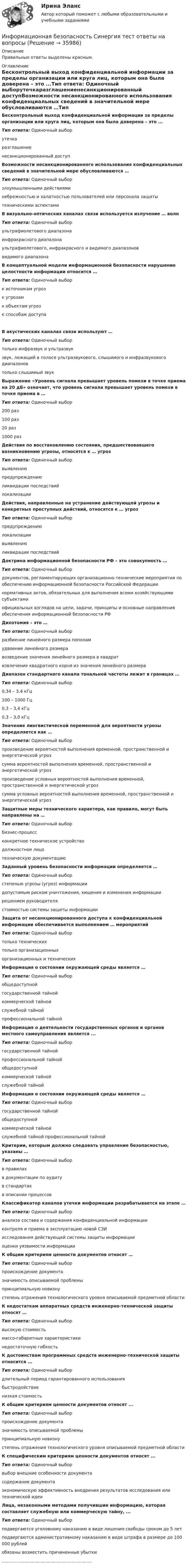     
          Описание
          Правильные ответы выделены красным.  
          Оглавление
          Бесконтрольный выход конфиденциальной информации за пределы организации или круга лиц, которым она была доверена – это ...Тип ответа: Одиночный выборутечкаразглашениенесанкционированный доступВозможности несанкционированного использования конфиденциальных сведений в значительной мере обусловливаются …Тип ответа: Одиночный выборзлоумышленными действияминебрежностью и халатностью пользователей или персонала защитытехническими аспектамиВ визуально-оптических каналах связи используется излучение … волнТип ответа: Одиночный выборультрафиолетового диапазонаинфракрасного диапазонаультрафиолетового, инфракрасного и видимого диапазоноввидимого диапазонаВ концептуальной модели информационной безопасности нарушение целостности информации относится …Тип ответа: Одиночный выборк источникам угрозк угрозамк объектам угрозк способам доступаВ акустических каналах связи используют …Тип ответа: Одиночный выбортолько инфразвук и ультразвукзвук, лежащий в полосе ультразвукового, слышимого и инфразвукового диапазоновтолько слышимый звукВыражение «Уровень сигнала превышает уровень помехи в точке приема на 20 дБ» означает, что уровень сигнала превышает уровень помехи в точке приема в …Тип ответа: Одиночный выбор200 раз100 раз20 раз1000 разДействия по восстановлению состояния, предшествовавшего возникновению угрозы, относятся к … угрозТип ответа: Одиночный выборвыявлениюпредупреждениюликвидации последствийлокализацииДействия, направленные на устранение действующей угрозы и конкретных преступных действий, относятся к … угрозТип ответа: Одиночный выборпредупреждениюлокализациивыявлениюликвидации последствийДоктрина информационной безопасности РФ – это совокупность …Тип ответа: Одиночный выбордокументов, регламентирующих организационно-технические мероприятия по обеспечению информационной безопасности Российской Федерациинормативных актов, обязательных для выполнения всеми хозяйствующими субъектамиофициальных взглядов на цели, задачи, принципы и основные направления обеспечения информационной безопасности РФДихотомия – это …Тип ответа: Одиночный выборразбиение линейного размера пополамудвоение линейного размеравозведение значения линейного размера в квадратизвлечение квадратного корня из значения линейного размераДиапазон стандартного канала тональной частоты лежит в границах …Тип ответа: Одиночный выбор0,34 – 3,4 кГц100 – 1000 Гц0,3 – 3,4 кГц0,3 – 3,0 кГцЗначение лингвистической переменной для вероятности угрозы определяется как …Тип ответа: Одиночный выборпроизведение вероятностей выполнения временной, пространственной и энергетической угрозсумма вероятностей выполнения временной, пространственной и энергетической угрозпроизведение условных вероятностей выполнения временной, пространственной и энергетической угрозсумма условных вероятностей выполнения временной, пространственной и энергетической угрозЗащитные меры технического характера, как правило, могут быть направлены на …Тип ответа: Одиночный выборбизнес-процессконкретное техническое устройстводолжностное лицотехническую документациюЗаданный уровень безопасности информации определяется …Тип ответа: Одиночный выборстепенью угрозы (угроз) информациидопустимым риском уничтожения, хищения и изменения информациирешением руководителястоимостью системы защиты информацииЗащита от несанкционированного доступа к конфиденциальной информации обеспечивается выполнением … мероприятийТип ответа: Одиночный выбортолько техническихтолько организационныхорганизационных и техническихИнформация о состоянии окружающей среды является …Тип ответа: Одиночный выборобщедоступнойгосударственной тайнойкоммерческой тайнойслужебной тайнойпрофессиональной тайнойИнформация о деятельности государственных органов и органов местного самоуправления является ...Тип ответа: Одиночный выборгосударственной тайнойпрофессиональной тайнойобщедоступнойкоммерческой тайнойслужебной тайнойИнформация о состоянии окружающей среды является …Тип ответа: Одиночный выборгосударственной тайнойобщедоступнойкоммерческой тайнойслужебной тайной профессиональной тайнойКритерии, которым должно следовать управление безопасностью, указаны …Тип ответа: Одиночный выборв правилахв документации по аудитув стандартахв описании процессовКлассификатор каналов утечки информации разрабатывается на этапе …Тип ответа: Одиночный выборанализа состава и содержания конфиденциальной информацииконтроля и приема в эксплуатацию новой СЗИисследования действующей системы защиты информацииоценки уязвимости информацииК общим критериям ценности документов относят …Тип ответа: Одиночный выборпроисхождение документазначимость описываемой проблемыпринципиальную новизнустепень отражения технологического уровня описываемой предметной областиК недостаткам аппаратных средств инженерно-технической защиты относят …Тип ответа: Одиночный выборвысокую стоимостьмассо-габаритные характеристикинедостаточную гибкостьК достоинствам программных средств инженерно-технической защиты относится ...Тип ответа: Одиночный выбордлительный период гарантированного использованиябыстродействиенизкая стоимостьК общим критериям ценности документов относят ...Тип ответа: Одиночный выборпроисхождение документазначимость описываемой проблемыпринципиальную новизнустепень отражения технологического уровня описываемой предметной областиК специфическим критериям ценности документов относят ...Тип ответа: Одиночный выборвыбор внешние особенности документасодержание документаэкономическую эффективность внедрения результатов исследования или технической идеиЛица, незаконными методами получившие информацию, которая составляет служебную или коммерческую тайну, ...Тип ответа: Одиночный выборподвергаются уголовному наказанию в виде лишения свободы сроком до 5 летподвергаются административному наказанию в виде штрафа в размере до 100 000 рублейобязаны возместить причиненные убытки................................................................... 
            
            
            Информационная безопасность Практические Задания 1, 2,3,4 (Росдистант)Информационная безопасность Синергия тест ответы на вопросы Информационная безопасность (Тест с ответами)Информационная безопасность (тест с ответами Синергия/МОИ/ МТИ /МОСАП)Информационная безопасность ФЭКИнформационная компетентность педагога как условие его профессионального развитияИнформационная культура и информатика ММУ 2023г.Информационная безопасность и защита информации (тест с ответами «Синергия»/МТИ).Информационная безопасность и защита информации  (тест с ответами «Синергия» МФПУ / МОИ /  МТИ /  МосАП).Информационная безопасность ИСИнформационная безопасность Итоговый тест Информационная безопасность как основа существования современных предприятийИнформационная безопасность на современном этапе развития Российской ФедерацииИнформационная безопасность обеспечивает…