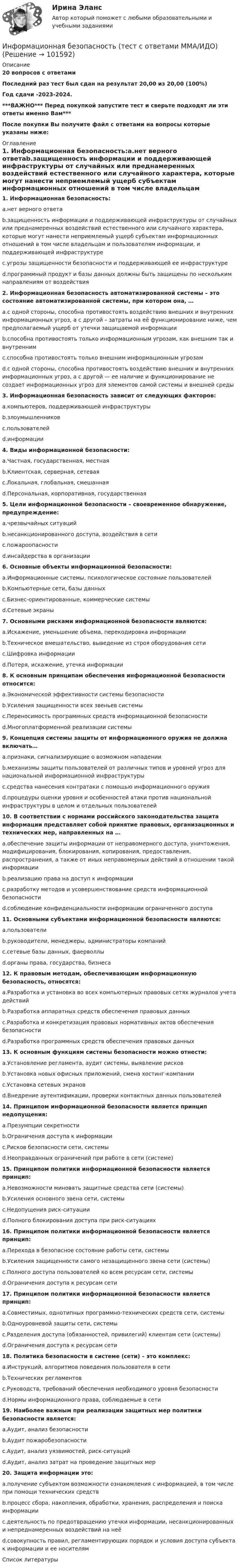       
            Описание
            20 вопросов с ответамиПоследний раз тест был сдан на результат 20,00 из 20,00 (100%)Год сдачи -2023-2024.***ВАЖНО*** Перед покупкой запустите тест и сверьте подходят ли эти ответы именно Вам***После покупки Вы получите файл с ответами на вопросы которые указаны ниже: 
            Оглавление
            1. Информационная безопасность:a.нет верного ответаb.защищенность информации и поддерживающей инфраструктуры от случайных или преднамеренных воздействий естественного или случайного характера, которые могут нанести неприемлемый ущерб субъектам информационных отношений в том числе владельцам и пользователям информации, и поддерживающей инфраструктуреc.угрозы защищенности безопасности и поддерживающей ее инфраструктуреd.программный продукт и базы данных должны быть защищены по нескольким направлениям от воздействия 2. Информационная безопасность автоматизированной системы – это состояние автоматизированной системы, при котором она, … a.с одной стороны, способна противостоять воздействию внешних и внутренних информационных угроз, а с другой – затраты на её функционирование ниже, чем предполагаемый ущерб от утечки защищаемой информацииb.способна противостоять только информационным угрозам, как внешним так и внутреннимc.способна противостоять только внешним информационным угрозамd.с одной стороны, способна противостоять воздействию внешних и внутренних информационных угроз, а с другой — ее наличие и функционирование не создает информационных угроз для элементов самой системы и внешней среды 3. Информационная безопасность зависит от следующих факторов:a.компьютеров, поддерживающей инфраструктурыb.злоумышленниковc.пользователейd.информации 4. Виды информационной безопасности:a.Частная, государственная, местнаяb.Клиентская, серверная, сетеваяc.Локальная, глобальная, смешаннаяd.Персональная, корпоративная, государственная5. Цели информационной безопасности – своевременное обнаружение, предупреждение:a.чрезвычайных ситуацийb.несанкционированного доступа, воздействия в сетиc.пожароопасностиd.инсайдерства в организации6. Основные объекты информационной безопасности:a.Информационные системы, психологическое состояние пользователейb.Компьютерные сети, базы данныхc.Бизнес-ориентированные, коммерческие системыd.Сетевые экраны 7. Основными рисками информационной безопасности являются:a.Искажение, уменьшение объема, перекодировка информацииb.Техническое вмешательство, выведение из строя оборудования сетиc.Шифровка информацииd.Потеря, искажение, утечка информации 8. К основным принципам обеспечения информационной безопасности относится:a.Экономической эффективности системы безопасностиb.Усиления защищенности всех звеньев системыc.Переносимость программных средств информационной безопасностиd.Многоплатформенной реализации системы9. Концепция системы защиты от информационного оружия не должна включать…a.признаки, сигнализирующие о возможном нападенииb.механизмы защиты пользователей от различных типов и уровней угроз для национальной информационной инфраструктурыc.средства нанесения контратаки с помощью информационного оружияd.процедуры оценки уровня и особенностей атаки против национальной инфраструктуры в целом и отдельных пользователей10. В соответствии с нормами российского законодательства защита информации представляет собой принятие правовых, организационных и технических мер, направленных на … a.обеспечение защиты информации от неправомерного доступа, уничтожения, модифицирования, блокирования, копирования, предоставления, распространения, а также от иных неправомерных действий в отношении такой информацииb.реализацию права на доступ к информацииc.разработку методов и усовершенствование средств информационной безопасностиd.соблюдение конфиденциальности информации ограниченного доступа 11. Основными субъектами информационной безопасности являются:a.пользователиb.руководители, менеджеры, администраторы компанийc.сетевые базы данных, фаерволлыd.органы права, государства, бизнеса 12. К правовым методам, обеспечивающим информационную безопасность, относятся:a.Разработка и установка во всех компьютерных правовых сетях журналов учета действийb.Разработка аппаратных средств обеспечения правовых данныхc.Разработка и конкретизация правовых нормативных актов обеспечения безопасностиd.Разработка программных средств обеспечения правовых данных 13. К основным функциям системы безопасности можно отнести:a.Установление регламента, аудит системы, выявление рисковb.Установка новых офисных приложений, смена хостинг-компанииc.Установка сетевых экрановd.Внедрение аутентификации, проверки контактных данных пользователей14. Принципом информационной безопасности является принцип недопущения:a.Презумпции секретностиb.Ограничения доступа к информацииc.Рисков безопасности сети, системыd.Неоправданных ограничений при работе в сети (системе)15. Принципом политики информационной безопасности является принцип:a.Невозможности миновать защитные средства сети (системы)b.Усиления основного звена сети, системыc.Недопущения риск-ситуацииd.Полного блокирования доступа при риск-ситуациях 16. Принципом политики информационной безопасности является принцип:a.Перехода в безопасное состояние работы сети, системыb.Усиления защищенности самого незащищенного звена сети (системы)c.Полного доступа пользователей ко всем ресурсам сети, системыd.Ограничения доступа к ресурсам сети 17. Принципом политики информационной безопасности является принцип:a.Совместимых, однотипных программно-технических средств сети, системыb.Одноуровневой защиты сети, системыc.Разделения доступа (обязанностей, привилегий) клиентам сети (системы)d.Ограничения доступа к ресурсам сети 18. Политика безопасности в системе (сети) – это комплекс:a.Инструкций, алгоритмов поведения пользователя в сетиb.Технических регламентовc.Руководств, требований обеспечения необходимого уровня безопасностиd.Нормы информационного права, соблюдаемые в сети 19. Наиболее важным при реализации защитных мер политики безопасности является:a.Аудит, анализ безопасностиb.Аудит пожаробезопасностиc.Аудит, анализ уязвимостей, риск-ситуацийd.Аудит, анализ затрат на проведение защитных мер20. Защита информации это:a.получение субъектом возможности ознакомления с информацией, в том числе при помощи технических средствb.процесс сбора, накопления, обработки, хранения, распределения и поиска информацииc.деятельность по предотвращению утечки информации, несанкционированных и непреднамеренных воздействий на неёd.совокупность правил, регламентирующих порядок и условия доступа субъекта к информации и ее носителям 
            Список литературы
             