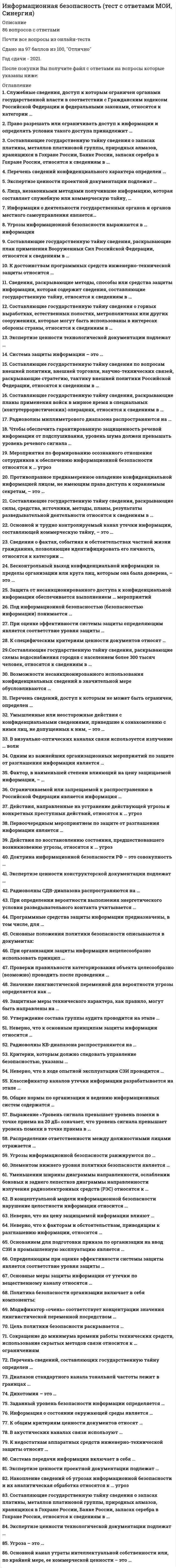    
          Описание
           86 вопросов с ответамиСдано на 87 баллов из 100 ХорошоГод сдачи - 2018-2020.После покупки Вы получите файл с ответами на вопросы которые указаны ниже:***(Если нужна помощь с другими предметами или сдачей тестов онлайн, пишите в личные сообщения) 
          Оглавление
          1. Служебные сведения, доступ к которым ограничен органами государственной власти в соответствии с Гражданским кодексом Российской Федерации и федеральными законами, относятся к категории … *служебной тайны*персональных данных*коммерческой тайны*государственной тайны2. Право разрешать или ограничивать доступ к информации и определять условия такого доступа принадлежит … *обладателю информации*органам исполнительной власти*любому юридическому*лицу органам законодательной власти3. Составляющие государственную тайну сведения о запасах платины, металлов платиновой группы, природных алмазов, хранящихся в Гохране России, Банке России, запасах серебра в Гохране России, относятся к сведениям в … *области экономики, науки и техники*военной области области разведывательной, контрразведывательной и оперативно-*розыскной деятельности области внешней политики и экономики4. Перечень сведений конфиденциального характера определен … *Указом Президента РФ от 30 ноября 1995 г. № 1203*Федеральным законом от 27 июля 2006 г. № 149-ФЗ*Указом Президента РФ от 6 марта 1997 г. № 1885. Экспертизе ценности проектной документации подлежат … *карты технического уровня и качества продукции*чертежи универсального технологического оснащения*генеральный план, ситуационный план, общая (сводная) пояснительная записка, схемы и описания технологических процессов и оборудования6. Лица, незаконными методами получившие информацию, которая составляет служебную или коммерческую тайну, … *подвергаются уголовному наказанию в виде лишения свободы сроком до 5 лет*подвергаются административному наказанию в виде штрафа в размере до 100 000 рублей*обязаны возместить причиненные убытки7. Информация о деятельности государственных органов и органов местного самоуправления является… государственной тайнойпрофессиональной тайнойобщедоступнойкоммерческой тайнойслужебной тайной8. Угрозы информационной безопасности выражаются в … информации незаконном изменении (модификации)уничтожениинарушении конфиденциальности, целостности и доступностинесанкционированном разглашении9. Составляющие государственную тайну сведения, раскрывающие план применения Вооруженных Сил Российской Федерации, относятся к сведениям в … области разведывательной, контрразведывательной и оперативно-розыскной деятельности военной областиобласти экономики, науки и техникиобласти внешней политики и экономики10. К достоинствам программных средств инженерно-технической защиты относится … длительный период гарантированного использованиябыстродействиенизкая стоимость11. Сведения, раскрывающие методы, способы или средства защиты информации, которая содержит сведения, составляющие государственную тайну, относятся к сведениям в …*области внешней политики и экономики*области экономики, науки и техники*области разведывательной, контрразведывательной и оперативно-розыскной деятельности*военной области12. Составляющие государственную тайну сведения о горных выработках, естественных полостях, метрополитенах или других сооружениях, которые могут быть использованы в интересах обороны страны, относятся к сведениям в … *военной области*области разведывательной, контрразведывательной и оперативно-розыскной деятельности*области экономики, науки и техники*области внешней политики и экономики13. Экспертизе ценности технологической документации подлежат … *ведомости эскизного проекта и пояснительные записки*проекты размещения строительства, проекты планировки, отчеты об изысканиях*маршрутные карты, технологические инструкции, правила, рецептура, описания, диаграммы, характеристики, схемы, режимы производства14. Система защиты информации – это … *специальные подразделения, выполняющие мероприятия по защите информации*организованная совокупность специальных органов, средств, методов и мероприятий, обеспечивающих защиту информации от внутренних и внешних угроз*система средств инженерно-технической защиты, обеспечивающая приемлемый уровень информационной безопасности15. Составляющие государственную тайну сведения по вопросам внешней политики, внешней торговли, научно-технических связей, раскрывающие стратегию, тактику внешней политики Российской Федерации, относятся к сведениям в … области экономики, науки и техникиобласти внешней политики и экономикивоенной областиобласти разведывательной, контрразведывательной и оперативно-розыскной деятельности16. Составляющие государственную тайну сведения, раскрывающие планы применения войск в мирное время в специальных (контртеррористических) операциях, относятся к сведениям в … области внешней политики и экономикиобласти экономики, науки и техникивоенной областиобласти разведывательной, контрразведывательной и оперативно-розыскной деятельности17. Радиоволны миллиметрового диапазона распространяются на … *расстояние прямой видимости пределах единиц и десятков километров*расстояние 1000–2000 км отраженной волной*неограниченное расстояние поверхностной волной18. Чтобы обеспечить гарантированную защищенность речевой информации от подслушивания, уровень шума должен превышать уровень речевого сигнала … не менее чем на 10 дБна 1 дБна 1–10 дБ19. Мероприятия по формированию осознанного отношения сотрудников к обеспечению информационной безопасности относятся к … угроз выявлениюпредупреждениюликвидации последствийлокализации20. Противоправное преднамеренное овладение конфиденциальной информацией лицом, не имеющим права доступа к охраняемым секретам, – это … *утечка*разглашение*несанкционированный доступ21. Составляющие государственную тайну сведения, раскрывающие силы, средства, источники, методы, планы, результаты разведывательной деятельности относятся к сведениям в … *области экономики, науки и техники*области разведывательной, контрразведывательной и оперативно-розыскной деятельности*военной области*области внешней политики и экономики22. Основной и трудно контролируемый канал утечки информации, составляющей коммерческую тайну, – это … *утечка информации по техническим каналам*миграция специалистов*совместные работы с другими фирмами, контакты с клиентами и инвесторами, где особое место занимают переговоры*технические средства недобросовестной конкуренции (промышленного шпионажа)23. Сведения о фактах, событиях и обстоятельствах частной жизни гражданина, позволяющие идентифицировать его личность, относятся к категории … государственной тайныкоммерческой тайныслужебной тайныперсональных данных24. Бесконтрольный выход конфиденциальной информации за пределы организации или круга лиц, которым она была доверена, – это … утечкаразглашениенесанкционированный доступ25. Защита от несанкционированного доступа к конфиденциальной информации обеспечивается выполнением … мероприятий *только технических*только организационных*организационных и технических26. Под информационной безопасностью (безопасностью информации) понимается … *состояние защищенности информационной среды общества*состояние, при котором отсутствуют явные и скрытые угрозы информационным ресурсам*комплекс организационно-технических мероприятий, обеспечивающих сохранность информационных ресурсов27. При оценке эффективности системы защиты определяющим является соответствие уровня защиты … *условиям проекта*степени важности информации*объемам обрабатываемой информации28. К специфическим критериям ценности документов относят … *выбор внешние особенности документа*содержание документа*экономическую эффективность внедрения результатов исследования или технической идеи29.Составляющие государственную тайну сведения, раскрывающие схемы водоснабжения городов с населением более 300 тысяч человек, относятся к сведениям в … *выбор области разведывательной, контрразведывательной и оперативно-розыскной деятельности*области экономики, науки и техники*военной области*области внешней политики и экономики30. Возможности несанкционированного использования конфиденциальных сведений в значительной мере обусловливаются … *злоумышленными действиями*небрежностью и халатностью пользователей или персонала*защиты техническими аспектами31. Перечень сведений, доступ к которым не может быть ограничен, определен … *Указом Президента РФ от 30 ноября 1995 г. № 1203*Федеральным законом от 27 июля 2006 г. № 149-ФЗ*Указом Президента РФ от 6 марта 1997 г. № 18832. Умышленные или неосторожные действия с конфиденциальными сведениями, приведшие к ознакомлению с ними лиц, не допущенных к ним, – это … *утечка*разглашение*несанкционированный доступ33. В визуально-оптических каналах связи используется излучение … волн *ультрафиолетового диапазона*инфракрасного диапазона*ультрафиолетового, инфракрасного и видимого диапазонов*видимого диапазона34. Одним из важнейших организационных мероприятий по защите от разглашения информации является … *организация работы с персоналом*создание специальных штатных служб защиты информации*организация режима и охраны35. Фактор, в наименьшей степени влияющий на цену защищаемой информации, – … *ожидаемая прибыль от применения информации*объем информации*ущерб при попадании этой информации к злоумышленнику*собственные затраты организации при ее получении36. Ограничиваемой или запрещаемой к распространению в Российской Федерации является информация … *затрагивающая права, свободы и обязанности человека и гражданина о состоянии окружающей среды*разжигающая национальную, расовую или религиозную ненависть и вражду*накапливаемая в открытых фондах библиотек, музеев и архивов37. Действия, направленные на устранение действующей угрозы и конкретных преступных действий, относятся к … угроз предупреждениюлокализациивыявлениюликвидации последствий38. Первоочередным мероприятием по защите от разглашения информации является …*разработка перечня сведений, составляющих коммерческую тайну предприятия*доведение перечня сведений, составляющих коммерческую тайну, до каждого*допущенного к ним сотрудника, с обязательством этого сотрудника сохранять коммерческую тайну*контроль за сохранностью коммерческих секретов39. Действия по восстановлению состояния, предшествовавшего возникновению угрозы, относятся к … угроз *выявлению*предупреждению*ликвидации последствий*локализации40. Доктрина информационной безопасности РФ – это совокупность … *документов, регламентирующих организационно-технические мероприятия по обеспечению информационной безопасности Российской Федерации*нормативных актов, обязательных для выполнения всеми хозяйствующими субъектами*официальных взглядов на цели, задачи, принципы и основные направления обеспечения информационной безопасности РФ41. Экспертизе ценности конструкторской документации подлежат … *конструкторские чертежи, а также кинофотодокументы, отражающие процесс обработки, изготовления и испытания изделия*фотографии общего вида зданий, корпусов и цехов, чертежи уникального характера*технические документы на приспособления для совершенствования технологических процессов42. Радиоволны СДВ-диапазона распространяются на … *неограниченное расстояние поверхностной волной*расстояние 1000-2000 км отраженной волной*расстояние прямой видимости*неограниченное расстояние отраженной волной43. При определении вероятности выполнения энергетического условия разведывательного контакта учитывается … *совпадение времени и проявления демаскирующих признаков объекта защиты или передачи семантической информации и работы средства добывания*размещение технического средства добывания на удалении от источника, при котором обеспечивается приемлемое отношение сигнал/шум на входе средства*совпадение параметров передачи/приема сигнала передающего и приемного устройств соответственно*поиск и обнаружение источника информации44. Программные средства защиты информации предназначены, в том числе, для … *регистрации и контроля работы технических средств и пользователей*осуществления контролируемого доступа в здания и помещения*локализации каналов утечки информации*создания препятствий на пути перемещения злоумышленников45. Основные положения политики безопасности описываются в документах: *обзор политики безопасности; процедуры безопасности; руководство по архитектуре безопасности*базовая политика безопасности; описание базовой политики безопасности; руководство по архитектуре безопасности*обзор политики безопасности; специализированные политики безопасности; руководство по архитектуре безопасности*обзор политики безопасности; описание базовой политики безопасности; руководство по архитектуре безопасности46. При организации защиты информации нецелесообразно использовать принцип … *максимального ограничения допуска к информации*регламентированного доступа к информации*персональной ответственности*коллективной ответственности47. Проверки правильности категорирования объекта целесообразно (возможно) проводить после проведения … *мероприятий инженерно-технической защиты информации*исследования действующей системы защиты информации*организационно-режимных мероприятий*мероприятий по обучению персонала48. Значение лингвистической переменной для вероятности угрозы определяется как …*произведение вероятностей выполнения временной, пространственной и энергетической угроз*сумма вероятностей выполнения временной, пространственной и энергетической угроз*произведение условных вероятностей выполнения временной, пространственной и энергетической угроз*сумма условных вероятностей выполнения временной, пространственной и энергетической угроз49. Защитные меры технического характера, как правило, могут быть направлены на …*бизнес-процесс*конкретное техническое устройство*должностное лицо*техническую документацию50. Утверждение состава группы аудита проводится на этапе … *анализа состава и содержания*конфиденциальной информации*реализации технологий защиты информации*исследования действующей системы защиты информации*контроля и приема в эксплуатацию новой СЗИ51. Неверно, что к основным принципам защиты информации относится … *непрерывность*комплексность*достаточность*регламентация52. Радиоволны КВ-диапазона распространяются на … *расстояние прямой видимости*расстояние 1000-2000 км отраженной волной*неограниченное расстояние поверхностной волной*неограниченное расстояние отраженной волной53. Критерии, которым должно следовать управление безопасностью, указаны … *в правилах*в документации по аудиту*в стандартах*в описании процессов54. Неверно, что в ходе опытной эксплуатации СЗИ проводится … *отработка взаимодействия подразделений и служб в условиях новой технологии*корректировка организационно-штатной структуры предприятия*проверка соответствия реализованных решений требованиям технического проекта*отладка технологического процесса обработки информации55. Классификатор каналов утечки информации разрабатывается на этапе … *анализа состава и содержания конфиденциальной информации*контроля и приема в эксплуатацию новой СЗИ*исследования действующей системы защиты информации*оценки уязвимости информации56. Общие нормы по организации и ведению информационных систем содержатся … *в Федеральном законе от 29 июля 2004 г. № 98-ФЗ*в Федеральном законе от 27 июля 2006 г. №149-ФЗ*в Доктрине информационной безопасности РФ*в Указе Президента РФ от 6 марта 1997 г. № 18857. Выражение «Уровень сигнала превышает уровень помехи в точке приема на 20 дБ» означает, что уровень сигнала превышает уровень помехи в точке приема в … *200 раз*100 раз*20 раз*1000 раз58. Распределение ответственности между должностными лицами отражается … *в обзоре политики безопасности*в описании базовой политики безопасности*в руководстве по архитектуре безопасности*в стандартах59. Угрозы информационной безопасности ранжируются по … *нанесенному ущербу*среднему ущербу*потенциальному ущербу*предотвращенному ущербу60. Элементом нижнего уровня политики безопасности является … *санкции – общее описание запрещенных действий и наказаний за них*точки контакта – регламент обращения за разъяснениями, помощью и дополнительной информацией.*формулировка целей, которые преследует организация в области информационной безопасности, определение общих направлений в достижении этих целей;*регламент удаленного доступа к сервису61. Уменьшении ширины диаграммы направленности, ослаблении боковых и заднего лепестков диаграммы направленности излучения радиоэлектронных средств (РЭС) относятся к … *энергетическим мерам*временным мерам*режимным мерам*пространственным мерам62. В концептуальной модели информационной безопасности нарушение целостности информации относится … *к источникам угроз*к угрозам*к объектам угроз*к способам доступа63. Неверно, что на цену защищаемой информации влияют … *собственные затраты организации при ее получении*характеристики источника информации*ожидаемая прибыль от применения информации*ущерб при попадании этой информации к злоумышленнику64. Неверно, что к факторам и обстоятельствам, приводящим к разглашению информации, относится … *высокая стоимость информации*текучесть кадров, в том числе знающих сведения конфиденциального характера*слабый контроль за соблюдением правил работы со сведениями конфиденциального характера*недостаточное знание сотрудниками правил защиты конфиденциальной информации65. Основанием для подготовки приказа по организации на ввод СЗИ в промышленную эксплуатацию является … *протокол совещания приемной комиссии*регламент работы приемной комиссии*отчет приемной комиссии*акт приемки66. Определяющим при оценке эффективности системы защиты является соответствие уровня защиты … *условиям проекта*квалификации персонала*степени важности информации*объемам обрабатываемой информации67. Основные меры защиты информации от утечки по вещественному каналу относятся … *к инженерно-техническим*к организационным*к организационно-техническим*к правовым68. Политика безопасности организации включает в себя компоненты: *базовая политика безопасности; процедуры безопасности; специализированные политики безопасности*базовая политика безопасности; процедуры безопасности; руководство по архитектуре безопасности*обзор политики безопасности; процедуры безопасности; специализированные политики безопасности*описание базовой политики безопасности; процедуры безопасности; специализированные политики безопасности69. Модификатор «очень» соответствует концентрации значения лингвистической переменной посредством … *возведения значения переменной в куб*потенцирования значения переменной*возведения значения переменой в квадрат*умножения значения переменной на нормирующий коэффициент70. Цель политики безопасности раскрывается … *в описании базовой политики безопасности*в обзоре политики безопасности*в руководстве по архитектуре безопасности*в стандартах71. Сокращение до минимума времени работы технических средств, использование скрытых методов связи относится к … ограничениям *временным*энергетическим*территориальным*пространственным72. Перечень сведений, составляющих государственную тайну определен … *Указом Президента РФ от 30 ноября 1995 г. № 1203;*Указом Президента РФ от 6 марта 1997 г. № 188;*Федеральным законом от 27 июля 2006 г. № 149-ФЗ;*Федеральным законом РФ 27.07.2006 г. № 152-ФЗ.73. Диапазон стандартного канала тональной частоты лежит в границах … *0,34 – 3,4 кГц*100 – 1000 Гц*0,3 – 3,4 кГц*0,3 – 3,0 кГц74. Дихотомия – это … *разбиение линейного размера пополам*удвоение линейного размера*возведение значения линейного размера в квадрат*извлечение квадратного корня из значения линейного размера75. Заданный уровень безопасности информации определяется … *степенью угрозы (угроз) информации*допустимым риском уничтожения, хищения и изменения информации*решением руководителя*стоимостью системы защиты информации76. Информация о состоянии окружающей среды является … *общедоступной*государственной тайной*коммерческой тайной*служебной тайнойпрофессиональной тайной77. К общим критериям ценности документов относят … *происхождение документа*значимость описываемой проблемы*принципиальную новизну*степень отражения технологического уровня описываемой предметной области78. В акустических каналах связи используют … *только инфразвук и ультразвук*звук, лежащий в полосе ультразвукового, слышимого и инфразвукового диапазонов*только слышимый звук79. К недостаткам аппаратных средств инженерно-технической защиты относят … *высокую стоимость*массо-габаритные характеристики*недостаточную гибкость80. Система передачи информации включает в себя … *передатчик, канал передачи информации и приемник*источник информации, передатчик, канал передачи информации, приемник и получатель информации*источник информации, канал передачи информации и получатель информации*источник информации, передатчик, приемник и получатель информации81. Экспертизе ценности проектной документации подлежат … *сборные чертежи изделия, габаритные и монтажные чертежи, схемы, технические условия, расчеты экономической эффективности изделия*планы размещения оборудования, генеральные сметы к проектам реконструкции, сметно-финансовые расчеты*технические условия на изготовление изделий основного производства82. Накопление сведений об угрозах информационной безопасности и их аналитическая обработка относятся к … угроз *предупреждению*выявлению*локализации*ликвидации последствий83. Составляющие государственную тайну сведения о запасах платины, металлов платиновой группы, природных алмазов, хранящихся в Гохране России, Банке России, запасах серебра в Гохране России, относятся к сведениям в … *военной области*области экономики, науки и техники*области внешней политики и экономики*бласти разведывательной, контрразведывательной и оперативно-розыскной деятельности84. Экспертизе ценности технологической документации подлежат … *технико-экономические показатели, нормы расходов материалов*чертежи общих видов изделий, ведомости технического проекта*задания на проектирование продукции85. Угроза – это … *потенциально или реально существующие воздействия на информационную систему, приводящие к материальному или моральному ущербу *воздействие, нанесшее ущерб информационной системе *достоверные сведения о злоумышленных действиях в отношении информационной системы86. Основной канал утраты интеллектуальной собственности или, по крайней мере, ее коммерческой ценности – это … *утечка информации по техническим каналам *миграция специалистов *совместные работы с другими фирмами, контакты с клиентами и инвесторами, где особое место занимают переговоры *технические средства недобросовестной конкуренции (промышленного шпионажа) 
            
            
            Информационная безопасность (тест с ответами Синергия )Информационно аналитические системыИнформационно-аналитические системы (Синергия)Информационно-аналитические системы СинергияИнформационно-аналитические системы СИНЕРГИЯ [ответы на тесты] 2021 г. 97 балловИнформационно-аналитические системы (тест с ответами Синергия)Информационно-аналитические технологии государственного и муниципального управления.Тест Синергия 2021 на 100балловИнформационная безопасность и защита информации. 2Информационная безопасность и защита информации СинергияИнформационная безопасность и защита информации тест ответы на вопросы СинергияИнформационная безопасность и защита информации.Тест Синергия 2020Информационная безопасность и защита информации (тест с ответами Синергия)Информационная безопасность Ответы Синергия 2021 93 баллаИнформационная безопасность тест ответы на вопросы Синергия