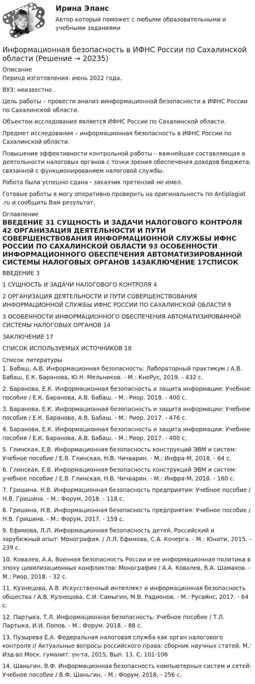      
          Описание
          Период изготовления: июнь 2022 года.ВУЗ: неизвестно .	Цель работы – провести анализ иинформационной безопасности в ИФНС России по Сахалинской области.	Объектом исследования является ИФНС России по Сахалинской области. 	Предмет исследования – информационная безопасность в ИФНС России по Сахалинской области. 	Повышение эффективности контрольной работы – важнейшая составляющая в деятельности налоговых органов с точки зрения обеспечения доходов бюджета, связанной с функционированием налоговой службы.  Работа была успешно сдана - заказчик претензий не имел.Готовые работы я могу оперативно проверить на оригинальность по Antiplagiat .ru и сообщить Вам результат. 
          Оглавление
          ВВЕДЕНИЕ	31 СУЩНОСТЬ И ЗАДАЧИ НАЛОГОВОГО КОНТРОЛЯ	42 ОРГАНИЗАЦИЯ ДЕЯТЕЛЬНОСТИ И ПУТИ СОВЕРШЕНСТВОВАНИЯ ИНФОРМАЦИОННОЙ СЛУЖБЫ ИФНС РОССИИ ПО САХАЛИНСКОЙ ОБЛАСТИ	93 ОСОБЕННОСТИ ИНФОРМАЦИОННОГО ОБЕСПЕЧЕНИЯ АВТОМАТИЗИРОВАННОЙ СИСТЕМЫ НАЛОГОВЫХ ОРГАНОВ	14ЗАКЛЮЧЕНИЕ	17СПИСОК ИСПОЛЬЗУЕМЫХ ИСТОЧНИКОВ	18 
          Список литературы
          1.	Бабаш, А.В. Информационная безопасность: Лабораторный практикум / А.В. Бабаш, Е.К. Баранова, Ю.Н. Мельников. - М.: КноРус, 2019. - 432 c.2.	Баранова, Е.К. Информационная безопасность и защита информации: Учебное пособие / Е.К. Баранова, А.В. Бабаш. - М.: Риор, 2018. - 400 c.3.	Баранова, Е.К. Информационная безопасность и защита информации: Учебное пособие / Е.К. Баранова, А.В. Бабаш. - М.: Риор, 2017. - 476 c.4.	Баранова, Е.К. Информационная безопасность и защита информации: Учебное пособие / Е.К. Баранова, А.В. Бабаш. - М.: Риор, 2017. - 400 c.5.	Глинская, Е.В. Информационная безопасность конструкций ЭВМ и систем: Учебное пособие / Е.В. Глинская, Н.В. Чичварин. - М.: Инфра-М, 2018. - 64 c.6.	Глинская, Е.В. Информационная безопасность конструкций ЭВМ и систем: учебное пособие / Е.В. Глинская, Н.В. Чичварин. - М.: Инфра-М, 2018. - 160 c.7.	Гришина, Н.В. Информационная безопасность предприятия: Учебное пособие / Н.В. Гришина. - М.: Форум, 2018. - 118 c.8.	Гришина, Н.В. Информационная безопасность предприятия: Учебное пособие / Н.В. Гришина. - М.: Форум, 2017. - 159 c.9.	Ефимова, Л.Л. Информационная безопасность детей. Российский и зарубежный опыт: Монография. / Л.Л. Ефимова, С.А. Кочерга. - М.: Юнити, 2015. - 239 c.10.	Ковалев, А.А. Военная безопасность России и ее информационная политика в эпоху цивилизационных конфликтов: Монография / А.А. Ковалев, В.А. Шамахов. - М.: Риор, 2018. - 32 c.11.	Кузнецова, А.В. Искусственный интеллект и информационная безопасность общества / А.В. Кузнецова, С.И. Самыгин, М.В. Радионов. - М.: Русайнс, 2017. - 64 c.12.	Партыка, Т.Л. Информационная безопасность: Учебное пособие / Т.Л. Партыка, И.И. Попов. - М.: Форум, 2018. - 88 c.13.	Пузырева Е.А. Федеральная налоговая служба как орган налогового контроля // Актуальные вопросы российского права: сборник научных статей. М.: Изд-во Моск. гуманит. ун-та, 2015, Вып. 13. С. 101-106 14.	Шаньгин, В.Ф. Информационная безопасность компьютерных систем и сетей: Учебное пособие / В.Ф. Шаньгин. - М.: Форум, 2018. - 256 c.
            
            
            Информационная безопасность вариант 4 Информационная безопасность в ИФНС России по Сахалинской областиИнформационная безопасность в экономических системах (тест с ответами) 30 вопросов 86%Информационная безопасность в экономических системах (тест с ответами) 97% Информационная безопасность зависит от ... (укажите 2 варианта ответа)Информационная безопасность зависит от ... (укажите 2 варианта ответа)Информационная безопасность зависит от … (укажите 2 варианта ответа)ИНФОРМАТИКА//ТУСУР//КОНТРОЛЬНАЯ РАБОТА №2//ОТВЕТ НА СКРИНЕИНФОРМАТИКА//ТУСУР//КОНТРОЛЬНАЯ РАБОТА №2//ОТВЕТ НА СКРИНЕИнформатика ФГБОУ ВО «ЗабГУ» (18 вариант)Информатика. Цифровая культура (ИДДО) / EduConИнформатика (экзамен 2 семестр) МФПУ СинергияИнформационная безопасностьИнформационная безопасность (7 семестр) МФПУ Синергия
