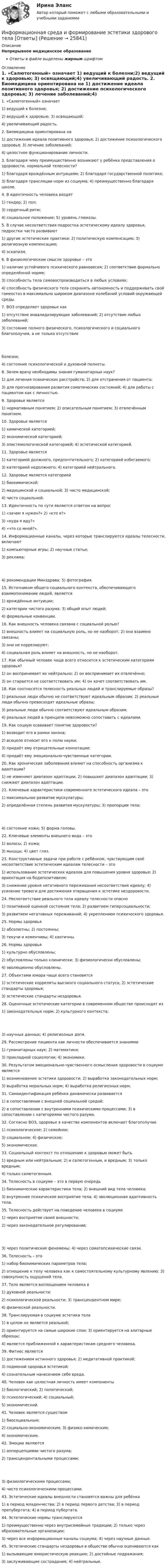      
          Описание
          Непрерывное медицинское образованиеОтветы в файле выделены жирным шрифтом 
          Оглавление
          1. «Салютогенный» означает 1) ведущий к болезни;2) ведущий к здоровью; 3) освящающий;4) увеличивающий радость. 2. Биомедицина ориентирована на 1) достижение идеала позитивного здоровья; 2) достижение психологического здоровья; 3) лечение заболеваний;4) целостное функционирование личности. 3. Благодаря чему преимущественно возникают у ребёнка представления о здоровости, нормальной телесности? 1) благодаря врождённым интуициям; 2) благодаря государственной политике;3) благодаря трансляции норм из социума; 4) преимущественно благодаря школе. 4. В идентичность человека входят 1) гендер; 2) пол;3) сердечный ритм;4) социальное положение; 5) уровень глюкозы. 5. В случае несоответствия подростка эстетическому идеалу здоровья, подростки часто развивают 1) другие эстетические практики; 2) политическую компенсацию; 3) религиозную компенсацию;4) эскапизм. 6. В физиологическом смысле здоровье – это 1) наличие устойчивого психического равновесия; 2) соответствие формально определённой норме;3) способность тела самовоспроизводиться в любых условиях;4) способность физического тела сохранять автономность и поддерживать свой гомеостаз в максимально широком диапазоне колебаний условий окружающей среды. 7. ВОЗ определяет здоровье как 1) отсутствие инвалидизирующих заболеваний; 2) отсутствие любых заболеваний;3) состояние полного физического, психологического и социального благополучия, а не только отсутствие болезни;4) состояние психологической и духовной полноты. 8. Зачем врачу необходимы знания гуманитарных наук? 1) для лечения психических расстройств; 2) для отстранения от пациента;3) для прогнозирования развития соматических состояний; 4) для работы с пациентом как с личностью. 9. Здоровье является 1) нормативным понятием; 2) описательным понятием; 3) отвлечённым понятием. 10. Здоровье является 1) химической категорией;2) экономической категорией;3) эпистемологической категорией; 4) эстетической категорией. 11. Здоровье является 1) категорией должного, предпочтительного; 2) категорией избегаемого;3) категорией недолжного; 4) категорией нейтрального. 12. Здоровье является категорией 1) биохимической;2) медицинской и социальной; 3) чисто медицинской;4) чисто социальной. 13. Идентичность по сути является ответом на вопрос 1) «зачем я нужен?» 2) «кто я?»3) «куда я иду?»4) «что со мной?». 14. Информационные каналы, через которые транслируются идеалы телесности, включают 1) компьютерные игры; 2) научные статьи;3) реклама; 4) рекомендации Минздрава; 5) фотография. 15. Источником общего социального контекста, обеспечивающего взаимопонимание людей, является 1) врождённые интуиции;2) категории чистого разума; 3) общий опыт людей;4) формальные конвенции. 16. Как внешность человека связана с социальной ролью? 1) внешность влияет на социальную роль, но не наоборот; 2) они взаимно связаны;3) они не коррелируют;4) социальная роль влияет на внешность, но не наоборот. 17. Как обычный человек чаще всего относится к эстетическим категориям здоровья? 1) он воспринимает их нейтрально; 2) он воспринимает их отвлечённо;3) он старается не соответствовать им; 4) он хочет соответствовать им. 18. Как соотносятся телесность реальных людей и транслируемые образы? 1) реальные люди обычно не соответствуют идеальным образам; 2) реальные люди обычно превосходят идеальные образы;3) реальные люди обычно соответствуют идеальным образам;4) реальных людей в принципе невозможно сопоставить с идеалами. 19. Как социум осваивает понятие здоровости? 1) возводит его в рамки закона;2) всецело относит его к полю науки;3) придаёт ему отрицательные коннотации;4) придаёт ему эмоционально-чувственные категории. 20. Как хронические заболевания влияют на способность организма к адаптации? 1) не изменяют диапазон адаптации; 2) повышают диапазон адаптации; 3) снижают диапазон адаптации. 21. Ключевые характеристики современного эстетического идеала – это 1) максимальное развитие мускулатуры;2) определённая степень развития мускулатуры; 3) пропорции тела; 4) состояние кожи; 5) форма головы. 22. Ключевые элементы внешнего вида – это 1) волосы; 2) кожа;3) мышцы; 4) цвет глаз. 23. Конструктивные задачи при работе с ребёнком, чувствующим своё несоответствие эстетическим идеалам телесности – это 1) использование эстетических идеалов для повышения уровня здоровья; 2) ориентация на бодипозитивизм;3) снижение уровня негативного переживания несоответствия идеалу; 4) усиление тревоги для достижения отвращения к эстетике нездоровости. 24. Несоответствие реального тела идеалу телесности опасно 1) позитивной оценкой состояния тела; 2) развитием гиперсоциальности;3) развитием негативных переживаний; 4) укреплением психического здоровья. 25. Нормы здоровья 1) абсолютны; 2) постоянны;3) текучи и изменчивы; 4) хаотичны. 26. Нормы здоровья 1) культурно обусловлены;2) обусловлены только клинически; 3) физиологически обусловлены;4) эволюционно обусловлены. 27. Объектами юмора чаще всего становятся 1) эстетические корреляты высокого социального статуса; 2) эстетические стандарты здоровья;3) эстетические стандарты нездоровья. 28. Оценочные эстетические категории в современном обществе происходят из 1) законодательных норм; 2) культурного контекста; 3) научных данных; 4) религиозных догм. 29. Рассмотрение пациента как личности обеспечивается знаниями 1) гуманитарных наук; 2) математики;3) прикладной социологии; 4) экономики. 30. Результатом эмоционально-чувственного осмысления здоровости в социуме является 1) возникновение эстетики здоровости; 2) выработка законодательных норм;3) выработка моральных норм; 4) выработка религиозных норм. 31. Самоидентификация ребёнка динамически развивается 1) в сопоставлении с внешней социальной средой;2) в сопоставлении с внутренними психическими процессами; 3) в сопоставлении с категориями чистого разума. 32. Согласно ВОЗ, здоровье в качестве компонентов включает благополучие 1) психологическое; 2) семейное;3) социальное; 4) физическое;5) экономическое. 33. Социальный контекст по отношению к здоровью может быть 1) вредным или нейтральным; 2) и салютогенным, и вредным; 3) только вредным;4) только салютогенным. 34. Телесность в социуме – это в первую очередь 1) биохимические характеристики тела; 2) внешний вид тела человека;3) внутреннее психическое восприятие тела; 4) эволюционная адаптивность тела. 35. Телесность действует на поведение человека в социуме 1) через восприятие своей внешности;2) через законодательное регулирование; 3) через политические феномены; 4) через соматопсихические связи. 36. Телесность – это 1) набор биохимических параметров тела;2) отношение к телу человека как к самостоятельному культурному явлению; 3) совокупность ощущений тела. 37. Тело является воплощением человека в 1) духовной реальности;2) психологической реальности; 3) трансцендентном мире;4) физической реальности. 38. Транслируемая в социуме эстетика тела 1) в целом не является реальной;2) ориентируется на самые широкие слои; 3) ориентируется на элитарные образцы;4) является приближенной к характеристикам среднего человека. 39. Фитнес является 1) достижением истинного здоровья; 2) медитативной практикой;3) подменой здоровья эстетикой;4) сознательным нанесением себе вреда. 40. Человек как целостная личность имеет компоненты 1) биологический; 2) политический;3) психологический; 4) социальный;5) экономический. 41. Человек является существом 1) биосоциальным;2) социально-экономическим; 3) физико-химическим;4) экономическим. 42. Эмоции являются 1) апперцепциями чистого разума;2) трансцендентальными процессами; 3) физиологическими процессами;4) чисто психологическими процессами. 43. Эстетические идеалы внешности становятся важны для ребёнка 1) в период младенчества; 2) в период первого детства; 3) в период препубертата; 4) в период пубертата. 44. Эстетические нормы транслируются 1) преимущественно через внутрисемейные традиции; 2) только через образовательные организации;3) через все информационные каналы социума; 4) через научные данные. 45. Эстетические стандарты нездоровья в обществе обычно оцениваются как 1) вызывающие юмористическую реакцию; 2) достойные подражания;3) заслуживающие сострадания; 4) нейтральные. 
            
            
            Информационная система руководства строительной организацииИнформационная среда и формирование эстетики здорового тела [Ответы]Информационная функция равновесной цены заключается в том, что …Информационно-аналитическая работаИнформационно-аналитические системыИнформационно аналитические системы 97 из 100 баллов. Тест Синергия. Ответы на тест.💯 Информационно-аналитические системы (все ответы на тест Синергия / МТИ / МосАП, июнь 2022)⭐ Информационная психология (ответы на тест Синергия / МТИ / МосАП, декабрь 2022)💯 Информационная психология (правильные ответы на тест Синергия / МОИ / МТИ / МосАП)Информационная психология. Синергия. Ответы на ИТОГОВЫЙ ТЕСТИнформационная психология. Синергия. Ответы на ИТОГОВЫЙ ТЕСТ. На отлично!Информационная психология Синергия тест 2 семестр [Итоговая аттестация все ответы✅97 баллов] 2023 г.Информационная психология тест Синергия (все ответы✅97/100 баллов) База ответов 2023г.Информационная психология (тест с ответами Синергия/МОИ/ МТИ /МОСАП)