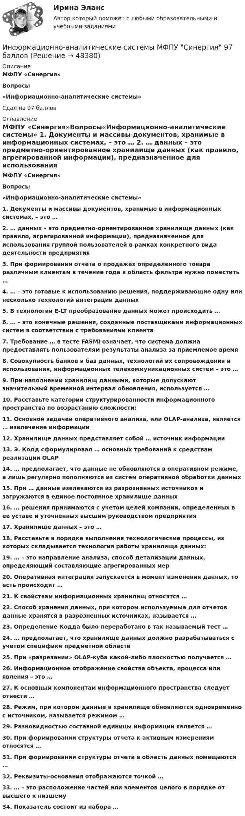      
            Описание
            МФПУ «Синергия»Вопросы«Информационно-аналитические системы»Сдал на 97 баллов 
            Оглавление
            МФПУ «Синергия»Вопросы«Информационно-аналитические системы» 1. Документы и массивы документов, хранимые в информационных системах, – это …  2. … данных – это предметно-ориентированное хранилище данных (как правило, агрегированной информации), предназначенное для использования группой пользователей в рамках конкретного вида деятельности предприятия  3. При формировании отчета о продажах определенного товара различным клиентам в течение года в область фильтра нужно поместить …  4. … – это готовые к использованию решения, поддерживающие одну или несколько технологий интеграции данных  5. В технологии E-LT преобразование данных может происходить …  6. … – это конечные решения, созданные поставщиками информационных систем в соответствии с требованиями клиента  7. Требование … в тесте FASMI означает, что система должна предоставлять пользователям результаты анализа за приемлемое время  8. Совокупность банков и баз данных, технологий их сопровождения и использования, информационных телекоммуникационных систем – это …  9. При наполнении хранилищ данными, которые допускают значительный временной интервал обновления, используется …  10. Расставьте категории структурированности информационного пространства по возрастанию сложности:  11. Основной задачей оперативного анализа, или OLAP-анализа, является … извлечение информации  12. Хранилище данных представляет собой … источник информации  13. Э. Кодд сформулировал … основных требований к средствам реализации OLAP  14. … предполагает, что данные не обновляются в оперативном режиме, а лишь регулярно пополняются из систем оперативной обработки данных  15. При … данные извлекаются из разрозненных источников и загружаются в единое постоянное хранилище данных  16. … решения принимаются с учетом целей компании, определенных в ее уставе и уточненных высшим руководством предприятия  17. Хранилище данных – это …  18. Расставьте в порядке выполнения технологические процессы, из которых складывается технология работы хранилища данных:  19. … – это направление анализа, способ детализации данных, определяющий составляющие агрегированных мер  20. Оперативная интеграция запускается в момент изменения данных, то есть происходит …  21. К свойствам информационных хранилищ относятся …  22. Способ хранения данных, при котором используемые для отчетов данные хранятся в разрозненных источниках, называется …  23. Определение Кодда было переработано в так называемый тест …  24. … предполагает, что хранилище данных должно разрабатываться с учетом специфики предметной области  25. При «разрезании» OLAP-куба какой-либо плоскостью получается …  26. Информационное отображение свойства объекта, процесса или явления – это …  27. К основным компонентам информационного пространства следует отнести …  28. Режим, при котором данные в хранилище обновляются одновременно с источником, называется режимом …  29. Разновидностью составной единицы информации является …  30. При формировании структуры отчета к активным измерениям относятся …  31. При формировании структуры отчета в область данных помещаются …  32. Реквизиты-основания отображаются точкой …  33. … – это расположение частей или элементов целого в порядке от высшего к низшему  34. Показатель состоит из набора …  
            
            
            💯 Информационно-аналитические системы (все ответы на тест Синергия / МТИ / МосАП, июнь 2022)Информационно-аналитические системы МФПУ Синергия 97 баллов💯 Информационно-аналитические системы (ответы на тест Синергия / МОИ / МТИ / МосАП, сентябрь 2023)💯 Информационно-аналитические системы (правильные ответы на тест Синергия / МОИ / МТИ / МосАП)💯 Информационно-аналитические системы (правильные ответы на тест Синергия / МОИ / МТИ / МосАП, август 2023)информационно аналитические системы СИНЕРГИЯ 2022 ОТВЕТЫ СБОРНИК ВСЕХ ВОПРОСОВ💯 Информационно-аналитические системы [Тема 1-8] (ответы на тест Синергия / МОИ / МТИ / МосАП, декабрь 2023)Информационная психология (тест с ответами Синергия/МОИ/ МТИ /МОСАП)Информационная система включает такие составные части, как... (укажите 3 варианта ответа)Информационная система руководства строительной организацииИнформационная среда и формирование эстетики здорового тела [Ответы]Информационная функция равновесной цены заключается в том, что …Информационно-аналитическая работаИнформационно-аналитические системы