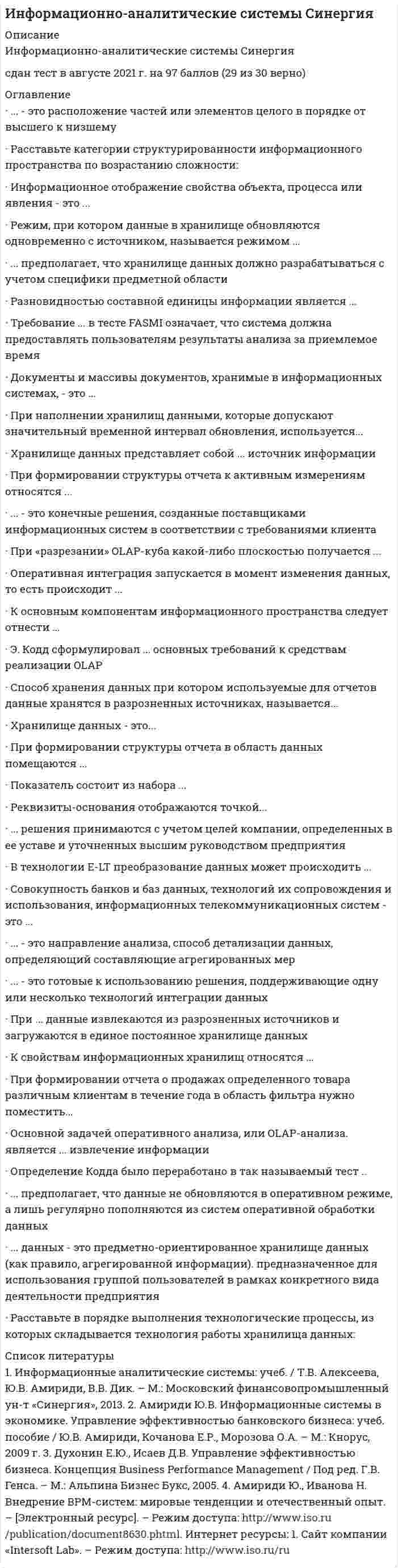     
          Описание
          🟢СИНЕРГИЯ Ответы Информационно-аналитические системы [Тест 2021 г.] 97 баллов из 100 📗 ВСЕ ОТВЕТЫ выделены в файле цветом. Все вопросы к тесту указаны ниже, после покупки вы получите ответы в файле. 
          Оглавление
          Режим, при котором данные в хранилище обновляются одновременно с источником, называется режимом ...реального времениприближенным к реальному временипакетной интеграции данных -Показатель состоит из набора ...реквизитов-идентификаторов и реквизитов-признаковреквизитов-оснований и реквизитов-признаковреквизитов-оснований и реквизитов-значений-При формировании структуры отчета в область данных помещаются--измерениямеры (факты)столбцыстроки -Разновидностью составной единицы информации является ...*реквизит*показатель*база данных*хранилище данных-... - это направление анализа, способ детализации данных, определяющий составляющие агрегированных мерМераИзмерениеАтрибутыИерархия -Расставьте в порядке выполнения технологические процессы, из которых складывается технология работы хранилища данных:1*технология сбора данных2*технология очистки и загрузки данных3*технология выполнения расчетов4*технология отработки запросов-К основным компонентам информационного пространства следует отнести ...информационные ресурсыпотоки информациисредства и технологии информационного взаимодействияинформационную инфраструктуру-При формировании структуры отчета к активным измерениям относятся ...фильтрымеры (факты)столбцыстроки-Оперативная интеграция запускается в момент изменения данных, то есть происходит ...«по необходимости»«по событию»«по желанию»-Требование ... в тесте FASMI означает, что система должна предоставлять пользователям результаты анализа за приемлемое времяFAST («быстрый»)ANALYSIS («анализ»)SHARED («разделяемой»)MULTIDIMENSIONAL («многомерной»)INFORMATION («информации»)-Э. Кодд сформулировал ... основных требований к средствам реализации OLAP121315-Способ хранения данных, при котором используемые для отчетов данные хранятся в разрозненных источниках, называется ...децентрализованнымцентрализованныйразнесеннымобъединенным-Совокупность банков и баз данных, технологий их сопровождения и использования, информационных телекоммуникационных систем - это информационные документыинформационное пространствоинформационные объектыинформационные ресурсы -... данных - это предметно-ориентированное хранилище данных (как правило, агрегированной информации), предназначенное для использования группой пользователей в рамках конкретного вида деятельности предприятияВитринаЦентрализованное хранилищеРаспределенное хранилище-Документы и массивы документов, хранимые в информационных системах, - это ...информационные документыинформационное пространствоинформационные объектыинформационные ресурсы-... - это готовые к использованию решения, поддерживающие одну или несколько технологии интеграции данныхПриложенияПродуктыТехнологииМетоды-... - это конечные решения, созданные поставщиками информационных систем в соответствии с требованиями клиентаПриложенияПродуктыТехнологииМетоды-В технологии E-LT преобразование данных может происходить ...до их загрузки в целевое хранилищепосле их загрузки в целевое хранилище по пользовательскому запросупосле их загрузки в целевое хранилище по определенному расписанию-Расставьте категории структурированности информационного пространства по возрастанию сложности:*неструктурированное (НСИП)*слабоструктурированное (ССИП)*формализовано-структурированное (ФСИП)*машинно-структурированное (МСИП)-Реквизиты-основания отображаются точкой ...на оси X информационного пространствана оси Y информационного пространствав информационном пространствена оси Z информационного пространства-К свойствам информационных хранилищ относятся ...привязка ко времениизбыточностьнеизменяемостьпредметная ориентированность-При ... данные извлекаются из разрозненных источников и загружаются в единое постоянное хранилище данныхконсолидациифедерализациираспространении-Основной задачей оперативного анализа, или OLAP-анализа, является ... извлечение информациимедленноебыстроепервичноевторичное-Информационное отображение свойства объекта, процесса или явления - это ...база данныххранилище данныхпоказательреквизит-Хранилище данных - это ...подмножество корпоративных данных, созданных для определенной группы пользователей, отделов или подразделений внутри организациисистемы оперативной обработки транзакций, служащих для хранения данных о выполняемых бизнес-транзакцияхпредметно-ориентированное, привязанное ко времени и неизменяемое собрание данных для поддержки процесса принятия управляющих решений-Определение Кодда было переработано в так называемый тест ...DASMIPASMIFASMILASMI-При наполнении хранилищ данными, которые допускают значительный временной интервал обновления, используется ...режим реального временирежим, приближенный к реальному временипакетная интеграция данных-При формировании отчета о продажах определенного товара различным клиентам в течение года в область фильтра нужно поместить ...времяобъем продажклиентатовар-При «разрезании» OLAP-куба какой-либо плоскостью получаетсянесколько малых OLAP-кубовдве равные части OLAP-кубаодномерная таблицадвумерная таблица-- это расположение частей или элементов целого в порядке от высшего к низшемуМераИзмерениеАтрибутыИерархия 
          Список литературы
          Тема 1. Отчетность и анализ – функции распознавания ситуации в процессе принятия решенияТема 2. Источники данных и хранение информации на предприятииТема 3. Инструменты интеграции данных из различных источниковТема 4. Методология оперативной аналитической обработки данных (OLAP)Тема 5. Инструментальные средства оперативной аналитической обработки данных (OLAP)Тема 6. Интеллектуальный анализ данных (Data mining)Тема 7. Информационные системы управления эффективностью бизнеса (ВРМ) и системы Бизнес-интеллекта (BI)Тема 8. Информационно-методический комплекс управления эффективностью бизнеса (ВРМ) на предприятии
            
            
            Информационно-аналитические системы СИНЕРГИЯ [ответы на тесты] 2021 г. 97 балловИнформационно-аналитические системы (тест с ответами Синергия)Информационно-аналитические технологии государственного и муниципального управления.Тест Синергия 2021 на 100балловИнформационно-аналитические технологии государственного и муниципального управления (тест с ответами Синергия)Информационное общество и проблемы прикладной информатики (тест с ответами Синергия)Информационную блокаду соперников, иные различные тактические маневры и хитрости, призванные затруднить конкурентам нанесение конкурентных ударов и оказание конкурентного давления называют …Информационные бухгалтерские системы _ тест 30 вопросовИнформационная безопасность и защита информации (тест с ответами Синергия)Информационная безопасность Ответы Синергия 2021 93 баллаИнформационная безопасность тест ответы на вопросы СинергияИнформационная безопасность (тест с ответами МОИ, Синергия)Информационная безопасность (тест с ответами Синергия )Информационно аналитические системыИнформационно-аналитические системы (Синергия)