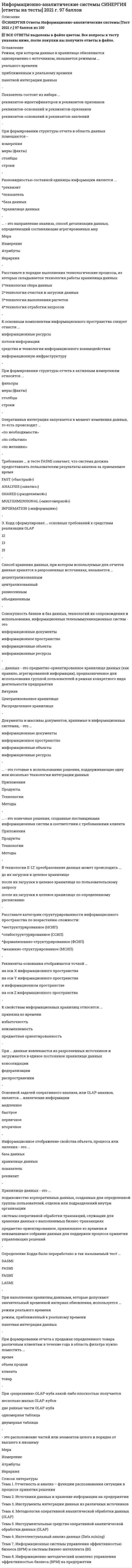    
          Описание
          34 вопроса с ответамиСдано на 90 баллов из 100 ОтличноГод сдачи -2018-2021.После покупки Вы получите файл с ответами на вопросы которые указаны ниже:***(Если нужна помощь с другими предметами или сдачей тестов онлайн, пишите в личные сообщения) 
          Оглавление
          1. Документы и массивы документов, хранимые в информационных системах, – это … *информационные документы *информационное пространство *информационные объекты *информационные ресурсы2. … данных – это предметно-ориентированное хранилище данных (как правило, агрегированной информации), предназначенное для использования группой пользователей в рамках конкретного вида деятельности предприятия *Витрина*Централизованное хранилище *Распределенное хранилище3. При формировании отчета о продажах определенного товара различным клиентам в течение года в область фильтра нужно поместить … *время *объем продаж *клиента *товар4. … – это готовые к использованию решения, поддерживающие одну или несколько технологий интеграции данных Приложения *Продукты *Технологии *Методы5. В технологии E-LT преобразование данных может происходить … *до их загрузки в целевое хранилище *после их загрузки в целевое хранилищепо пользовательскому запросу *после их загрузки в целевое хранилище по определенному расписанию6. … – это конечные решения, созданные поставщиками информационных систем в соответствии с требованиями клиента *Приложения *Продукты *Технологии *Методы7. Требование … в тесте FASMI означает, что система должна предоставлять пользователям результаты анализа за приемлемое время *FAST («быстрый») *ANALYSIS («анализ») *SHARED («разделяемой») *MULTIDIMENSIONAL («многомерной») *INFORMATION («информации»)8. Совокупность банков и баз данных, технологий их сопровождения и использования, информационных телекоммуникационных систем – это … *информационные документы *информационное пространство *информационные объекты *информационные ресурсы9. При наполнении хранилищ данными, которые допускают значительный временной интервал обновления, используется … *режим реального времени *режим, приближенный к реальному времени *пакетная интеграция данных10. Расставьте категории структурированности информационного пространства по возрастанию сложности: 1неструктурированное (НСИП) 2слабоструктурированное (ССИП) 3формализовано-структурированное (ФСИП) 4машинно-структурированное (МСИП)11. Основной задачей оперативного анализа, или OLAP-анализа, является … извлечение информации *медленное *быстрое *первичное *вторичное12. Хранилище данных представляет собой … источник информации *децентрализованный *централизованный *разнесенный *объединенный13. Э. Кодд сформулировал … основных требований к средствам реализации OLAP  12 13 1514. … предполагает, что данные не обновляются в оперативном режиме, а лишь регулярно пополняются из систем оперативной обработки данных *Предметная ориентированность *Интегрированность данных *Привязка ко времени *Неизменяемость15. При … данные извлекаются из разрозненных источников и загружаются в единое постоянное хранилище данных *консолидации *федерализации *распространении16. … решения принимаются с учетом целей компании, определенных в ее уставе и уточненных высшим руководством предприятия *Тактические *Оперативные *Стратегические17. Хранилище данных – это … *подмножество корпоративных данных, созданных для определенной группы пользователей, отделов или подразделений внутри организации *системы оперативной обработки транзакций, служащих для хранения данных о выполняемых бизнес-транзакциях *предметно-ориентированное, привязанное ко времени и неизменяемое собрание данных для поддержки процесса принятия управляющих решений18. Расставьте в порядке выполнения технологические процессы, из которых складывается технология работы хранилища данных: 1технология сбора данных 2технология очистки и загрузки данных 3технология выполнения расчетов 4технология отработки запросов19. … – это направление анализа, способ детализации данных, определяющий составляющие агрегированных мер *Мера *Измерение *Атрибуты *Иерархия20. Оперативная интеграция запускается в момент изменения данных, то есть происходит … * «по необходимости» * «по событию» * «по желанию»21. К свойствам информационных хранилищ относятся … *привязка ко времени *избыточность *неизменяемость *предметная ориентированность22. Способ хранения данных, при котором используемые для отчетов данные хранятся в разрозненных источниках, называется … *децентрализованным *централизованный *разнесенным *объединенным23. Определение Кодда было переработано в так называемый тест … *DASMI *PASMI *FASMI *LASMI24. … предполагает, что хранилище данных должно разрабатываться с учетом специфики предметной области *Предметная ориентированность *Интегрированность данных *Привязка ко времени *Неизменяемость25. При «разрезании» OLAP-куба какой-либо плоскостью получается … *несколько малых OLAP-кубов *две равные части OLAP-куба *одномерная таблица *двумерная таблица26. Информационное отображение свойства объекта, процесса или явления – это … *база данных *хранилище данных *показатель *реквизит27. К основным компонентам информационного пространства следует отнести … *информационные ресурсы *потоки информации*средства и технологии информационного взаимодействия *информационную инфраструктуру28. Режим, при котором данные в хранилище обновляются одновременно с источником, называется режимом … *реального времени *приближенным к реальному времени *пакетной интеграции данных29. Разновидностью составной единицы информации является … *реквизит *показатель*база данных *хранилище данных30. При формировании структуры отчета к активным измерениям относятся … *фильтры *меры (факты)*столбцы *строки31. При формировании структуры отчета в область данных помещаются … *измерения *меры (факты) *столбцы *строки32. Реквизиты-основания отображаются точкой … *на оси Х информационного пространства *на оси Y информационного пространства *в информационном пространстве *на оси Z информационного пространства33. … – это расположение частей или элементов целого в порядке от высшего к низшему *Мера *Измерение *Атрибуты *Иерархия34. Показатель состоит из набора … *реквизитов-идентификаторов и реквизитов-признаков *реквизитов-оснований и реквизитов-признаков *реквизитов-оснований и реквизитов-значений 
            
            
            Информационно-аналитические системы (тест с ответами Синергия)Информационно-аналитические технологии государственного и муниципального управления.Тест Синергия 2021 на 100балловИнформационно-аналитические технологии государственного и муниципального управления (тест с ответами Синергия)Информационное общество и проблемы прикладной информатики (тест с ответами Синергия)Информационную блокаду соперников, иные различные тактические маневры и хитрости, призванные затруднить конкурентам нанесение конкурентных ударов и оказание конкурентного давления называют …Информационные бухгалтерские системы _ тест 30 вопросовИнформационные и коммуникационные технологии в деятельности психолога (тест с ответами Синергия)Информационная безопасность Ответы Синергия 2021 93 баллаИнформационная безопасность тест ответы на вопросы СинергияИнформационная безопасность (тест с ответами МОИ, Синергия)Информационная безопасность (тест с ответами Синергия )Информационно аналитические системыИнформационно-аналитические системы (Синергия)Информационно-аналитические системы Синергия