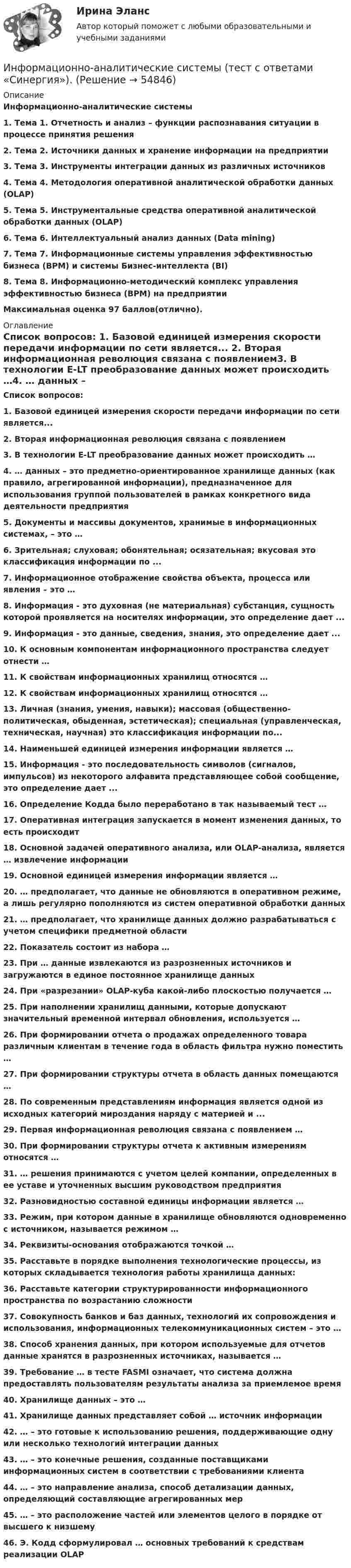      
            Описание
            Информационно-аналитические системы1.    Тема 1. Отчетность и анализ – функции распознавания ситуации в процессе принятия решения2.    Тема 2. Источники данных и хранение информации на предприятии3.    Тема 3. Инструменты интеграции данных из различных источников4.    Тема 4. Методология оперативной аналитической обработки данных (OLAP)5.    Тема 5. Инструментальные средства оперативной аналитической обработки данных (OLAP)6.    Тема 6. Интеллектуальный анализ данных (Data mining)7.    Тема 7. Информационные системы управления эффективностью бизнеса (ВРМ) и системы Бизнес-интеллекта (BI)8.    Тема 8. Информационно-методический комплекс управления эффективностью бизнеса (ВРМ) на предприятии Максимальная оценка 97 баллов(отлично). 
            Оглавление
            Список вопросов: 1.   Базовой единицей измерения скорости передачи информации по сети является... 2.   Вторая информационная революция связана с появлением3.   В технологии E-LT преобразование данных может происходить …4.   … данных – это предметно-ориентированное хранилище данных (как правило, агрегированной информации), предназначенное для использования группой пользователей в рамках конкретного вида деятельности предприятия5.   Документы и массивы документов, хранимые в информационных системах, – это …6.   Зрительная; слуховая; обонятельная; осязательная; вкусовая это классификация информации по ... 7.   Информационное отображение свойства объекта, процесса или явления – это …8.   Информация - это духовная (не материальная) субстанция, сущность которой проявляется на носителях информации, это определение дает ... 9.   Информация - это данные, сведения, знания, это определение дает ... 10.                  К основным компонентам информационного пространства следует отнести …11.                  К свойствам информационных хранилищ относятся …12.                  К свойствам информационных хранилищ относятся …13.                  Личная (знания, умения, навыки); массовая (общественно-политическая, обыденная, эстетическая); специальная (управленческая, техническая, научная) это классификация информации по... 14.                  Наименьшей единицей измерения информации является …15.                  Информация - это последовательность символов (сигналов, импульсов) из некоторого алфавита представляющее собой сообщение, это определение дает ... 16.                  Определение Кодда было переработано в так называемый тест …17.                  Оперативная интеграция запускается в момент изменения данных, то есть происходит 18.                  Основной задачей оперативного анализа, или OLAP-анализа, является … извлечение информации19.                  Основной единицей измерения информации является …20.                  … предполагает, что данные не обновляются в оперативном режиме, а лишь регулярно пополняются из систем оперативной обработки данных21.                  … предполагает, что хранилище данных должно разрабатываться с учетом специфики предметной области22.                  Показатель состоит из набора …23.                  При … данные извлекаются из разрозненных источников и загружаются в единое постоянное хранилище данных24.                  При «разрезании» OLAP-куба какой-либо плоскостью получается …25.                  При наполнении хранилищ данными, которые допускают значительный временной интервал обновления, используется …26.                  При формировании отчета о продажах определенного товара различным клиентам в течение года в область фильтра нужно поместить …27.                  При формировании структуры отчета в область данных помещаются …28.                  По современным представлениям информация является одной из исходных категорий мироздания наряду с материей и ... 29.                  Первая информационная революция связана с появлением …30.                  При формировании структуры отчета к активным измерениям относятся …31.                  … решения принимаются с учетом целей компании, определенных в ее уставе и уточненных высшим руководством предприятия32.                  Разновидностью составной единицы информации является …33.                  Режим, при котором данные в хранилище обновляются одновременно с источником, называется режимом …34.                  Реквизиты-основания отображаются точкой …35.                  Расставьте в порядке выполнения технологические процессы, из которых складывается технология работы хранилища данных:36.                  Расставьте категории структурированности информационного пространства по возрастанию сложности37.                  Совокупность банков и баз данных, технологий их сопровождения и использования, информационных телекоммуникационных систем – это …38.                  Способ хранения данных, при котором используемые для отчетов данные хранятся в разрозненных источниках, называется …39.                  Требование … в тесте FASMI означает, что система должна предоставлять пользователям результаты анализа за приемлемое время40.                  Хранилище данных – это …41.                  Хранилище данных представляет собой … источник информации42.                  … – это готовые к использованию решения, поддерживающие одну или несколько технологий интеграции данных43.                  … – это конечные решения, созданные поставщиками информационных систем в соответствии с требованиями клиента44.                  … – это направление анализа, способ детализации данных, определяющий составляющие агрегированных мер45.                  … – это расположение частей или элементов целого в порядке от высшего к низшему46.                  Э. Кодд сформулировал … основных требований к средствам реализации OLAP  
            
            
            Информационно-аналитические системы (тест с ответами Синергия).Информационно-аналитические системы (тест с ответами «Синергия»).Информационно-аналитические технологии ГМУИнформационно-аналитические технологии государственного и муниципального управления (Практическое задание)Информационно-библиографическая культура (тест с ответами) 15 вопросов 80%Информационно-документационное обеспечение сервисного обслуживания (тест с ответами ММА/ИДО)Информационное обеспечение включает в себя совокупность таких элементов, как ... (укажите 4 вариантов ответа)Информационно-аналитические системы МФПУ Синергия 97 баллов💯 Информационно-аналитические системы (ответы на тест Синергия / МОИ / МТИ / МосАП, сентябрь 2023)💯 Информационно-аналитические системы (правильные ответы на тест Синергия / МОИ / МТИ / МосАП)💯 Информационно-аналитические системы (правильные ответы на тест Синергия / МОИ / МТИ / МосАП, август 2023)информационно аналитические системы СИНЕРГИЯ 2022 ОТВЕТЫ СБОРНИК ВСЕХ ВОПРОСОВ💯 Информационно-аналитические системы [Тема 1-8] (ответы на тест Синергия / МОИ / МТИ / МосАП, декабрь 2023)Информационно-аналитические системы тест Синергия (2023)
