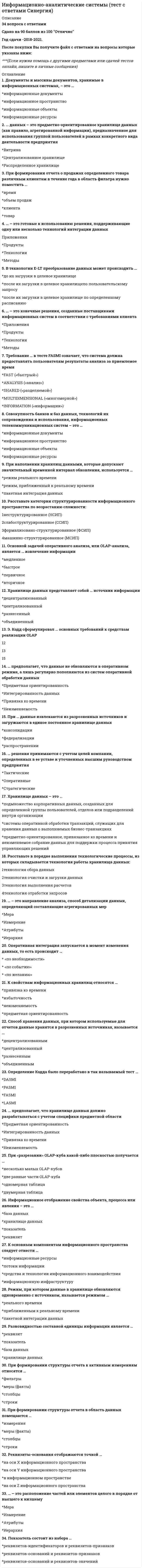     
          Описание
          Сдано на 100баллов в 2021г. Верно 30 из 30 вопросов. Скриншот с отметкой прилагается к работе. Ответы выделены цветом.﻿**Если нужны готовые тесты по другим предметам, пишите в личные сообщения скину ссылки**﻿После покупки Вы получите файл с ответами на вопросы которые указаны ниже: 
          Оглавление
          Неверно, что клиент-серверная архитектура информационно-аналитических систем включает в себя … сервер баз данных сервер приложений оппонентаНеверно, что прием и передача исходных данных в автоматизированных информационно-аналитических системах осуществляются … от человека к человеку от человека к компьютеру от компьютера к человеку от компьютера к компьютеруХранилище данных – это … база данных распределенная адаптированная структурированная объединеннаяНеверно, что информационно-аналитические системы позволяют решать задачу … получения конкурентных преимуществ ресурсного обеспечения госсектора поиска новых уникальных знаний диагностики кризисных ситуаций… – это метод исследования, основанный на выделении и изучении отдельных частей объектов исследования Синтез Анализ Аудит ХранениеНеверно, что ключевой характеристикой элементарной ячейки информации в базе данных является … сущность измерение факт моментПрактика применения информационно-аналитических систем в системе государственного управления показывает их … низкую производительность низкую адаптивность высокую эффективность низкую стабильностьНеверно, что к задачам информационно-аналитических систем относят … сбор данных хранение данных анализ данных защиту данных Неверно, что в системе нормативных и правовых актов в сфере информатизации госсектора в России можно выделить … уровень частный местный региональный федеральныйНеверно, что ... являются ключевыми элементами информации сущности измерения отражения факты… – это процесс идентификации и вычленения полезной информации из первоначального множества неструктурированных данных Информационный аудит Поиск знаний Поиск управленческого решения Диагностика системы… определяется как подход в управлении, основанный на осуществлении управленческой деятельности в рамках проектов Процессный подход Ситуационный подход Проектный подход Антикризисный подходНеверно, что … входит в состав команды разработчиков информационно-аналитических систем в госсекторе руководитель проекта программист аналитик руководитель заказчикаПри создании информационно-аналитических систем в госсекторе важное значение имеет специфика … организационно-штатного расписания заказчика расписания приема посетителей заказчика расписания исполнения поручений вышестоящих ведомств заказчика расписания работы руководителя заказчика Информационно-аналитические системы (ИАС) используются в госсекторе в основном для … бизнес-аналитики поддержки бизнес-решений поддержки государственных решений финансовой поддержки государственных программ К задачам информационно-аналитических систем относят … комплексирование информации выбор нумерации исследование операций расчет итерацийВ информационно-аналитических комплексах, применяемых в государственной системе управления, непосредственную аналитическую работу выполняют … руководители бизнесмены граждане специалистыИспользование метаданных позволяет открывать новые ... законы каноны связи явленияКлючевая функция руководителей с точки зрения практики использования информационно-аналитических систем состоит в... принятии решений получении результатов изучении эффектов выявлении закономерностей... можно рассматривать как ограниченную во времени, по содержанию и срокам деятельность, направленную на достижение уникального результата Процесс Ситуацию Кризис Проект Свод знаний по управлению проектами PMI РМВоК (Project Management Body of Knowledge) был выпущен ... американским Институтом управления проектами PMI (Project Management Institute) американским Институтом изготовителей слесарного дела PMI (Plumbing Manufacturers International) медицинским институтом PMI (Pima Medical Institute) округа Пима (Аризона) лондонским Институтом пенсионного менеджмента PMI (Pensions Management Institute) компанией Philip Morris International (PMI)Создание информационно-аналитической системы почти всегда ограничено ... исходными данными качеством информации каналами связи сроками Разработка и внедрение информационно-аналитических систем зачастую осуществляется в формате проектов, потому что такие системы являются ... типичными уникальными дорогими сложными Сфера информатизации в госсекторе России регулируется ... сдельными нормативными актами системой нормативных актов международными соглашениями сводом отдельных решений ведомствВ процессе разработки современные информационно-аналитические системы настраиваются под специалистов исполнителя специалистов заказчика руководстве исполнителя руководство заказчикаНеверно.. что ... является одним из способов исследования данных анализ оценка сравнение указаниеСуществует... методология управления проектами, которая называется PMI единая универсальная применяемая всеми организациями наиболее распространеннаяНеверно.. что использование метаданных позволяет... упростить сбор и обработку данных повысить производительность обработки данных повысить защищенность данных повысить эффективность анализа данныхНеверно.. что к информации, воспринимаемой человеком непосредственно через органы чувств, относится ... информация визуальная ультразвуковая тактильная аудиальнаяНа предварительном этапе обработки первичной информации, используемой в информационно-аналитической системе, осуществляется... распространение области исследования ограничение области исследования направление области исследования искажение области исследования 
            
            
            Информационно-аналитические технологии государственного и муниципального управления.Тест Синергия 2021 на 100балловИнформационно-аналитические технологии государственного и муниципального управления (тест с ответами Синергия)Информационное общество и проблемы прикладной информатики (тест с ответами Синергия)Информационную блокаду соперников, иные различные тактические маневры и хитрости, призванные затруднить конкурентам нанесение конкурентных ударов и оказание конкурентного давления называют …Информационные бухгалтерские системы _ тест 30 вопросовИнформационные и коммуникационные технологии в деятельности психолога (тест с ответами Синергия)Информационные системы в экономике (МФЮА), ответы на тест, 25 вопросовИнформационная безопасность тест ответы на вопросы СинергияИнформационная безопасность (тест с ответами МОИ, Синергия)Информационная безопасность (тест с ответами Синергия )Информационно аналитические системыИнформационно-аналитические системы (Синергия)Информационно-аналитические системы СинергияИнформационно-аналитические системы СИНЕРГИЯ [ответы на тесты] 2021 г. 97 баллов
