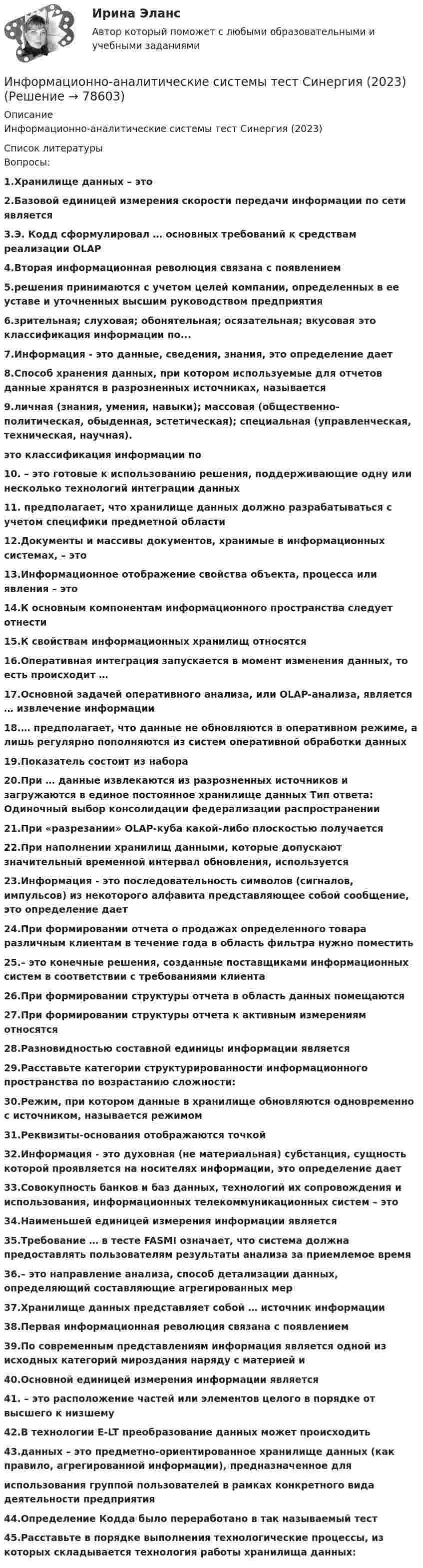     
            Описание
            Информационно-аналитические системы тест Синергия (2023)  
            Список литературы
            Вопросы:1.Хранилище данных – это2.Базовой единицей измерения скорости передачи информации по сети является3.Э. Кодд сформулировал … основных требований к средствам реализации OLAP4.Вторая информационная революция связана с появлением5.решения принимаются с учетом целей компании, определенных в ее уставе и уточненных высшим руководством предприятия6.зрительная; слуховая; обонятельная; осязательная; вкусовая это классификация информации по... 7.Информация - это данные, сведения, знания, это определение дает8.Способ хранения данных, при котором используемые для отчетов данные хранятся в разрозненных источниках, называется9.личная (знания, умения, навыки); массовая (общественно- политическая, обыденная, эстетическая); специальная (управленческая, техническая, научная).это классификация информации по10. – это готовые к использованию решения, поддерживающие одну или несколько технологий интеграции данных11. предполагает, что хранилище данных должно разрабатываться с учетом специфики предметной области 12.Документы и массивы документов, хранимые в информационных системах, – это13.Информационное отображение свойства объекта, процесса или явления – это14.К основным компонентам информационного пространства следует отнести15.К свойствам информационных хранилищ относятся16.Оперативная интеграция запускается в момент изменения данных, то есть происходит …17.Основной задачей оперативного анализа, или OLAP-анализа, является … извлечение информации 18.… предполагает, что данные не обновляются в оперативном режиме, а лишь регулярно пополняются из систем оперативной обработки данных 19.Показатель состоит из набора 20.При … данные извлекаются из разрозненных источников и загружаются в единое постоянное хранилище данных Тип ответа: Одиночный выбор консолидации федерализации распространении21.При «разрезании» OLAP-куба какой-либо плоскостью получается 22.При наполнении хранилищ данными, которые допускают значительный временной интервал обновления, используется 23.Информация - это последовательность символов (сигналов, импульсов) из некоторого алфавита представляющее собой сообщение, это определение дает24.При формировании отчета о продажах определенного товара различным клиентам в течение года в область фильтра нужно поместить25.– это конечные решения, созданные поставщиками информационных систем в соответствии с требованиями клиента26.При формировании структуры отчета в область данных помещаются 27.При формировании структуры отчета к активным измерениям относятся28.Разновидностью составной единицы информации является 29.Расставьте категории структурированности информационного пространства по возрастанию сложности:30.Режим, при котором данные в хранилище обновляются одновременно с источником, называется режимом 31.Реквизиты-основания отображаются точкой 32.Информация - это духовная (не материальная) субстанция, сущность которой проявляется на носителях информации, это определение дает33.Совокупность банков и баз данных, технологий их сопровождения и использования, информационных телекоммуникационных систем – это 34.Наименьшей единицей измерения информации является35.Требование … в тесте FASMI означает, что система должна предоставлять пользователям результаты анализа за приемлемое время36.– это направление анализа, способ детализации данных, определяющий составляющие агрегированных мер37.Хранилище данных представляет собой … источник информации38.Первая информационная революция связана с появлением 39.По современным представлениям информация является одной из исходных категорий мироздания наряду с материей и40.Основной единицей измерения информации является41. – это расположение частей или элементов целого в порядке от высшего к низшему42.В технологии E-LT преобразование данных может происходить 43.данных – это предметно-ориентированное хранилище данных (как правило, агрегированной информации), предназначенное дляиспользования группой пользователей в рамках конкретного вида деятельности предприятия44.Определение Кодда было переработано в так называемый тест45.Расставьте в порядке выполнения технологические процессы, из которых складывается технология работы хранилища данных: 
            
            
            💯 Информационно-аналитические системы [Тема 1-8] (ответы на тест Синергия / МОИ / МТИ / МосАП, декабрь 2023)Информационно-аналитические системы тест Синергия (2023)Информационно-аналитические системы (Тест Синергия МТИ ответы на Отлично)🟢2024г.90/100 балловИнформационно-аналитические системы (тест с ответами Синергия).Информационно-аналитические системы (тест с ответами «Синергия»).Информационно-аналитические технологии ГМУИнформационно-аналитические технологии государственного и муниципального управления (Практическое задание)Информационно-аналитические системыИнформационно аналитические системы 97 из 100 баллов. Тест Синергия. Ответы на тест.💯 Информационно-аналитические системы (все ответы на тест Синергия / МТИ / МосАП, июнь 2022)Информационно-аналитические системы МФПУ Синергия 97 баллов💯 Информационно-аналитические системы (ответы на тест Синергия / МОИ / МТИ / МосАП, сентябрь 2023)💯 Информационно-аналитические системы (правильные ответы на тест Синергия / МОИ / МТИ / МосАП)💯 Информационно-аналитические системы (правильные ответы на тест Синергия / МОИ / МТИ / МосАП, август 2023)