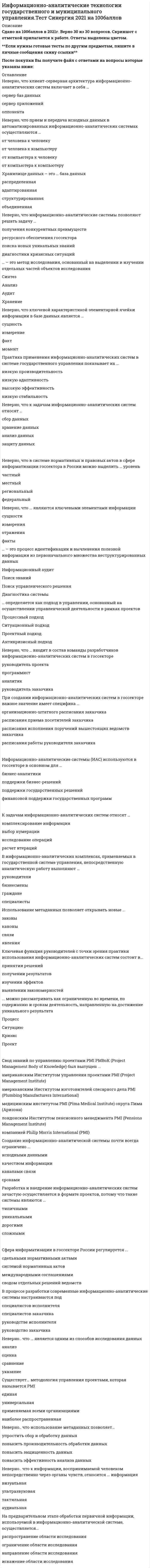    
          Описание
          55 вопросов с ответамиСдано на 83 балла из 100 ХорошоГод сдачи - 2019-2021.После покупки Вы получите файл с ответами на вопросы которые указаны ниже:***(Если нужна помощь с другими предметами или сдачей тестов онлайн, пишите в личные сообщения) 
          Оглавление
          1. Информатизация в России осуществляется … *хаотически*ситуационно*систематически*периодически2. Неверно, что нормативную и правовую базу информатизации в России составляют … *постановления Правительства РФ*постановления Конституционного суда РФ*нормативные и правовые документы субъектов РФ и органов местного самоуправления*приказы руководителей частных компаний3. Неверно, что методология управления проектами является одним из … инструментов создания и развития информационно-аналитических систем *ключевых*эффективных*наименее распространенных*наиболее распространенных4. Неверно, что к данным информационно-аналитических систем относят … *структурированные числовые данные*тезаурусы*неструктурированные текстовые данные*справочники5. Исторически сложилась практика, когда управленцы различного уровня опираются на … информационные способы для принятия решений *индивидуально-когнитивные*логико-интуитивные*синтетически-конструктивные*организационно-инструктивные6. Информационно-аналитические системы по своему функционалу и назначению являются … *идентичными*однотипными*разнородными*несопоставимыми7. Большинство информационно-аналитических систем в госсекторе реализуются в виде … *типовых внедрений на базе имеющихся продуктов*заказных разработок на базе типовых решений*засекреченных разработок*разработок на основе открытых программных кодов8. Неверно, что клиент-серверная архитектура информационно-аналитических систем включает в себя … *сервер баз данных*сервер приложений*оппонента*клиента9. Неверно, что к элементам информационно-аналитических систем можно отнести … *сервер баз данных*средства управления базами данных*сервер отношений*сервер приложений10. Неверно, что прием и передача исходных данных в автоматизированных информационно-аналитических системах осуществляются … *от человека к человеку*от человека к компьютеру*от компьютера к человеку*от компьютера к компьютеру11. Если информация из первичного источника поступает в систему непрерывно, то образуется … *информационный вакуум*информационный поток*информационный блок*информационный шок12. Совокупность первичных данных из различных источников формирует … аналитической системы *анализ действий*процесс работы*информационный фонд*синтез данных13. Хранилище данных – это … база данных *распределенная*адаптированная*структурированная*объединенная14. Один из факторов развития и совершенствования современных информационно-аналитических систем – … *создание типологий*развитие технологий*поиск аналогий*описание топологии15. Неверно, что информационно-аналитические системы позволяют решать задачу … *получения конкурентных преимуществ*ресурсного обеспечения госсектора*поиска новых уникальных знаний*диагностики кризисных ситуаций16. … – это процессы, методы поиска, сбора, хранения, обработки, предоставления, распространения информации и способы осуществления таких процессов и методов *Идентификационные технологии*Измерительные технологии*Когнитивные технологии*Информационные технологии17. … – это метод исследования, основанный на выделении и изучении отдельных частей объектов исследования *Синтез*Анализ*Аудит*Хранение18. Цель создания, внедрения и развития информационно-аналитических систем – … *снижение доли некорректных данных*повышение качества новых технологий*повышение качества и эффективности управления*снижение рисков и влияния человеческого фактора при принятии решений о размещении рекламы на телевидении19. Неверно, что ключевой характеристикой элементарной ячейки информации в базе данных является … *сущность*измерение*факт*момент20. Неверно, что в рамках разработки информационно-аналитических систем создаются … *модули анализа*типовые отчеты*экспертные заключения*элементы визуализации21. Практика применения информационно-аналитических систем в системе государственного управления показывает их … *низкую производительность*низкую адаптивность*высокую эффективность*низкую стабильность22. Неверно, что информационно-аналитические комплексы включают в себя … *программное обеспечение*аппаратное обеспечение*финансовые средства и обеспечение*средства мультимедиа23. Неверно, что к задачам информационно-аналитических систем относят … *сбор данных*хранение данных*анализ данных*защиту данных24. Неверно, что в системе нормативных и правовых актов в сфере информатизации госсектора в России можно выделить … уровень *частный*местный*региональный*федеральный25. Неверно, что в рамках создания и эксплуатации информационно-аналитических систем в госсекторе, где работа связана с закрытой информацией, в составе команды разработчиков не может быть … *чиновников*бизнесменов*иностранных граждан*свободных агентов26. Информатизация системы государственного управления в России является …*частью автономного процесса внутри страны*частью глобальных процессов*процессом, осуществляемым по мере необходимости, ситуационно27. Неверно, что ... являются ключевыми элементами информации *сущности*измерения*отражения*факты28. OLAP – аббревиатура на английском – расшифровывается как … *Offline Analytical Processing (аналитическая обработка данных в автономном режиме)*Online Asynchronous Processing (обработка данных в асинхронном режиме)*Online Analytical Processing (оперативная аналитическая обработка данных)*Offline Available Processing (обработка данных в автономном режиме)29. … – это процесс идентификации и вычленения полезной информации из первоначального множества неструктурированных данных *Информационный аудит*Поиск знаний*Поиск управленческого решения*Диагностика системы30. … сущность информационно-аналитических технологий состоит в том, что их создание и эксплуатация влечет за собой издержки *Социальная*Экономическая*Технологическая*Организационная31. … определяется как подход в управлении, основанный на осуществлении управленческой деятельности в рамках проектов *Процессный подход*Ситуационный подход*Проектный подход*Антикризисный подход32. Метаданные представляют собой … информацию об используемых данных *персональную*территориальную*субканальную*фрактальную33. Неверно, что … входит в состав команды разработчиков информационно-аналитических систем в госсекторе *руководитель проекта*программист*аналитик*руководитель заказчика34. Разработчики информационно-аналитических систем являются … *технологами*супервайзерами*инженерами-механиками*программистами-разработчиками35. При создании информационно-аналитических систем в госсекторе важное значение имеет специфика … *организационно-штатного расписания заказчика*расписания приема посетителей заказчика*расписания исполнения поручений вышестоящих ведомств заказчика*расписания работы руководителя заказчика36. Неверно, что одним из видов информации по объектам взаимодействия является … *человек – человек*человек – машина*человек – природа*человек – время37. На выходе информационно-аналитической системы создаются … *приказы*отчеты*реестры*договоры38. … базируется на данных, которые являются объективно измеряемыми характеристиками системы *Интервенция*Итерация*Информация*Дивергенция39. Государственные информационные системы не обеспечивают … *подачу показаний по приборам учета от населения*получение госуслуг в электронном виде*общий открытый доступ ко всей информации40. … – это раздел теории управления, в котором рассматриваются вопросы разработки, согласования и утверждения документально оформленных управленческих решений в условиях неопределенности *Кибернетика*Когнитивная экономика*Принятие управленческих решений*Диагностика41. Анализ ситуации на практике подразумевает оценку … *одного показателя*нескольких показателей*сотен показателей*тысяч показателей42. … данных является одним из этапов эксплуатации информационно-аналитической системы в госсекторе *Итерация*Интерпретация*Интерполяция*Деактивация43. Комплексная система показателей, используемая в информационно-аналитической системе, включает в себя … *все показатели *наименее важные показатели *наиболее важные показатели *любые показатели44. Общее количество госзакупок на информационно-аналитические системы исчисляется … *единицами *десятками единиц*сотнями единиц *миллионами единиц45. Информационно-аналитические системы (ИАС) используются в госсекторе в основном для … *бизнес-аналитики *поддержки бизнес-решений *поддержки государственных решений *финансовой поддержки государственных программ46. Аббревиатура ГИС расшифровывается как … *географически распределенные информационные средства *государственные информационные системы*геополитические интересы стран*генеральные информационные события47. … представляют собой большие и сверхбольшие массивы данных *LowData *HighData *BigData *StrongData48. … – наука о принципах и методах управления различными системами, процессами и объектами *Теория бифуркаций *Теория управления *Теория философии *Теория вероятности49. Неверно, что свод знаний по управлению проектами PMBoK является … *стандартом управления проектами*руководством по управлению проектами *сводом лучших практик по управлению проектами *реестром проектов50. Комплексные системы показателей обеспечивают … *освобождение систем *удаление систем *сопоставление систем *распространение систем51. Неверно, что на основании информации из ГИС возможно … *сформировать клиентскую базу *оценить рынок, в т. ч. спрос и предложение на отдельные виды товаров, работ и услуг*идентифицировать конкурентов *способствовать прекращению деятельности конкурентов52. К задачам информационно-аналитических систем относят … *комплексирование информации *выбор нумерации *исследование операций*расчет итераций53. Неверно, что современные информационно-аналитические системы применяются для … *анализа *прогноза *учета *управления рисками54. В информационно-аналитических комплексах, применяемых в государственной системе управления, непосредственную аналитическую работу выполняют …*руководители *бизнесмены *граждане*специалисты55. Учетные системы … информационно-аналитических систем *лежат в основе функционирования*обеспечивают работу*являются следствием работы *являются результатом работы 
            
            
            Информационно-аналитические технологии государственного и муниципального управления (тест с ответами Синергия)Информационное общество и проблемы прикладной информатики (тест с ответами Синергия)Информационную блокаду соперников, иные различные тактические маневры и хитрости, призванные затруднить конкурентам нанесение конкурентных ударов и оказание конкурентного давления называют …Информационные бухгалтерские системы _ тест 30 вопросовИнформационные и коммуникационные технологии в деятельности психолога (тест с ответами Синергия)Информационные системы в экономике (МФЮА), ответы на тест, 25 вопросовИнформационные системы и технологии 2021г.СИНЕРГИЯ (ответы на тест) 119 вопросовИнформационная безопасность (тест с ответами МОИ, Синергия)Информационная безопасность (тест с ответами Синергия )Информационно аналитические системыИнформационно-аналитические системы (Синергия)Информационно-аналитические системы СинергияИнформационно-аналитические системы СИНЕРГИЯ [ответы на тесты] 2021 г. 97 балловИнформационно-аналитические системы (тест с ответами Синергия)