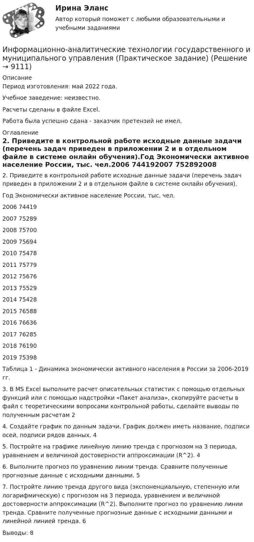      
          Описание
          Период изготовления: май  2022 года.Учебное заведение: неизвестно.Расчеты сделаны в файле Excel.Работа была успешно сдана - заказчик претензий не имел. 
          Оглавление
          2. Приведите в контрольной работе исходные данные задачи (перечень задач приведен в приложении 2 и в отдельном файле в системе онлайн обучения).Год Экономически активное население России, тыс. чел.2006 744192007 752892008 757002009 756942010 754782011 757792012 756762013 755292014 754282015 765882016 766362017 762852018 761902019 75398Таблица 1 - Динамика экономически активного населения в России за 2006-2019 гг.3. В MS Excel выполните расчет описательных статистик с помощью отдельных функций или с помощью надстройки «Пакет анализа», скопируйте расчеты в файл с теоретическими вопросами контрольной работы, сделайте выводы по полученным расчетам 24. Создайте график по данным задачи. График должен иметь название, подписи осей, подписи рядов данных. 45. Постройте на графике линейную линию тренда с прогнозом на 3 периода, уравнением и величиной достоверности аппроксимации (R^2). 46. Выполните прогноз по уравнению линии тренда. Сравните полученные прогнозные данные с исходными данными. 57. Постройте линию тренда другого вида (экспоненциальную, степенную или логарифмическую) с прогнозом на 3 периода, уравнением и величиной достоверности аппроксимации (R^2). Выполните прогноз по уравнению линии тренда. Сравните полученные прогнозные данные с исходными данными и линейной линией тренда. 6Выводы: 8 
            
            
            Информационно-аналитические технологии ГМУИнформационно-аналитические технологии государственного и муниципального управления (Практическое задание)Информационно-библиографическая культура (тест с ответами) 15 вопросов 80%Информационно-документационное обеспечение сервисного обслуживания (тест с ответами ММА/ИДО)Информационное обеспечение включает в себя совокупность таких элементов, как ... (укажите 4 вариантов ответа)Информационное обеспечение включает в себя совокупность таких элементов, как … (укажите 4 вариантов ответа)Информационное обеспечение инновационного менеджмента осуществляет…💯 Информационно-аналитические системы (правильные ответы на тест Синергия / МОИ / МТИ / МосАП)💯 Информационно-аналитические системы (правильные ответы на тест Синергия / МОИ / МТИ / МосАП, август 2023)информационно аналитические системы СИНЕРГИЯ 2022 ОТВЕТЫ СБОРНИК ВСЕХ ВОПРОСОВ💯 Информационно-аналитические системы [Тема 1-8] (ответы на тест Синергия / МОИ / МТИ / МосАП, декабрь 2023)Информационно-аналитические системы тест Синергия (2023)Информационно-аналитические системы (Тест Синергия МТИ ответы на Отлично)🟢2024г.90/100 балловИнформационно-аналитические системы (тест с ответами Синергия).