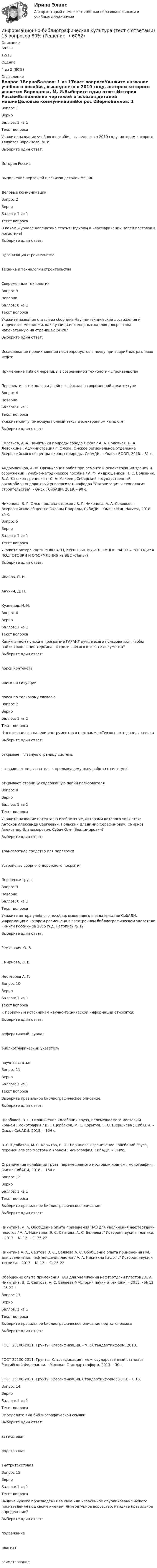      
          Описание
            Баллы 12/15   Оценка 4 из 5 (80%) 
          Оглавление
            Вопрос 1ВерноБаллов: 1 из 1Текст вопросаУкажите название учебного пособия, вышедшего в 2019 году, автором которого является Воронцова, М. И.Выберите один ответ:История РоссииВыполнение чертежей и эскизов деталей машинДеловые коммуникацииВопрос 2ВерноБаллов: 1 из 1Текст вопросаВ каком журнале напечатана статья Подходы к классификации цепей поставок в логистике?Выберите один ответ:Организация строительстваТехника и технологии строительстваСовременные технологииВопрос 3НеверноБаллов: 0 из 1Текст вопросаУкажите название статьи из сборника Научно-технические достижения и творчество молодежи, как кузница инженерных кадров для региона, напечатанную на страницах 24-28?Выберите один ответ:Исследование проникновения нефтепродуктов в почву при аварийных разливах нефтиПрименение гибкой черепицы в современной технологии строительстваПерспективы технологии двойного фасада в современной архитектуреВопрос 4НеверноБаллов: 0 из 1Текст вопросаУкажите книгу, имеющую полный текст в электронном каталоге:Выберите один ответ:Соловьев, А. А. Памятники природы города Омска / А. А. Соловьев, Н. А. Левочкина ; Администрация г. Омска, Омское региональное отделение Всероссийского общества охраны природы, СибАДИ,. - Омск : ВООП, 2018. - 31 с.Андрюшенков, А. Ф. Организация работ при ремонте и реконструкции зданий и сооружений : учебно-методическое пособие / А. Ф. Андрюшенков, Н. С. Воловник, В. А. Казаков ; рецензент С. А. Макеев ; Сибирский государственный автомобильно-дорожный университет, кафедра Организация и технология строительства. - Омск : СибАДИ, 2019. - 98 с.Никонова, В. Г. Омск - родина стерхов / В. Г. Никонова, А. А. Соловьев ; Всероссийское общество Охраны Природы, СибАДИ. - Омск : Изд. Harvest, 2018. - 24 с.Вопрос 5ВерноБаллов: 1 из 1Текст вопросаУкажите автора книги РЕФЕРАТЫ, КУРСОВЫЕ И ДИПЛОМНЫЕ РАБОТЫ. МЕТОДИКА ПОДГОТОВКИ И ОФОРМЛЕНИЯ из ЭБС «Лань»?Выберите один ответ:Иванов, П. И.Анучин, Д. Н.Кузнецов, И. Н.Вопрос 6ВерноБаллов: 1 из 1Текст вопросаКаким видом поиска в программе ГАРАНТ лучше всего пользоваться, чтобы найти толкование термина, встретившегося в тексте документа?Выберите один ответ:поиск контекстапоиск по ситуациипоиск по толковому словарюВопрос 7ВерноБаллов: 1 из 1Текст вопросаЧто означает на панели инструментов в программе «Техэксперт» данная кнопка Выберите один ответ:открывает главную страницу системывозвращает пользователя к предыдущему окну работы с системой.открывает страницу содержащую папки пользователяВопрос 8ВерноБаллов: 1 из 1Текст вопросаУкажите название патента на изобретение, авторами которого являются: Антонов Александр Сергеевич, Польский Владимир Серафимович, Смирнов Александр Владимирович, Субач Олег Владимирович?Выберите один ответ:Транспортное средство для перевозкиУстройство сборного дорожного покрытияПеревозки грузаВопрос 9НеверноБаллов: 0 из 1Текст вопросаУкажите автора учебного пособия, вышедшего в издательстве СибАДИ, информация о котором размещена в электронном библиографическом указателе «Книги России» за 2015 год, Летопись № 1?Выберите один ответ:Ремизович Ю. В.Смирнова, Л. В.Нестерова А. Г.Вопрос 10ВерноБаллов: 1 из 1Текст вопросаК первичным источникам научно-технической информации относятся:Выберите один ответ:реферативный журналбиблиографический указательнаучная статьяВопрос 11ВерноБаллов: 1 из 1Текст вопросаВыберите правильное библиографическое описание: Выберите один ответ:Щербаков, В. С. Ограничение колебаний груза, перемещаемого мостовым краном : монография / В. С Щербаков, М. С. Корытов, Е. О. Шершнева ; СибАДИ. – Омск : СибАДИ, 2018. – 154 с.В. С Щербаков, М. С. Корытов, Е. О. Шершнева Ограничение колебаний груза, перемещаемого мостовым краном : монография; СибАДИ. – Омск.Ограничение колебаний груза, перемещаемого мостовым краном : монография. – Омск : СибАДИ, 2018. – 154 с.Вопрос 12ВерноБаллов: 1 из 1Текст вопросаВыберите правильное библиографическое описание: Выберите один ответ:Никитина, А. А. Обобщение опыта применения ПАВ для увеличения нефтеотдачи пластов / А. А. Никитина, Э. С. Саитова, А. С. Беляева // История науки и техники. – 2013. - № 12. – С. 25-22.Никитина А. А., Саитова Э. С., Беляева А. С. Обобщение опыта применения ПАВ для увеличения нефтеотдачи пластов / А. А. Никитина [и др.] // История науки и техники. - 2013. - № 12. – С. 25-22Обобщение опыта применения ПАВ для увеличения нефтеотдачи пластов / А. А. Никитина, Э. С. Саитова, А. С. Беляева // История науки и техники. – 2013. - № 12. –25-22 с.Вопрос 13ВерноБаллов: 1 из 1Текст вопросаВыберите правильное библиографическое описание под заголовком:Выберите один ответ:ГОСТ 25100-2011. Грунты.Классификация. - М. : Стандартинформ, 2013.ГОСТ 25100-2011. Грунты. Классификация : межгосударственный стандарт Российской Федерации. - Москва : Стандартинформ, 2013. - 30 с.ГОСТ 25100-2011. Грунты.Классификация. Стандартинформ : 2013. - С 10.Вопрос 14ВерноБаллов: 1 из 1Текст вопросаОпределите вид библиографической ссылки Выберите один ответ:затекстоваяподстрочнаявнутритекстоваяВопрос 15ВерноБаллов: 1 из 1Текст вопросаВыдача чужого произведения за свое или незаконное опубликование чужого произведения под своим именем, литературное воровство, найдите правильное определение?Выберите один ответ:подражаниеплагиатзаимствование 
            
            
            Информационно-аналитические технологии государственного и муниципального управления (Практическое задание)Информационно-библиографическая культура (тест с ответами) 15 вопросов 80%Информационно-документационное обеспечение сервисного обслуживания (тест с ответами ММА/ИДО)Информационное обеспечение включает в себя совокупность таких элементов, как ... (укажите 4 вариантов ответа)Информационное обеспечение включает в себя совокупность таких элементов, как … (укажите 4 вариантов ответа)Информационное обеспечение инновационного менеджмента осуществляет…Информационное обеспечение информационных систем и технологий управления строительной организацией (тест с ответами) 100%💯 Информационно-аналитические системы (правильные ответы на тест Синергия / МОИ / МТИ / МосАП, август 2023)информационно аналитические системы СИНЕРГИЯ 2022 ОТВЕТЫ СБОРНИК ВСЕХ ВОПРОСОВ💯 Информационно-аналитические системы [Тема 1-8] (ответы на тест Синергия / МОИ / МТИ / МосАП, декабрь 2023)Информационно-аналитические системы тест Синергия (2023)Информационно-аналитические системы (Тест Синергия МТИ ответы на Отлично)🟢2024г.90/100 балловИнформационно-аналитические системы (тест с ответами Синергия).Информационно-аналитические системы (тест с ответами «Синергия»).