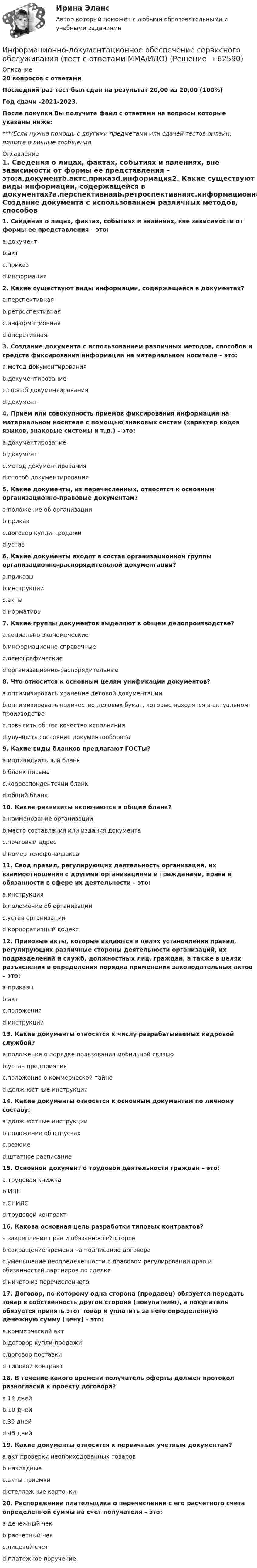     
            Описание
            20 вопросов с ответамиПоследний раз тест был сдан на результат 20,00 из 20,00 (100%)Год сдачи -2021-2023.После покупки Вы получите файл с ответами на вопросы которые указаны ниже:***(Если нужна помощь с другими предметами или сдачей тестов онлайн, пишите в личные сообщения  
            Оглавление
            1. Сведения о лицах, фактах, событиях и явлениях, вне зависимости от формы ее представления – это:a.документb.актc.приказd.информация2. Какие существуют виды информации, содержащейся в документах?a.перспективнаяb.ретроспективнаяc.информационнаяd.оперативная3. Создание документа с использованием различных методов, способов и средств фиксирования информации на материальном носителе – это:a.метод документированияb.документированиеc.способ документированияd.документ4. Прием или совокупность приемов фиксирования информации на материальном носителе с помощью знаковых систем (характер кодов языков, знаковые системы и т.д.) – это:a.документированиеb.документc.метод документированияd.способ документирования5. Какие документы, из перечисленных, относятся к основным организационно-правовые документам?a.положение об организацииb.приказc.договор купли-продажиd.устав6. Какие документы входят в состав организационной группы организационно-распорядительной документации?a.приказыb.инструкцииc.актыd.нормативы 7. Какие группы документов выделяют в общем делопроизводстве?a.социально-экономическиеb.информационно-справочныеc.демографическиеd.организационно-распорядительные8. Что относится к основным целям унификации документов?a.оптимизировать хранение деловой документацииb.оптимизировать количество деловых бумаг, которые находятся в актуальном производствеc.повысить общее качество исполненияd.улучшить состояние документооборота9. Какие виды бланков предлагают ГОСТы?a.индивидуальный бланкb.бланк письмаc.корреспондентский бланкd.общий бланк 10. Какие реквизиты включаются в общий бланк?a.наименование организацииb.место составления или издания документаc.почтовый адресd.номер телефона/факса11. Свод правил, регулирующих деятельность организаций, их взаимоотношения с другими организациями и гражданами, права и обязанности в сфере их деятельности – это:a.инструкцияb.положение об организацииc.устав организацииd.корпоративный кодекс12. Правовые акты, которые издаются в целях установления правил, регулирующих различные стороны деятельности организаций, их подразделений и служб, должностных лиц, граждан, а также в целях разъяснения и определения порядка применения законодательных актов – это:a.приказыb.актc.положенияd.инструкции13. Какие документы относятся к числу разрабатываемых кадровой службой?a.положение о порядке пользования мобильной связьюb.устав предприятияc.положение о коммерческой тайнеd.должностные инструкции14. Какие документы относятся к основным документам по личному составу:a.должностные инструкцииb.положение об отпускахc.резюмеd.штатное расписание15. Основной документ о трудовой деятельности граждан – это:a.трудовая книжкаb.ИННc.СНИЛСd.трудовой контракт16. Какова основная цель разработки типовых контрактов?a.закрепление прав и обязанностей сторонb.сокращение времени на подписание договораc.уменьшение неопределенности в правовом регулировании прав и обязанностей партнеров по сделкеd.ничего из перечисленного17. Договор, по которому одна сторона (продавец) обязуется передать товар в собственность другой стороне (покупателю), а покупатель обязуется принять этот товар и уплатить за него определенную денежную сумму (цену) – это:a.коммерческий актb.договор купли-продажиc.договор поставкиd.типовой контракт18. В течение какого времени получатель оферты должен протокол разногласий к проекту договора?a.14 днейb.10 днейc.30 днейd.45 дней19. Какие документы относятся к первичным учетным документам?a.акт проверки неоприходованных товаровb.накладныеc.акты приемкиd.стеллажные карточки20. Распоряжение плательщика о перечислении с его расчетного счета определенной суммы на счет получателя – это:a.денежный чекb.расчетный чекc.лицевой счетd.платежное поручение  
            
            
            Информационно-библиографическая культура (тест с ответами) 15 вопросов 80%Информационно-документационное обеспечение сервисного обслуживания (тест с ответами ММА/ИДО)Информационное обеспечение включает в себя совокупность таких элементов, как ... (укажите 4 вариантов ответа)Информационное обеспечение включает в себя совокупность таких элементов, как … (укажите 4 вариантов ответа)Информационное обеспечение инновационного менеджмента осуществляет…Информационное обеспечение информационных систем и технологий управления строительной организацией (тест с ответами) 100%Информационное обеспечение информационных систем и технологий управления строительной организацией (тест с ответами) 98%информационно аналитические системы СИНЕРГИЯ 2022 ОТВЕТЫ СБОРНИК ВСЕХ ВОПРОСОВ💯 Информационно-аналитические системы [Тема 1-8] (ответы на тест Синергия / МОИ / МТИ / МосАП, декабрь 2023)Информационно-аналитические системы тест Синергия (2023)Информационно-аналитические системы (Тест Синергия МТИ ответы на Отлично)🟢2024г.90/100 балловИнформационно-аналитические системы (тест с ответами Синергия).Информационно-аналитические системы (тест с ответами «Синергия»).Информационно-аналитические технологии ГМУ