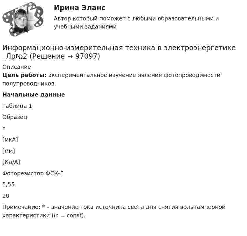      
            Описание
             Цель работы: экспериментальное изучение явления фотопроводимости полупроводников. Начальные данные	Таблица 1  	Образец  	r    	[мкА] 	[мм] 	[Кд/А]   Фоторезистор ФСК-Г 	5,55 	20  Примечание: * – значение тока источника света для снятия вольтамперной характеристики (Ic = const).     
            
            
            Информационно-измерительная техника в электроэнергетике _Лр№1Информационно-измерительная техника в электроэнергетике _Лр№2Информационно-измерительная техника в электроэнергетике промежуточные тестыИнформационно-измерительная техника в электроэнергетике ТГУ 2022Информационно_измерительная_техника_в_электроэнергетике_Тест7Информационно_измерительная_техника_в_электроэнергетике_Тест8Информационно-коммуникативные технологии в деятельности администрации города МагнитогорскаИнформационное право вариант 13«Информационное право» Вариант 13Информационное право  Практическое задание 2, 3, 5, 6 Итоговый тестИнформационное право(Росдистант)Информационное право/СИНЕРГИЯ//МОСАП//МОИ//МТИИнформационное сотрудничество между государствами осуществляется посредством используемых Интерполом.Информационное сотрудничество между государствами осуществляется посредством используемых Интерполом.