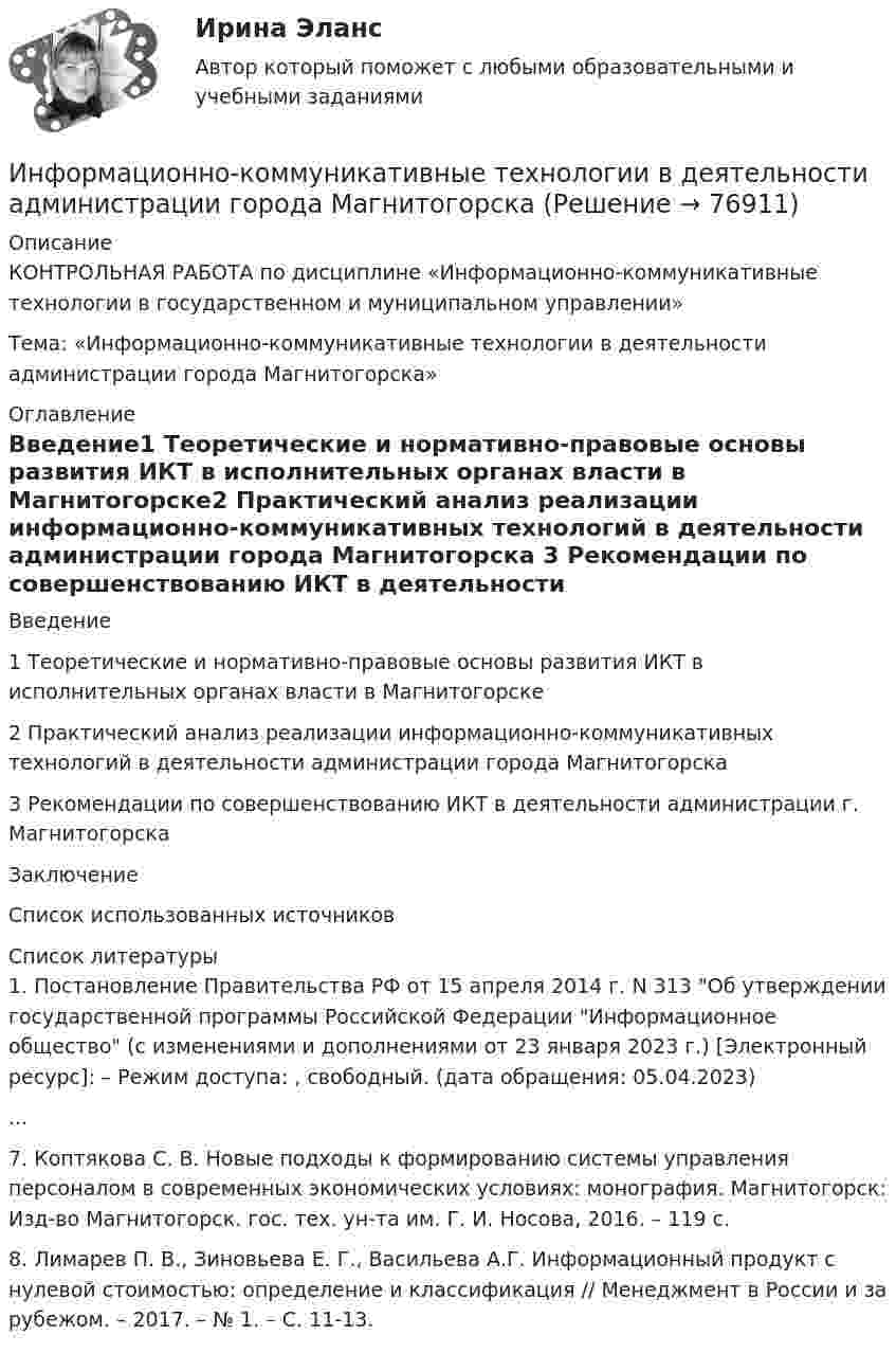     
            Описание
            КОНТРОЛЬНАЯ РАБОТА  по дисциплине  «Информационно-коммуникативные технологии в государственном и муниципальном управлении»Тема: «Информационно-коммуникативные технологии в деятельности администрации города Магнитогорска» 
            Оглавление
            Введение1 Теоретические и нормативно-правовые основы развития ИКТ в исполнительных органах власти в Магнитогорске2 Практический анализ реализации информационно-коммуникативных технологий в деятельности администрации города Магнитогорска 3 Рекомендации по совершенствованию ИКТ в деятельности администрации г. МагнитогорскаЗаключениеСписок использованных источников 
            Список литературы
            1.	Постановление Правительства РФ от 15 апреля 2014 г. N 313 Об утверждении государственной программы Российской Федерации Информационное общество (с изменениями и дополнениями от 23 января 2023 г.) [Электронный ресурс]: – Режим доступа: , свободный. (дата обращения: 05.04.2023)...7.	Коптякова С. В. Новые подходы к формированию системы управления персоналом в современных экономических условиях: монография. Магнитогорск: Изд-во Магнитогорск. гос. тех. ун-та им. Г. И. Носова, 2016. – 119 с.8.	Лимарев П. В., Зиновьева Е. Г., Васильева А.Г. Информационный продукт с нулевой стоимостью: определение и классификация // Менеджмент в России и за рубежом. – 2017. – № 1. – С. 11-13. 
            
            
            Информационно-коммуникативные технологии в деятельности администрации города МагнитогорскаИнформационно-коммуникативные технологии в деятельности администрации города МагнитогорскаИнформационно-коммуникативные технологии/Вопросы для теста по теме №2 «История развития вычислительной техники» 90%Информационно-коммуникативные технологии/Вопросы для теста по теме №5 «Задачи, функции, полномочия и организацию деятельности Счетной палаты» 100%Информационно-коммуникативные технологии/Тема 2. Нормативно-правовая база РФ о национальных интересах и безопасности, в т.ч. в финансовой сфере 70%Информационно-коммуникационные технологии в профессиональной деятельности. Синергия. Ответы на тест. Информационно-коммуникационные технологии в профессиональной деятельности. Тест Синергия.Информационное сотрудничество между государствами осуществляется посредством используемых Интерполом.Информационное сотрудничество осуществляется посредством специальных …, которые используются НЦБ Интерпола в России.Информационно-измерительная техника в электроэнергетике _Лр№1Информационно-измерительная техника в электроэнергетике _Лр№2Информационно-измерительная техника в электроэнергетике промежуточные тестыИнформационно-измерительная техника в электроэнергетике ТГУ 2022Информационно_измерительная_техника_в_электроэнергетике_Тест7