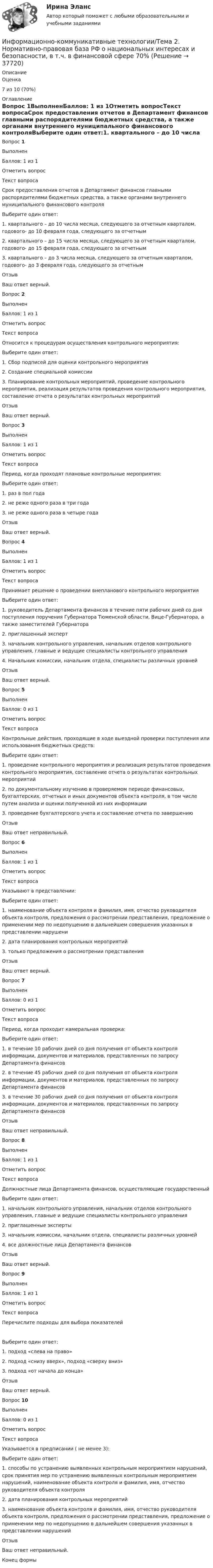      
          Описание
            Оценка 7 из 10 (70%)  
          Оглавление
          Вопрос 1ВыполненБаллов: 1 из 1Отметить вопросТекст вопросаСрок предоставления отчетов в Департамент финансов главными распорядителями бюджетных средства, а также органами внутреннего муниципального финансового контроляВыберите один ответ:1. квартального – до 10 числа месяца, следующего за отчетным кварталом, годового- до 10 февраля года, следующего за отчетным2. квартального – до 15 числа месяца, следующего за отчетным кварталом, годового- до 15 февраля года, следующего за отчетным3. квартального – до 3 числа месяца, следующего за отчетным кварталом, годового- до 3 февраля года, следующего за отчетнымОтзывВаш ответ верный.Вопрос 2ВыполненБаллов: 1 из 1Отметить вопросТекст вопросаОтносится к процедурам осуществления контрольного мероприятия:Выберите один ответ:1. Сбор подписей для оценки контрольного мероприятия2. Создание специальной комиссии3. Планирование контрольных мероприятий, проведение контрольного мероприятия, реализация результатов проведения контрольного мероприятия, составление отчета о результатах контрольных мероприятийОтзывВаш ответ верный.Вопрос 3ВыполненБаллов: 1 из 1Отметить вопросТекст вопросаПериод, когда проходят плановые контрольные мероприятия:Выберите один ответ:1. раз в пол года2. не реже одного раза в три года3. не реже одного раза в четыре годаОтзывВаш ответ верный.Вопрос 4ВыполненБаллов: 1 из 1Отметить вопросТекст вопросаПринимает решение о проведении внепланового контрольного мероприятияВыберите один ответ:1. руководитель Департамента финансов в течение пяти рабочих дней со дня поступления поручения Губернатора Тюменской области, Вице-Губернатора, а также заместителей Губернатора2. приглашенный эксперт3. начальник контрольного управления, начальник отделов контрольного управления, главные и ведущие специалисты контрольного управления4. Начальник комиссии, начальник отдела, специалисты различных уровнейОтзывВаш ответ верный.Вопрос 5ВыполненБаллов: 0 из 1Отметить вопросТекст вопросаКонтрольные действия, проходящие в ходе выездной проверки поступления или использования бюджетных средств:Выберите один ответ:1. проведение контрольного мероприятия и реализация результатов проведения контрольного мероприятия, составление отчета о результатах контрольных мероприятий2. по документальному изучению в проверяемом периоде финансовых, бухгалтерских, отчетных и иных документов объекта контроля, в том числе путем анализа и оценки полученной из них информации3. проведение бухгалтерского учета и составление отчета по завершениюОтзывВаш ответ неправильный.Вопрос 6ВыполненБаллов: 1 из 1Отметить вопросТекст вопросаУказывают в представлении:Выберите один ответ:1. наименование объекта контроля и фамилия, имя, отчество руководителя объекта контроля, предложения о рассмотрении представления, предложение о применении мер по недопущению в дальнейшем совершения указанных в представлении нарушени2. дата планирования контрольных мероприятий3. только предложения о рассмотрении представленияОтзывВаш ответ верный.Вопрос 7ВыполненБаллов: 0 из 1Отметить вопросТекст вопросаПериод, когда проходит камеральная проверка:Выберите один ответ:1. в течение 10 рабочих дней со дня получения от объекта контроля информации, документов и материалов, представленных по запросу Департамента финансов2. в течение 45 рабочих дней со дня получения от объекта контроля информации, документов и материалов, представленных по запросу Департамента финансов3. в течение 30 рабочих дней со дня получения от объекта контроля информации, документов и материалов, представленных по запросу Департамента финансовОтзывВаш ответ неправильный.Вопрос 8ВыполненБаллов: 1 из 1Отметить вопросТекст вопросаДолжностные лица Департамента финансов, осуществляющие государственный Выберите один ответ:1. начальник контрольного управления, начальник отделов контрольного управления, главные и ведущие специалисты контрольного управления2. приглашенные эксперты3. начальник комиссии, начальник отдела, специалисты различных уровней4. все должностные лица Департамента финансовОтзывВаш ответ верный.Вопрос 9ВыполненБаллов: 1 из 1Отметить вопросТекст вопросаПеречислите подходы для выбора показателей  Выберите один ответ:1. подход «слева на право»2. подход «снизу вверх», подход «сверху вниз»3. подход «от начала до конца»ОтзывВаш ответ верный.Вопрос 10ВыполненБаллов: 0 из 1Отметить вопросТекст вопросаУказывается в предписании ( не менее 3):Выберите один ответ:1. способы по устранению выявленных контрольным мероприятием нарушений, срок принятия мер по устранению выявленных контрольным мероприятием нарушений, наименование объекта контроля и фамилия, имя, отчество руководителя объекта контроля2. дата планирования контрольных мероприятий3. наименование объекта контроля и фамилия, имя, отчество руководителя объекта контроля, предложения о рассмотрении представления, предложение о применении мер по недопущению в дальнейшем совершения указанных в представлении нарушенийОтзывВаш ответ неправильный.Конец формы 
            
            
            Информационно-коммуникативные технологии/Вопросы для теста по теме №5 «Задачи, функции, полномочия и организацию деятельности Счетной палаты» 100%Информационно-коммуникативные технологии/Тема 2. Нормативно-правовая база РФ о национальных интересах и безопасности, в т.ч. в финансовой сфере 70%Информационно-коммуникационные технологии в профессиональной деятельности. Синергия. Ответы на тест. Информационно-коммуникационные технологии в профессиональной деятельности. Тест Синергия.Информационно-коммуникационные технологии государственного и муниципального управленияИнформационно-коммуникационные технологии государственного и муниципального управления (тест с ответами магистратура Синергия)Информационно коммуникационные технологии для профессиональной деятельностиИнформационно-измерительная техника в электроэнергетике _Лр№2Информационно-измерительная техника в электроэнергетике промежуточные тестыИнформационно-измерительная техника в электроэнергетике ТГУ 2022Информационно_измерительная_техника_в_электроэнергетике_Тест7Информационно_измерительная_техника_в_электроэнергетике_Тест8Информационно-коммуникативные технологии в деятельности администрации города МагнитогорскаИнформационно-коммуникативные технологии в деятельности администрации города Магнитогорска
