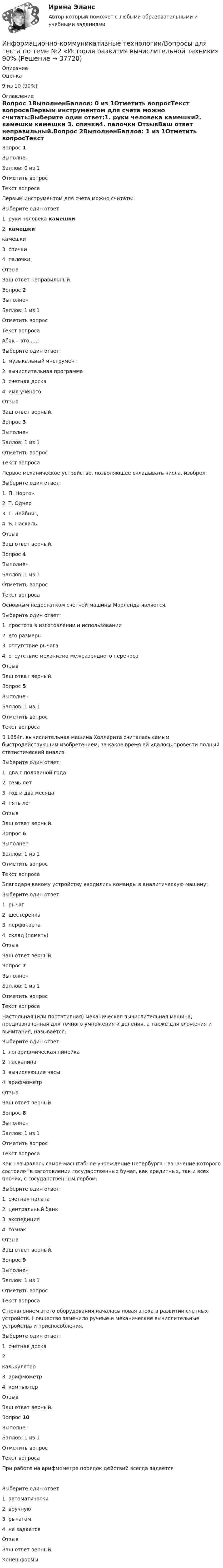      
          Описание
            Оценка 9 из 10 (90%)  
          Оглавление
          Вопрос 1ВыполненБаллов: 0 из 1Отметить вопросТекст вопросаПервым инструментом для счета можно считать:Выберите один ответ:1. руки человека    камешки2. камешки  камешки    3. спички4. палочки     ОтзывВаш ответ неправильный.Вопрос 2ВыполненБаллов: 1 из 1Отметить вопросТекст вопросаАбак – это…..:Выберите один ответ:1. музыкальный инструмент2. вычислительная программа3. счетная доска4. имя ученогоОтзывВаш ответ верный.Вопрос 3ВыполненБаллов: 1 из 1Отметить вопросТекст вопросаПервое механическое устройство, позволяющее складывать числа, изобрел:Выберите один ответ:1. П. Нортон2. Т. Однер3. Г. Лейбниц4. Б. ПаскальОтзывВаш ответ верный.Вопрос 4ВыполненБаллов: 1 из 1Отметить вопросТекст вопросаОсновным недостатком счетной машины Морленда является:Выберите один ответ:1. простота в изготовлении и использовании2. его размеры3. отсутствие рычага4. отсутствие механизма межразрядного переносаОтзывВаш ответ верный.Вопрос 5ВыполненБаллов: 1 из 1Отметить вопросТекст вопросаВ 1854г. вычислительная машина Холлерита считалась самым быстродействующим изобретением, за какое время ей удалось провести полный статистический анализ:Выберите один ответ:1. два с половиной года2. семь лет3. год и два месяца4. пять летОтзывВаш ответ верный.Вопрос 6ВыполненБаллов: 1 из 1Отметить вопросТекст вопросаБлагодаря какому устройству вводились команды в аналитическую машину:Выберите один ответ:1. рычаг2. шестеренка3. перфокарта4. склад (память)ОтзывВаш ответ верный.Вопрос 7ВыполненБаллов: 1 из 1Отметить вопросТекст вопросаНастольная (или портативная) механическая вычислительная машина, предназначенная для точного умножения и деления, а также для сложения и вычитания, называется:Выберите один ответ:1. логарифмическая линейка2. паскалина3. вычисляющие часы4. арифмометрОтзывВаш ответ верный.Вопрос 8ВыполненБаллов: 1 из 1Отметить вопросТекст вопросаКак называлось самое масштабное учреждение Петербурга назначение которого состояло в заготовлении государственных бумаг, как кредитных, так и всех прочих, с государственным гербом:Выберите один ответ:1. счетная палата2. центральный банк3. экспедиция4. гознакОтзывВаш ответ верный.Вопрос 9ВыполненБаллов: 1 из 1Отметить вопросТекст вопросаС появлением этого оборудования началась новая эпоха в развитии счетных устройств. Новшество заменило ручные и механические вычислительные устройства и приспособления.Выберите один ответ:1. счетная доска2.   калькулятор3. арифмометр4. компьютерОтзывВаш ответ верный.Вопрос 10ВыполненБаллов: 1 из 1Отметить вопросТекст вопросаПри работе на арифмометре порядок действий всегда задается  Выберите один ответ:1. автоматически2. вручную3. рычагом4. не задаетсяОтзывВаш ответ верный.Конец формы 
            
            
            Информационно-коммуникативные технологии в деятельности администрации города МагнитогорскаИнформационно-коммуникативные технологии/Вопросы для теста по теме №2 «История развития вычислительной техники» 90%Информационно-коммуникативные технологии/Вопросы для теста по теме №5 «Задачи, функции, полномочия и организацию деятельности Счетной палаты» 100%Информационно-коммуникативные технологии/Тема 2. Нормативно-правовая база РФ о национальных интересах и безопасности, в т.ч. в финансовой сфере 70%Информационно-коммуникационные технологии в профессиональной деятельности. Синергия. Ответы на тест. Информационно-коммуникационные технологии в профессиональной деятельности. Тест Синергия.Информационно-коммуникационные технологии государственного и муниципального управленияИнформационное сотрудничество осуществляется посредством специальных …, которые используются НЦБ Интерпола в России.Информационно-измерительная техника в электроэнергетике _Лр№1Информационно-измерительная техника в электроэнергетике _Лр№2Информационно-измерительная техника в электроэнергетике промежуточные тестыИнформационно-измерительная техника в электроэнергетике ТГУ 2022Информационно_измерительная_техника_в_электроэнергетике_Тест7Информационно_измерительная_техника_в_электроэнергетике_Тест8
