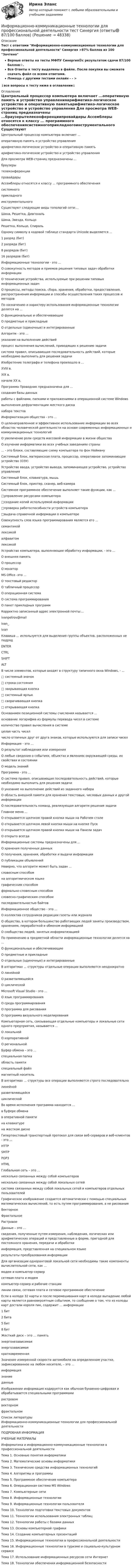     
            Описание
            Тест с ответами Информационно-коммуникационные технологии для профессиональной деятельности Синергия >87% баллов из 100 ЗачтеноВерные ответы на тесты МФПУ Синергия🟢с результатом сдачи 87/100 баллов⭐.Все Ответы к тесту выделены в файле. После покупки вы сможете скачать файл со всеми ответами.Помощь с другими тестами онлайн - - > ↓все вопросы к тесту ниже в оглавлении↓ 
            Оглавление
            Центральный процессор компьютера включает ...оперативную память и устройство управленияарифметико-логическое устройство и оперативную памятьарифметико-логическое устройство и устройство управления Для просмотра WEB-страниц предназначены ...браузерытелеконференциипровайдеры Ассемблеры относятся к классу ... программного обеспечениясистемногоприкладногоинструментального Существуют следующие виды топологий сети:...Шина, Решетка, ДиагональШина, Звезда, КольцоРешетка, Кольцо, Спираль Одному символу в кодовой таблице стандарта Unicode выделяется ...1 разряд (бит)2 разряда (бит)8 разрядов (бит)16 разрядов (бит) Информационные технологии - это ...О совокупность методов и приемов решения типовых задач обработки информацииО технические устройства, используемые при решении типовых информационных задачО процессы, методы поиска, сбора, хранения, обработки, предоставления, распространения информации и способы осуществления таких процессов и методов По назначению и характеру использования информационные технологии делятся на ...О функциональные и обеспечивающиеО предметные и прикладныеО отдельные (одиночные) и интегрированные Алгоритм - это ...указание на выполнение действийпроцесс выполнения вычислений, приводящих к решению задачисистема правил, описывающая последовательность действий, которые необходимо выполнить для решения задачи Изобретение телеграфа и телефона произошло в ...XVIII в.XIX в.начале XX в. Программа Проводник предназначена для ...создания базы данныхработы с файлами, папками и приложениями в операционной системе Windowsвыполнения дефрагментации жесткого дисканабора текстов Информатизация общества - это ...О целенаправленное и эффективное использование информации во всех областях человеческой деятельности на основе современных информационных и коммуникационных технологийО увеличение роли средств массовой информации в жизни обществаО изучение информатики во всех учебных заведениях страны  ... - это блоки, составляющие схему компьютера по фон НеймануСистемный блок, материнская плата, процессор, оперативное запоминающее устройство (ОЗУ)Устройство ввода, устройство вывода, запоминающее устройство, устройство управленияСистемный блок, клавиатура, мышьСистемный блок, принтер, сканер, веб-камера Системное программное обеспечение выполняет такие функции, как ...□управление ресурсами компьютера□создание копий используемой информации□проверка работоспособности устройств компьютера□выдача справочной информации о компьютере Совокупность слов языка программирования является его ...семантикойлексикойалфавитомлексикой Устройство компьютера, выполняющее обработку информации, - это ...О внешняя памятьО процессорО монитор MS Office -это ...О текстовый редакторО табличный процессорО операционная системаО система программированияО пакет прикладных программ Корректно записанный адрес электронной почты:...ivanpetrov@mailivan_іѵап  Клавиша ... используется для выделения группы объектов, расположенных не подрядENTERCTRLSHIFTALT В числе элементов, которые входят в структуру типичного окна Windows, - ...□ системный значок□         строка состояния□        закрывающая кнопка□        системный ярлык□        сворачивающая кнопка□        открывающая кнопка Основанием позиционной системы счисления называется ...основание логарифма из формулы перевода чисел в системеколичество правил вычисления в системецелая часть чиселчисло отличных друг от друга знаков, которые используются для записи чисел Информация - это ...О результат наблюдения или измеренияО любые сведения о событиях, объектах и явлениях окружающей среды, их свойствах и состоянииО модель знаний Программа - это ...О система правил, описывающая последовательность действий, которые необходимо выполнить для решения задачиО указание на выполнение действий из заданного набораО область внешней памяти для хранения текстовых, числовых данных и другой информацииО последовательность команд, реализующая алгоритм решения задачи Главное меню ...О открывается щелчком правой кнопки мыши на Рабочем столеО открывается щелчком левой кнопки мыши на кнопке ПускО открывается щелчком правой кнопки мыши на Панели задачО открыто всегда Информационные системы предназначены для ...О хранения полученных данныхО получения, хранения, обработки и выдачи информацииО публикации объявлений Неверно, что алгоритм может быть задан ...словесным способомна алгоритмическом языкеграфическим способомформально-словесным способомсловесно-графическим способомпоследовательностью байтов Информационное общество - это ...О коллектив сотрудников редакции газеты или журналаО общество, в котором большинство работающих людей заняты производством, хранением, переработкой и обменом информациейО сообщество людей, занятых информатизацией По применению в предметной области информационные технологии делятся на ...О функциональные и обеспечивающиеО предметные и прикладныеО отдельные (одиночные) и интегрированные В алгоритмах ... структуры отдельные операции выполняются неоднократноО линейнойО разветвляющейсяО циклической Microsoft Visual Studio - это ...О язык программированияО среда программированияО программа для рисованияО программа визуального моделирования Компьютерная сеть, связывающая отдельные компьютеры и локальные сети одного предприятия, называется ...О локальнойО корпоративнойО региональной Буфер обмена – это …специальная папкаобласть памятиспециальный файлмагнитный носитель В алгоритмах … структуры все операции выполняются строго последовательнолинейнойразветвляющейсяциклической Во время исполнения программа находится …в буфере обменав оперативной памятина клавиатурена жестком диске Гипертекстовый транспортный протокол для связи веб-серверов и веб-клиентов - это ...HTTP  SMTP POP3 HTML  Глобальная сеть – это …несколько связанных между собой компьютеровнесколько связанных между собой локальных сетейсистема связанных между собой локальных сетей и компьютеров отдельных пользователей Графическое изображение создается автоматически с помощью специальных математических вычислений, то есть путем программирования, а не рисованияВекторноеФрактальное Растровое Данные – это …сведения, полученные путем измерения, наблюдения, логических или арифметических операций и представленные в форме, пригодной для постоянного хранения, передачи и обработкиинформация, представленная на специальном языкерезультаты преобразования информации Для организации одноранговой локальной сети необходимы такие компоненты вычислительной сети, как …модем и компьютер-серверсетевая плата и модемкомпьютер-сервер и рабочие станциилинии связи, сетевая плата и сетевое программное обеспечение Если в колоде 32 карты и после перемешивания карт в колоде выпадение любой карты является равновероятным событием, то сообщение о том, что из колоды карт достали короля пик, содержит … информации1 бит2 бита5 бит8 бит Жесткий диск – это … памятьэнергонезависимаяэнергозависимаякратковременная Значение измеренной скорости автомобиля на определенном участке, зафиксированное на любом носителе, – это …информациязнаниеданные  Изображении информация кодируется как обычная буквенно-цифровая и обрабатывается специальными программами растровом векторном  фрактальном  
            Список литературы
            Информационно-коммуникационные технологии для профессиональной деятельностиПОДРОБНАЯ ИНФОРМАЦИЯ УЧЕБНЫЕ МАТЕРИАЛЫИнформатика и информационно-коммуникационные технологии в профессиональной деятельностиТема 1. Основные понятия информатикиТема 2. Математические основы информатикиТема 3. Технические средства информационных технологийТема 4. Алгоритмы и программыТема 5. Программное обеспечение компьютераТема 6. Операционная система MS WindowsТема 7. Компьютерные сетиТема 8. Информационные технологииТема 9. Информационные технологии пользователяТема 10. Технологии подготовки текстовых документовТема 11. Технологии использования электронных таблицТема 12. Технологии работы с базами данныхТема 13. Основы компьютерной графикиТема 14. Создание компьютерных презентацийТема 15. Информационные технологии в профессиональной деятельностиТема 16. Информационные технологии в туризме и социально-культурном сервисеТема 17. Использование информационных ресурсов сети ИнтернетТема 18. Технологии обеспечения информационной безопасности 
            
            
            Информационно-коммуникационные технологии для профессиональной деятельности (Темы 1-4) тест с ответами Синергия/МОИ/ МТИ /МОСАПИнформационно-коммуникационные технологии для профессиональной деятельности тест Синергия (ответы🟢87/100 баллов)Информационно-коммуникационные технологии для профессиональной деятельности -тест с ответами Синергия. 2023 г.Информационно-коммуникационные технологии для профессиональной деятельности (тест с ответами Синергия, МОИ) 3 семестр. Новый тест, июль 2022Информационно-коммуникационные технологии для профессиональной деятельности (тест с ответами Синергия/МОИ/ МТИ /МОСАП)Информационно-компьютерные технологии в промышленной безопасности (Обучение)Информационно-образовательная среда, осуществляющая исследовательскую и образовательную деятельность, включает...Информационно-коммуникационные технологии для профессиональной деятельностиИнформационно-коммуникационные технологии для профессиональной деятельности. Для направления Менеджмент [38.03.02]. Синергия. Ответы на итоговый + компетентностный тесты. На отлично!Информационно-коммуникационные технологии для профессиональной деятельности / Информатика и информационно-коммуникационные технологии в профессиональной деятельности. СинергияИнформационно-коммуникационные технологии для профессиональной деятельности (Менеджмент), темы 1-4, итоговый, компетентностный тест, 76 вопросов (ответы на тест Синергия / МТИ / МОИ / МосАП)Информационно-коммуникационные технологии для профессиональной деятельности. Синергия💯 Информационно-коммуникационные технологии для профессиональной деятельности [Тема 1-4] (ответы на тесты Синергия / МОИ / МТИ / МосАП, октябрь 2023)💯 Информационно-коммуникационные технологии для профессиональной деятельности [Тема 1-4] (ответы на тесты Синергия / МОИ / МТИ / МосАП, январь 2024)