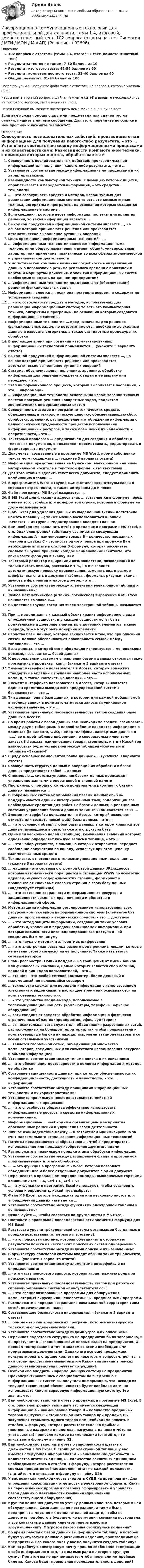     
            Описание
            102 вопроса с ответами (темы 1-4, итоговый тест, компетентностный тест)Результаты тестов по темам: 7-10 баллов из 10Результат итогового теста: 48-54 баллов из 60Результат компетентностного теста: 33-40 баллов из 40Общий результат: 81-94 балла из 100После покупки вы получите файл Word с ответами на вопросы, которые указаны ниже.Чтобы найти нужный вопрос в файле, нажмите ctrl+F и введите несколько слов из тестового вопроса, затем нажмите Enter.Перед покупкой вы можете посмотреть демо-файл с оценкой за тест.Если вам нужна помощь с другими предметами или сдачей тестов онлайн, пишите в личные сообщения. Для этого перейдите по ссылке в мой профиль и нажмите написать:  
            Оглавление
              Совокупность последовательных действий, производимых над информацией для получения какого-либо результата, – это …   Установите соответствие между информационными процессами и их характеристиками:   Разновидности компьютерной техники, с помощью которых ищется, обрабатывается и передается информация, – это средства … технологий   … – это совокупность средств и методов, используемых для реализации информационных систем; то есть это компьютерная техника, алгоритмы и программы, на основании которых создаются информационные системы.   Если сведения, которые несет информация, полезны для принятия решений, то такая информация является …   Выходной продукцией информационной системы является …, на основе которой принимаются решения или производятся автоматическое выполнение рутинных операций   Цель применения информационных технологий – …   … информационные технологии являются информационными технологиями общего назначения и имеют общий, универсальный характер; они применимы практически во всех сферах экономической и управленческой деятельности   У логистической компании возникла потребность в визуализации данных о перевозках в режиме реального времени с привязкой к картам и маршрутам движения. Какой тип информационных систем необходимо внедрить на данном предприятии?    … информационные технологии поддерживают (обеспечивают) решения функциональных задач   Информация является …, если она поступила вовремя и содержит не устаревшие сведения   … – это совокупность средств и методов, используемых для реализации информационных систем; то есть это компьютерная техника, алгоритмы и программы, на основании которых создаются информационные системы.   Информационные технологии … предназначены для решения функциональных задач, по которым имеются необходимые входные данные и известны алгоритмы, а также стандартные процедуры их обработки   В настоящее время при создании автоматизированных информационных технологий применяются … (укажите 3 варианта ответа)   Выходной продукцией информационной системы является …, на основе которой принимаются решения или производятся автоматическое выполнение рутинных операций   Система, обеспечивающая получение, хранение, обработку информации для решения конкретных задач и ее выдачу или передачу, – это …   Этап информационного процесса, который выполняется последним, – это … информации   … информационные технологии основаны на использовании типовых пакетов программ решения конкретных задач, подсистем экономических информационных систем   Совокупность методов и программно-технических средств, объединенных в технологическую цепочку, обеспечивающую сбор, обработку, хранение, распределение и отображение информации с целью снижения трудоемкости процессов использования информационных ресурсов, а также повышения их надежности и оперативности, – это …    Текстовый процессор … предназначен для создания и обработки текстовых документов, он позволяет просматривать, редактировать и форматировать документ   Документы, создаваемые в программе MS Word, кроме собственно текста могут содержать … (укажите 3 варианта ответа)   Информация, представленная на бумажном, электронном или ином материальном носителе в текстовой форме, – это текстовый …   Для того чтобы выделить текст всего документа, следует применить комбинацию клавиш …   В программе MS Word в группе «…» выставляются отступы слева и справа от строк текста, а также интервалы до и после   Файл программы MS Excel называется …   В MS Excel для фиксации адреса знак … вставляется в формулу перед именем того столбца или номером той строки, которые в формуле не должны изменяться   В MS Excel для удаления данных из выделенной ячейки достаточно нажать клавишу …; также можно воспользоваться кнопкой «Очистить» из группы Редактирование вкладки Главная   Вам необходимо заполнить отчёт о продажах в программе MS Excel. В столбцах электронной таблицы у вас имеется следующая информация: А – наименование товара B – количество проданных товаров в штуках C – стоимость одного товара при продаже Вам необходимо вписать в столбец D формулу, которая рассчитает сколько выручки принесло каждое наименование (считайте, что вписываете формулу в ячейку D2):    Текстовый редактор с широкими возможностями, позволяющий не только писать письма, рассказы и т.п., но и выполнять автоматическую проверку правописания, изменять вид и размер шрифта, включать в документ таблицы, формулы, рисунки, схемы, звуковые фрагменты и многое другое, – это …   Установите соответствие между элементами электронной таблицы и их названиями:   Любое математическое (а также логическое) выражение в MS Excel начинается со знака «…»   Выделенная группа соседних ячеек электронной таблицы называется …    При … модели данных каждый объект хранит информацию в виде определенной сущности, и у каждой сущности могут быть родительские и дочерние элементы; у дочерних элементов, в свою очередь, тоже могут быть дочерние элементы   Свойство базы данных, которое заключается в том, что при описании связей должна обеспечиваться правильность ссылок между таблицами, – это …   База данных, в которой вся информация используется в монопольном режиме, называется … базой данных   К персональным системам управления базами данных относятся такие программные продукты, как … (укажите 3 варианта ответа)   Элемент интерфейса пользователя в Access, который содержит стандартные вкладки с группами наиболее часто используемых команд, а также контекстные вкладки, – это …   Элемент интерфейса пользователя в Access, который является единым средством вывода всех предупреждений системы безопасности, – это …   Тип данных поля в базе данных, в котором для каждой добавляемой в таблицу записи в поле автоматически заносится уникальное числовое значение, – это …   Установите правильную последовательность этапов создания базы данных в Access:   Во время работы с базой данных вам необходимо создать взаимосвязь между двумя таблицами. В первой таблице находится информация о клиентах (id клиента, ФИО, номер телефона, паспортные данные и т.д.) во второй таблице информация о совершаемых клиентами заказах (id заказа, наименование товара, стоимость, и т.д.) Какой тип взаимосвязи будет установлен между таблицей «Клиенты» и таблицей «Заказы»?    В ряду основных компонентов банка данных – … (укажите 3 варианта ответа)   Совокупность структур данных и операций их обработки в базах данных представляет собой … данных   С помощью … системы управления базами данных происходит управление данными в оперативной и внешней памяти   Программа, с помощью которой пользователи работают с базами данных, называется …   В современных системах управления базами данных обычно поддерживается единый интегрированный язык, содержащий все необходимые средства для работы с базами данных; в реляционных системах управления базами данных таким языком является язык …   Элемент интерфейса пользователя в Access, который позволяет открыть или создать новый файл базы данных, – это …   … – это основной объект любой базы данных, в котором хранятся все данные, имеющиеся в базе; также это структура базы   Одно или несколько полей (столбцов), комбинация значений которых однозначно определяет каждую запись в таблице, – это …    … – это набор устройств, с помощью которых отправитель передает сообщение получателю по каналу, используя при этом цепочку взаимосвязанных средств   Технологии, относящиеся к телекоммуникационным, включают … (укажите 3 варианта ответа)   … машины – это серверы с огромной базой данных URL-адресов, которые автоматически обращаются к страницам WWW по всем этим адресам, изучают содержимое этих страниц, формируют и прописывают ключевые слова со страниц в свою базу данных (индексирует страницы)   … – это состояние сохранности информационных ресурсов и защищенности законных прав личности и общества в информационной сфере.   Метод защиты информации регулированием использования всех ресурсов компьютерной информационной системы (элементов баз данных, программных и технических средств) – это … доступом   … – это метод защиты информации, создающий такие условия обработки, хранения и передачи защищаемой информации, при которых возможности несанкционированного доступа к ней сводились бы к минимуму   … – это наука о методах и алгоритмах шифрования   … – это электронная рассылка разного рода рекламы людям, которые не давали своего согласия на ее получение; Также называется сетевым мусором   Спам, распространяющий поддельные сообщения от имени банков или финансовых компаний, целью которых является сбор логинов, паролей и пин-кодов пользователей, – это …   … станция – это любой сетевой компьютер, более дешевый и маломощный, не являющийся сервером    … технологии служат для передачи информации с использованием электронных видов связи; в настоящее время они основываются на компьютерных технологиях   … – это устройство ввода-вывода, используемое в телекоммуникационной сети (компьютеры, телефоны, офисное оборудование)   … сети соединяют средства обработки информации в физически ограниченных областях (предприятие, офис, аудитория)   … вычислительная сеть служат для объединения разрозненных сетей, расположенных на большой территории, так чтобы пользователи и компьютеры, где бы они ни находились, могли взаимодействовать со всеми остальными участниками   … является глобальной сетью, объединяющей множество компьютеров, соединенных для совместного использования ресурсов и обмена информацией   Установите соответствие между типами поиска и их описанием:   … – это обеспечение достоверности и полноты информации и методов ее обработки   Состояние защищенности данных, при котором обеспечиваются их конфиденциальность, доступность и целостность, – это … информации    Установите соответствие между принципами информационных технологий и их характеристиками:   Установите правильную последовательность действий информационных процессов:   … – это способность общества эффективно использовать информационные ресурсы и средства информационных коммуникаций.   Информационные … необходимы организациям для принятия обоснованных решений и улучшения своей деятельности.   Личное взаимодействие между … и заявителем минимизировано за счет максимального использования информационных технологий   Патенты предоставляют изобретателю …, чтобы предотвратить использование или продажу изобретения другими лицами.   Расположите в правильном порядке этапы обработки информации:   Установите соответствие между расширением файла и программой предназначенной для его обработки:   … — это функция в программе MS Word, которая позволяет объединить два и более отдельных документов в один документ.   Перечислите в правильном порядке команды, выполняемые горячими клавишами Ctrl + A, Ctrl + C, Ctrl + V:   … – эту функцию в программе Excel используют, чтобы установить условия и определить, какой путь выбрать:   Файл MS Excel, который содержит один или несколько листов для упорядочения данных называется …   Установите соответствие между функциями электронной таблицы и их названиями:   Используйте …, чтобы сослаться на другие листы в MS Excel.   Поставьте в правильной последовательности элементы формулы для MS Excel:   Расставьте уровни трёхуровневой системы организации баз данных в порядке возрастания (от первого к третьему):   … – это поисковая система, которая объединяет и отображает результаты поиска из нескольких поисковых систем одновременно.   Установите соответствие между видами поиска и их назначением:   В архитектуру поисковой системы входит обычно такие три элемента, как: … (укажите 3 варианта ответа)   Установите соответствие между элементами интерфейса и их определениями:   …– это часть поискового запроса, которая играет важную роль при поисковой выдаче.   Установите правильную последовательность этапов при работе со справочно-правовой системой «Консультант-Плюс»:   … – это специализированные программы для обнаружения компьютерных вирусов или нежелательных, вредоносными программ.   Расположите в порядке возрастания охватываемой территории типы сетей, перечисленные ниже:   Составляющие безопасности информации: … (укажите 3 варианта ответа)   … бомбы – это тип вредоносных программ, которые активируются только при определенном условии.   Установите соответствие между видами угроз и их описанием:    Первичная подготовка сотрудника на предприятии была завершена, и он приступает к выполнению своих первых задач на предприятии. Он прошёл тестирование и точно знаком со всеми необходимыми нормативными документами. Однако его все ещё продолжают консультировать старшие коллеги по некоторым вопросам, делятся с ним своим профессиональным опытом Какой тип знаний в рамках данного взаимодействия получает сотрудник?   Необходимо внедрить информационную систему на предприятии. Проконсультировавшись с специалистом по внедрению с информационных систем вы получили информацию, что. исходя из текущей технической обеспеченности будет наиболее логично использовать клиент серверную информационную систему. Это значит, что:   Вам необходимо заполнить отчёт о продажах в программе MS Excel. В столбцах электронной таблицы у вас имеется следующая информация: А – наименование товара B – количество проданных товаров в штуках C – стоимость одного товара при продаже D – закупочная стоимость одного товара Вам необходимо вписать в столбец G формулу, которая рассчитает сколько прибыли (постоянные издержки и налоговая нагрузка в данном отчёте не учитываются) принесло каждое наименование (считайте, что вписываете формулу в ячейку G2:   Вам необходимо заполнить отчёт о заполненности штатных должностей в MS Excel. В столбцах электронной таблицы у вас имеется следующая информация: А – наименование должности B– количество штатных единиц C – количество вакантных единиц Вам необходимо вписать в столбец D формулу, которая рассчитает на сколько процентов сейчас заполнен штат по каждой должности. (считайте, что вписываете формулу в ячейку D2):   У вас возникла необходимость внедрить СУБД на предприятии. Для упрощения консолидации отчётности в электронном формате. Какая из перечисленных программ позволит сформировать и управлять базой данных о деятельности компании (при наличии соответствующего оборудования)   Крупная компания допустила утечку данных клиентов, которые в ней обслуживались. Сами данные не пострадали, а также были предприняты меры по их дополнительной защите, чтобы не допустить подобного в будущем, но репутация компании пострадала, а все контактные данные клиентов теперь известны злоумышленнику. С угрозой какого типа столкнулась компания?    Во время работы с базой данных вы формируете таблицу, в которой будут учитываться данные о различных изделиях, производимых на предприятии. Без какого поля у вас не получится создать таблицу?   Вам на рабочую электронную почту пришло сообщение содержащие в себе информацию о том, что вы выиграли в лотерею крупную сумму. При этом вы не припоминаете, чтобы покупали лотерейные билеты. Какова будет правильная последовательность действий?   
            
            
            💯 Информационно-коммуникационные технологии для профессиональной деятельности [Тема 1-4] (ответы на тесты Синергия / МОИ / МТИ / МосАП, январь 2024)Информационно-коммуникационные технологии для профессиональной деятельности, темы 1-4, итоговый, компетентностный тест, 102 вопроса (ответы на тест Синергия / МТИ / МОИ / МосАП)Информационно-коммуникационные технологии для профессиональной деятельности (Темы 1-4) тест с ответами Синергия/МОИ/ МТИ /МОСАПИнформационно-коммуникационные технологии для профессиональной деятельности тест Синергия (ответы🟢87/100 баллов)Информационно-коммуникационные технологии для профессиональной деятельности -тест с ответами Синергия. 2023 г.Информационно-коммуникационные технологии для профессиональной деятельности (тест с ответами Синергия, МОИ) 3 семестр. Новый тест, июль 2022Информационно-коммуникационные технологии для профессиональной деятельности (тест с ответами Синергия/МОИ/ МТИ /МОСАП)Информационно коммуникационные технологии для профессиональной деятельностиИнформационно-коммуникационные технологии для профессиональной деятельностиИнформационно-коммуникационные технологии для профессиональной деятельностиИнформационно-коммуникационные технологии для профессиональной деятельности. Для направления Менеджмент [38.03.02]. Синергия. Ответы на итоговый + компетентностный тесты. На отлично!Информационно-коммуникационные технологии для профессиональной деятельности / Информатика и информационно-коммуникационные технологии в профессиональной деятельности. СинергияИнформационно-коммуникационные технологии для профессиональной деятельности (Менеджмент), темы 1-4, итоговый, компетентностный тест, 76 вопросов (ответы на тест Синергия / МТИ / МОИ / МосАП)Информационно-коммуникационные технологии для профессиональной деятельности. Синергия