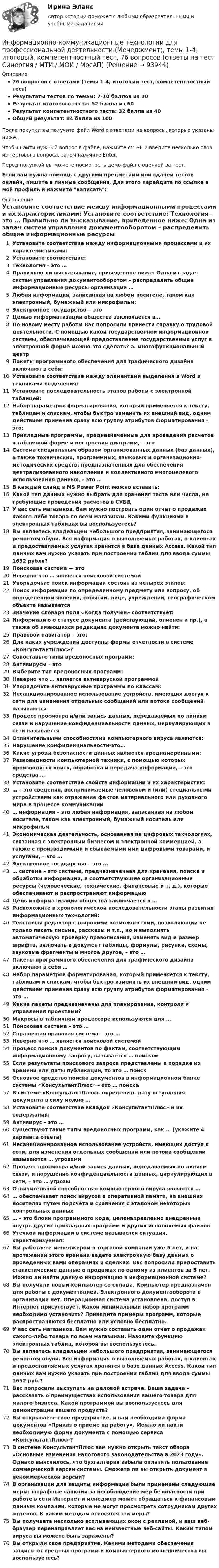     
            Описание
            76 вопросов с ответами (темы 1-4, итоговый тест, компетентностный тест)Результаты тестов по темам: 7-10 баллов из 10Результат итогового теста: 52 балла из 60Результат компетентностного теста: 32 балла из 40Общий результат: 84 балла из 100После покупки вы получите файл Word с ответами на вопросы, которые указаны ниже.Чтобы найти нужный вопрос в файле, нажмите ctrl+F и введите несколько слов из тестового вопроса, затем нажмите Enter.Перед покупкой вы можете посмотреть демо-файл с оценкой за тест.Если вам нужна помощь с другими предметами или сдачей тестов онлайн, пишите в личные сообщения. Для этого перейдите по ссылке в мой профиль и нажмите написать:  
            Оглавление
              Установите соответствие между информационными процессами и их характеристиками:   Установите соответствие:   Технология – это …   Правильно ли высказывание, приведенное ниже: Одна из задач систем управления документооборотом – распределить общие информационные ресурсы организации …   Любая информация, записанная на любом носителе, таком как электронный, бумажный или микрофильм:   Электронное государство— это   Целью информатизации общества заключается в…   По новому месту работы Вас попросили принести справку о трудовой деятельности. С помощью какой государственной информационной системы, обеспечивающей предоставление государственных услуг в электронной форме можно это сделать? a. многофункциональный центр    Пакеты программного обеспечения для графического дизайна включают в себя:   Установите соответствие между элементами выделения в Word и техниками выделения:   Установите последовательность этапов работы с электронной таблицей:   Набор параметров форматирования, который применяется к тексту, таблицам и спискам, чтобы быстро изменить их внешний вид, одним действием применив сразу всю группу атрибутов форматирования – это:   Прикладные программы, предназначенные для проведения расчетов в табличной форме и построения диаграмм, – это   Система специальным образом организованных данных (баз данных), а также технических, программных, языковых и организационно-методических средств, предназначенных для обеспечения централизованного накопления и коллективного многоцелевого использования данных, – это …   В каждый слайд в MS Power Point можно вставить:   Какой тип данных нужно выбрать для хранения теста или числа, не требующие проведения расчетов в СУБД   У вас сеть магазинов. Вам нужно построить один отчет о продажах какого-либо товара по всем магазинам. Какими функциями в электронных таблицах вы воспользуетесь?   Вы являетесь владельцем небольшого предприятия, занимающегося ремонтом обуви. Вся информация о выполняемых работах, о клиентах и предоставляемых услугах хранится в базе данных Access. Какой тип данных вам нужно указать при построении таблиц для ввода суммы 1652 рубля?    Поисковая система — это   Неверно что … является поисковой системой   Упорядочьте поиск информации состоит из четырех этапов:   Поиск информации по определенному предмету или вопросу, об определенном явлении, событии, лице, учреждении, географическом объекте называется   Значение словаря поля «Когда получен» соответствует:   Информацию о статусе документа (действующий, отменен и пр.), а также об имеющихся редакциях документа можно найти:   Правовой навигатор – это:   Для каких учреждений доступны формы отчетности в системе «КонсультантПлюс»?    Сопоставьте типы вредоносных программ:   Антивирусы – это   Выберите тип вредоносных программ:   Неверно что … является антивирусной программой   Упорядочьте антивирусные программы по классам:   Несанкционированное использование устройств, имеющих доступ к сети для изменения отдельных сообщений или потока сообщений называются   Процесс просмотра и/или запись данных, передаваемых по линиям связи и нарушение конфиденциальности данных, циркулирующих в сети называется   Отличительными способностями компьютерного вируса являются:   Нарушение конфиденциальности-это…   Какие угрозы безопасности данных являются преднамеренными:    Разновидности компьютерной техники, с помощью которых производятся поиск, обработка и передача информации, – это средства …   Установите соответствие свойств информации и их характеристик:   … – это сведения, воспринимаемые человеком и (или) специальными устройствами как отражение фактов материального или духовного мира в процессе коммуникации   … информация – это любая информация, записанная на любом носителе, таком как электронный, бумажный носитель или микрофильм   Экономическая деятельность, основанная на цифровых технологиях, связанная с электронным бизнесом и электронной коммерцией, а также с производимыми и сбываемыми ими цифровыми товарами, и услугами, – это …   Электронное государство – это …   … система – это система, предназначенная для хранения, поиска и обработки информации, и соответствующие организационные ресурсы (человеческие, технические, финансовые и т. д.), которые обеспечивают и распространяют информацию   Цель информатизации общества заключается в …   Расположите в хронологической последовательности этапы развития информационных технологий:   Текстовый редактор с широкими возможностями, позволяющий не только писать письма, рассказы и т.п., но и выполнять автоматическую проверку правописания, изменять вид и размер шрифта, включать в документ таблицы, формулы, рисунки, схемы, звуковые фрагменты и многое другое, – это …   Пакеты программного обеспечения для графического дизайна включают в себя …   Набор параметров форматирования, который применяется к тексту, таблицам и спискам, чтобы быстро изменить их внешний вид, одним действием применив сразу всю группу атрибутов форматирования – это …   Какие пакеты предназначены для планирования, контроля и управления проектами?   Макросы в табличном процессоре используются для …   Поисковая система – это …   Справочная правовая система – это …   Неверно что … является поисковой системой   Процесс поиска документов по фактам, соответствующим информационному запросу, называется … поиском   Если результаты поискового запроса представлены в порядке их времени или даты публикации, то это … поиск   Основное средство поиска документов в информационном банке системы «КонсультантПлюс» – это … поиска   В системе «КонсультантПлюс» определить дату вступления документа в силу можно …   Установите соответствие вкладок «КонсультантПлюс» и их содержания:   Антивирус – это …   Существуют такие типы вредоносных программ, как … (укажите 4 варианта ответа)   Несанкционированное использование устройств, имеющих доступ к сети, для изменения отдельных сообщений или потока сообщений называются … угрозами   Процесс просмотра и/или запись данных, передаваемых по линиям связи, и нарушение конфиденциальности данных, циркулирующих в сети, – это … угрозы   Отличительной способностью компьютерного вируса являются …   … обеспечивает поиск вирусов в оперативной памяти, на внешних носителях путем подсчета и сравнения с эталоном некоторых контрольных данных   … – это блоки программного кода, целенаправленно внедренные внутрь других прикладных программ и других исполняемых файлов   Утечкой информации в системе называется ситуация, характеризуемая:    Вы работаете менеджером в торговой компании уже 5 лет, и на протяжении этого времени ведете электронную базу данных о проведенных вами операциях и сделках. Вас попросили предоставить статистические данные о продажах по одному из клиентов за 5 лет. Можно ли найти данную информацию в информационной системе?   Вы получили новый компьютер со склада. Компьютер предназначен для работы с документацией. Электронного документооборота в организации нет. Операционная система установлена, доступ в Интернет присутствует. Какой минимальный набор программ необходимо установить? Приведите примеры программ, которые распространяются бесплатно или условно бесплатно.   У вас сеть магазинов. Вам нужно составить один отчет о продажах какого-либо товара по всем магазинам. Назовите функцию электронных таблиц, которой вы воспользуетесь.   Вы являетесь владельцем небольшого предприятия, занимающегося ремонтом обуви. Вся информация о выполняемых работах, о клиентах и предоставляемых услугах хранится в базе данных Access. Какой тип данных вам нужно указать при построении таблиц для ввода суммы 1652 руб.?   Вас попросили выступить на деловой встрече. Ваша задача – рассказать о преимуществах использования вашего товара для малого бизнеса. Какой программой вы воспользуетесь для демонстрации вашего продукта?   Вы открываете свое предприятие, и вам необходима форма документов «Приказ о приеме на работу». Можно ли найти необходимую форму документа с помощью сервиса «КонсультантПлюс»?   В системе КонсультантПлюс вам нужно открыть текст обзора «Основные изменения налогового законодательства в 2023 году». Однако выяснилось, что бухгалтерия забыла оплатить пользование коммерческой версии системы. Сможете ли вы открыть документ в некоммерческой версии?   В организации для защиты информации были применены следующие меры: штрафные санкции за несоблюдение мер безопасности при работе в сети Интернет и менеджер может обращаться к финансовым данным компании, которые не могут просмотреть сотрудникам других отделов. К каким методам относятся эти меры?   Вы получаете несколько всплывающих окон с рекламой, и ваш веб-браузер перенаправляет вас на неизвестные веб-сайты. Каким типом вируса вы можете быть заражены?   Вы открыли свое предприятие. Какими методами обеспечения защиты от вредных программ и компьютерного мошенничества вы воспользуетесь?    
            
            
            Информационно-коммуникационные технологии для профессиональной деятельности / Информатика и информационно-коммуникационные технологии в профессиональной деятельности. СинергияИнформационно-коммуникационные технологии для профессиональной деятельности (Менеджмент), темы 1-4, итоговый, компетентностный тест, 76 вопросов (ответы на тест Синергия / МТИ / МОИ / МосАП)Информационно-коммуникационные технологии для профессиональной деятельности. Синергия💯 Информационно-коммуникационные технологии для профессиональной деятельности [Тема 1-4] (ответы на тесты Синергия / МОИ / МТИ / МосАП, октябрь 2023)💯 Информационно-коммуникационные технологии для профессиональной деятельности [Тема 1-4] (ответы на тесты Синергия / МОИ / МТИ / МосАП, январь 2024)Информационно-коммуникационные технологии для профессиональной деятельности, темы 1-4, итоговый, компетентностный тест, 102 вопроса (ответы на тест Синергия / МТИ / МОИ / МосАП)Информационно-коммуникационные технологии для профессиональной деятельности (Темы 1-4) тест с ответами Синергия/МОИ/ МТИ /МОСАПИнформационно-коммуникационные технологии в профессиональной деятельности. Синергия. Ответы на тест. Информационно-коммуникационные технологии в профессиональной деятельности. Тест Синергия.Информационно-коммуникационные технологии государственного и муниципального управленияИнформационно-коммуникационные технологии государственного и муниципального управления (тест с ответами магистратура Синергия)Информационно коммуникационные технологии для профессиональной деятельностиИнформационно-коммуникационные технологии для профессиональной деятельностиИнформационно-коммуникационные технологии для профессиональной деятельности