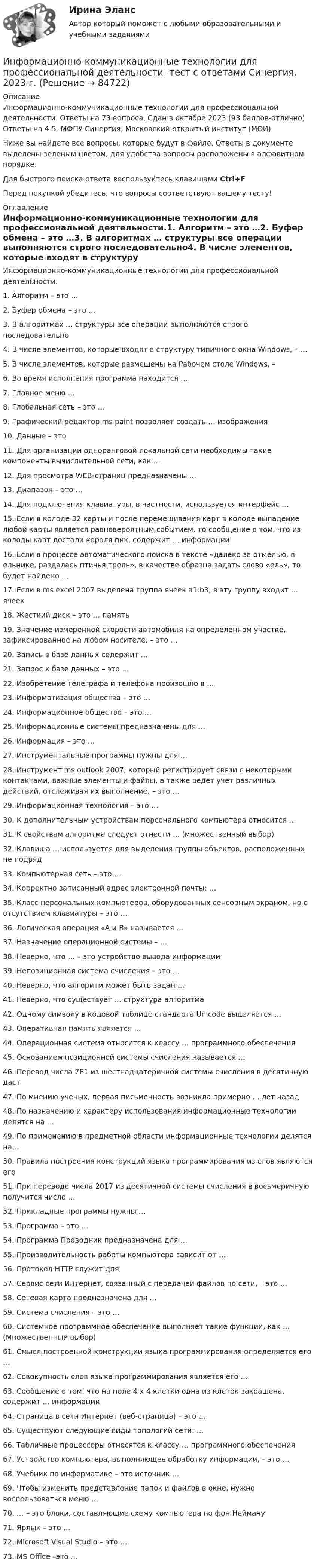     
            Описание
            Информационно-коммуникационные технологии для профессиональной деятельности. Ответы на 73 вопроса. Сдан в октябре  2023 (93 баллов-отлично) Ответы на 4-5. МФПУ Синергия, Московский открытый институт (МОИ)Ниже вы найдете все вопросы, которые будут в файле. Ответы в документе выделены зеленым цветом, для удобства вопросы расположены в алфавитном порядке.Для быстрого поиска ответа воспользуйтесь клавишами Ctrl+FПеред покупкой убедитесь, что вопросы соответствуют вашему тесту! 
            Оглавление
            Информационно-коммуникационные технологии для профессиональной деятельности.1. Алгоритм – это …2. Буфер обмена – это …3. В алгоритмах … структуры все операции выполняются строго последовательно4. В числе элементов, которые входят в структуру типичного окна Windows, – …5. В числе элементов, которые размещены на Рабочем столе Windows, –6. Во время исполнения программа находится …7. Главное меню …8. Глобальная сеть – это …9. Графический редактор ms paint позволяет создать … изображения10. Данные – это11. Для организации одноранговой локальной сети необходимы такие компоненты вычислительной сети, как …12. Для просмотра WEB-страниц предназначены …13. Диапазон – это …14. Для подключения клавиатуры, в частности, используется интерфейс …15. Если в колоде 32 карты и после перемешивания карт в колоде выпадение любой карты является равновероятным событием, то сообщение о том, что из колоды карт достали короля пик, содержит … информации16. Если в процессе автоматического поиска в тексте «далеко за отмелью, в ельнике, раздалась птичья трель», в качестве образца задать слово «ель», то будет найдено …17. Если в ms excel 2007 выделена группа ячеек a1:b3, в эту группу входит … ячеек18. Жесткий диск – это … память19. Значение измеренной скорости автомобиля на определенном участке, зафиксированное на любом носителе, – это …20. Запись в базе данных содержит …21. Запрос к базе данных – это …22. Изобретение телеграфа и телефона произошло в …23. Информатизация общества – это …24. Информационное общество – это …25. Информационные системы предназначены для …26. Информация – это …27. Инструментальные программы нужны для …28. Инструмент ms outlook 2007, который регистрирует связи с некоторыми контактами, важные элементы и файлы, а также ведет учет различных действий, отслеживая их выполнение, – это …29. Информационная технология – это …30. К дополнительным устройствам персонального компьютера относится …31. К свойствам алгоритма следует отнести … (множественный выбор)32. Клавиша … используется для выделения группы объектов, расположенных не подряд33. Компьютерная сеть – это …34. Корректно записанный адрес электронной почты: …35. Класс персональных компьютеров, оборудованных сенсорным экраном, но с отсутствием клавиатуры – это …36. Логическая операция «А и В» называется …37. Назначение операционной системы – …38. Неверно, что … – это устройство вывода информации39. Непозиционная система счисления – это …40. Неверно, что алгоритм может быть задан …41. Неверно, что существует … структура алгоритма42. Одному символу в кодовой таблице стандарта Unicode выделяется …43. Оперативная память является …44. Операционная система относится к классу … программного обеспечения45. Основанием позиционной системы счисления называется …46. Перевод числа 7E1 из шестнадцатеричной системы счисления в десятичную даст47. По мнению ученых, первая письменность возникла примерно … лет назад48. По назначению и характеру использования информационные технологии делятся на …49. По применению в предметной области информационные технологии делятся на…50. Правила построения конструкций языка программирования из слов являются его51. При переводе числа 2017 из десятичной системы счисления в восьмеричную получится число …52. Прикладные программы нужны …53. Программа – это …54. Программа Проводник предназначена для …55. Производительность работы компьютера зависит от …56. Протокол HTTP служит для57. Сервис сети Интернет, связанный с передачей файлов по сети, – это …58. Сетевая карта предназначена для …59. Система счисления – это …60. Системное программное обеспечение выполняет такие функции, как … (Множественный выбор)61. Смысл построенной конструкции языка программирования определяется его …62. Совокупность слов языка программирования является его …63. Сообщение о том, что на поле 4 х 4 клетки одна из клеток закрашена, содержит … информации64. Страница в сети Интернет (веб-страница) – это …65. Существуют следующие виды топологий сети: …66. Табличные процессоры относятся к классу … программного обеспечения67. Устройство компьютера, выполняющее обработку информации, – это …68. Учебник по информатике – это источник …69. Чтобы изменить представление папок и файлов в окне, нужно воспользоваться меню …70. … – это блоки, составляющие схему компьютера по фон Нейману71. Ярлык – это …72. Microsoft Visual Studio – это …73. MS Office –это …  
            
            
            Информационно-коммуникационные технологии для профессиональной деятельности тест Синергия (ответы🟢87/100 баллов)Информационно-коммуникационные технологии для профессиональной деятельности -тест с ответами Синергия. 2023 г.Информационно-коммуникационные технологии для профессиональной деятельности (тест с ответами Синергия, МОИ) 3 семестр. Новый тест, июль 2022Информационно-коммуникационные технологии для профессиональной деятельности (тест с ответами Синергия/МОИ/ МТИ /МОСАП)Информационно-компьютерные технологии в промышленной безопасности (Обучение)Информационно-образовательная среда, осуществляющая исследовательскую и образовательную деятельность, включает...Информационные RFC …Информационно-коммуникационные технологии для профессиональной деятельности. Для направления Менеджмент [38.03.02]. Синергия. Ответы на итоговый + компетентностный тесты. На отлично!Информационно-коммуникационные технологии для профессиональной деятельности / Информатика и информационно-коммуникационные технологии в профессиональной деятельности. СинергияИнформационно-коммуникационные технологии для профессиональной деятельности (Менеджмент), темы 1-4, итоговый, компетентностный тест, 76 вопросов (ответы на тест Синергия / МТИ / МОИ / МосАП)Информационно-коммуникационные технологии для профессиональной деятельности. Синергия💯 Информационно-коммуникационные технологии для профессиональной деятельности [Тема 1-4] (ответы на тесты Синергия / МОИ / МТИ / МосАП, октябрь 2023)💯 Информационно-коммуникационные технологии для профессиональной деятельности [Тема 1-4] (ответы на тесты Синергия / МОИ / МТИ / МосАП, январь 2024)Информационно-коммуникационные технологии для профессиональной деятельности, темы 1-4, итоговый, компетентностный тест, 102 вопроса (ответы на тест Синергия / МТИ / МОИ / МосАП)