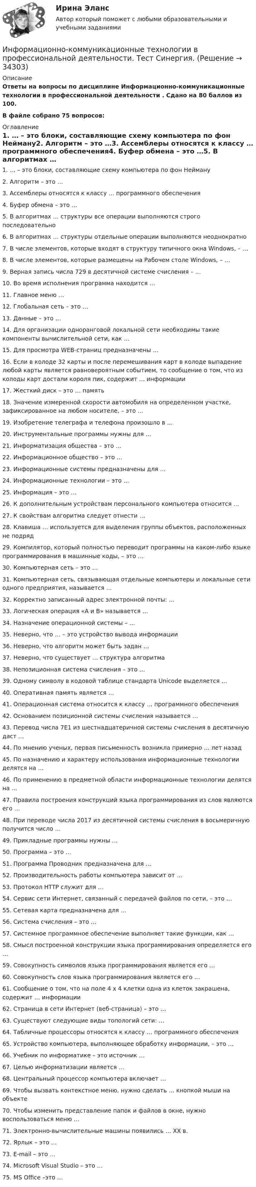     
          Описание
          Ответы на вопросы по дисциплине Информационно-коммуникационные технологии в профессиональной деятельности . Сдано на 80 баллов из 100.В файле собрано 75 вопросов: 
          Оглавление
          1.      … – это блоки, составляющие схему компьютера по фон Нейману2.      Алгоритм – это …3.      Ассемблеры относятся к классу … программного обеспечения4.      Буфер обмена – это …5.      В алгоритмах … структуры все операции выполняются строго последовательно6.      В алгоритмах … структуры отдельные операции выполняются неоднократно7.      В числе элементов, которые входят в структуру типичного окна Windows, – …8.      В числе элементов, которые размещены на Рабочем столе Windows, – …9.      Верная запись числа 729 в десятичной системе счисления – …10.  Во время исполнения программа находится …11.  Главное меню …12.  Глобальная сеть – это …13.  Данные – это …14.  Для организации одноранговой локальной сети необходимы такие компоненты вычислительной сети, как …15.  Для просмотра WEB-страниц предназначены …16.  Если в колоде 32 карты и после перемешивания карт в колоде выпадение любой карты является равновероятным событием, то сообщение о том, что из колоды карт достали короля пик, содержит … информации17.  Жесткий диск – это … память18.  Значение измеренной скорости автомобиля на определенном участке, зафиксированное на любом носителе, – это …19.  Изобретение телеграфа и телефона произошло в …20.  Инструментальные программы нужны для …21.  Информатизация общества – это …22.  Информационное общество – это …23.  Информационные системы предназначены для …24.  Информационные технологии – это …25.  Информация – это …26.  К дополнительным устройствам персонального компьютера относится …27.  К свойствам алгоритма следует отнести …28.  Клавиша … используется для выделения группы объектов, расположенных не подряд29.                Компилятор, который полностью переводит программы на каком-либо языке программирования в машинные коды, – это …30.  Компьютерная сеть – это …31.  Компьютерная сеть, связывающая отдельные компьютеры и локальные сети одного предприятия, называется …32.  Корректно записанный адрес электронной почты: …33.  Логическая операция «А и В» называется …34.  Назначение операционной системы – …35.  Неверно, что … – это устройство вывода информации36.  Неверно, что алгоритм может быть задан …37.  Неверно, что существует … структура алгоритма38.  Непозиционная система счисления – это …39.  Одному символу в кодовой таблице стандарта Unicode выделяется …40.  Оперативная память является …41.  Операционная система относится к классу … программного обеспечения42.  Основанием позиционной системы счисления называется …43.  Перевод числа 7E1 из шестнадцатеричной системы счисления в десятичную даст …44.  По мнению ученых, первая письменность возникла примерно … лет назад45.  По назначению и характеру использования информационные технологии делятся на …46.  По применению в предметной области информационные технологии делятся на …47.  Правила построения конструкций языка программирования из слов являются его …48.  При переводе числа 2017 из десятичной системы счисления в восьмеричную получится число …49.  Прикладные программы нужны …50.  Программа – это …51.  Программа Проводник предназначена для …52.  Производительность работы компьютера зависит от …53.  Протокол HTTP служит для …54.  Сервис сети Интернет, связанный с передачей файлов по сети, – это …55.  Сетевая карта предназначена для …56.  Система счисления – это …57.  Системное программное обеспечение выполняет такие функции, как …58.  Смысл построенной конструкции языка программирования определяется его …59.  Совокупность символов языка программирования является его …60.  Совокупность слов языка программирования является его …61.  Сообщение о том, что на поле 4 х 4 клетки одна из клеток закрашена, содержит … информации62.  Страница в сети Интернет (веб-страница) – это …63.  Существуют следующие виды топологий сети: …64.  Табличные процессоры относятся к классу … программного обеспечения65.  Устройство компьютера, выполняющее обработку информации, – это …66.  Учебник по информатике – это источник …67.  Целью информатизации является …68.  Центральный процессор компьютера включает …69.  Чтобы вызвать контекстное меню, нужно сделать … кнопкой мыши на объекте70.  Чтобы изменить представление папок и файлов в окне, нужно воспользоваться меню …71.  Электронно-вычислительные машины появились … XX в.72.  Ярлык – это …73.  E-mail – это …74.  Microsoft Visual Studio – это …75.  MS Office –это … 
            
            
            Информационно-коммуникационные технологии в профессиональной деятельности. Синергия. Ответы на тест. Информационно-коммуникационные технологии в профессиональной деятельности. Тест Синергия.Информационно-коммуникационные технологии государственного и муниципального управленияИнформационно-коммуникационные технологии государственного и муниципального управления (тест с ответами магистратура Синергия)Информационно коммуникационные технологии для профессиональной деятельностиИнформационно-коммуникационные технологии для профессиональной деятельностиИнформационно-коммуникационные технологии для профессиональной деятельностиИнформационно-измерительная техника в электроэнергетике ТГУ 2022Информационно_измерительная_техника_в_электроэнергетике_Тест7Информационно_измерительная_техника_в_электроэнергетике_Тест8Информационно-коммуникативные технологии в деятельности администрации города МагнитогорскаИнформационно-коммуникативные технологии в деятельности администрации города МагнитогорскаИнформационно-коммуникативные технологии/Вопросы для теста по теме №2 «История развития вычислительной техники» 90%Информационно-коммуникативные технологии/Вопросы для теста по теме №5 «Задачи, функции, полномочия и организацию деятельности Счетной палаты» 100%