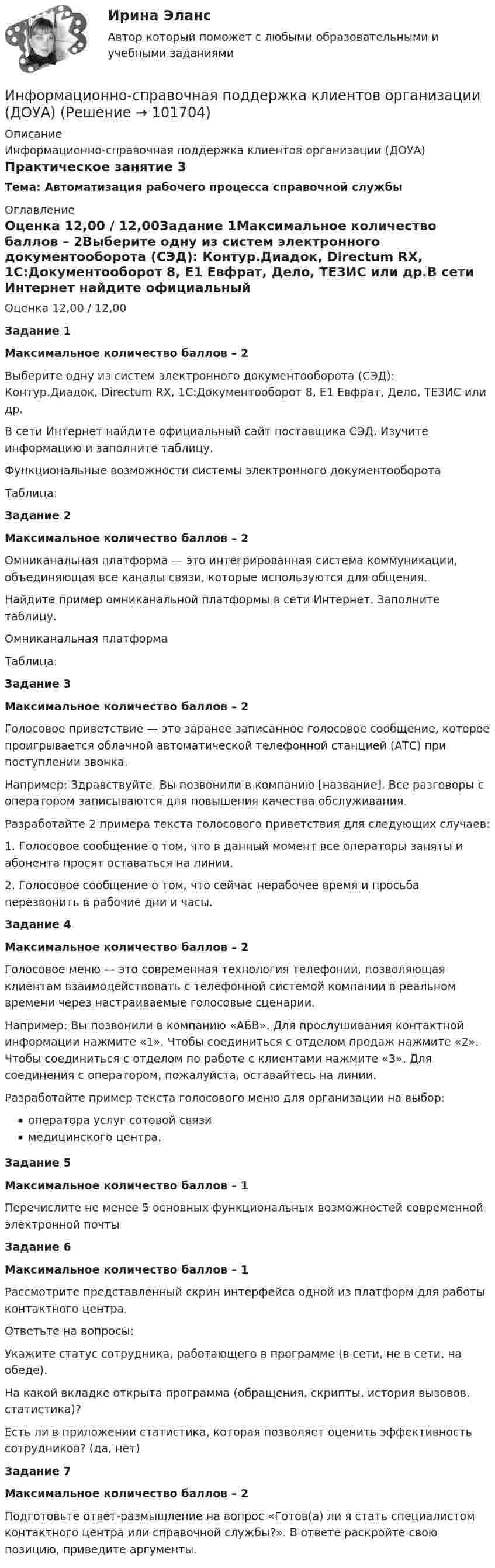       
            Описание
            Информационно-справочная поддержка клиентов организации (ДОУА)Практическое занятие 3Тема: Автоматизация рабочего процесса справочной службы 
            Оглавление
            Оценка 12,00 / 12,00Задание 1Максимальное количество баллов – 2Выберите одну из систем электронного документооборота (СЭД): Контур.Диадок, Directum RX, 1С:Документооборот 8, Е1 Евфрат, Дело, ТЕЗИС или др.В сети Интернет найдите официальный сайт поставщика СЭД. Изучите информацию и заполните таблицу.Функциональные возможности системы электронного документооборота Таблица:Задание 2Максимальное количество баллов – 2Омниканальная платформа — это интегрированная система коммуникации, объединяющая все каналы связи, которые используются для общения.Найдите пример омниканальной платформы в сети Интернет. Заполните таблицу.Омниканальная платформа Таблица:Задание 3Максимальное количество баллов – 2Голосовое приветствие — это заранее записанное голосовое сообщение, которое проигрывается облачной автоматической телефонной станцией (АТС) при поступлении звонка.Например: Здравствуйте. Вы позвонили в компанию [название]. Все разговоры с оператором записываются для повышения качества обслуживания.Разработайте 2 примера текста голосового приветствия для следующих случаев:1.     Голосовое сообщение о том, что в данный момент все операторы заняты и абонента просят оставаться на линии.2.   Голосовое сообщение о том, что сейчас нерабочее время и просьба перезвонить в рабочие дни и часы.Задание 4Максимальное количество баллов – 2Голосовое меню — это современная технология телефонии, позволяющая клиентам взаимодействовать с телефонной системой компании в реальном времени через настраиваемые голосовые сценарии.Например: Вы позвонили в компанию «АБВ». Для прослушивания контактной информации нажмите «1». Чтобы соединиться с отделом продаж нажмите «2». Чтобы соединиться с отделом по работе с клиентами нажмите «3». Для соединения с оператором, пожалуйста, оставайтесь на линии.Разработайте пример текста голосового меню для организации на выбор:оператора услуг сотовой связимедицинского центра.Задание 5Максимальное количество баллов – 1Перечислите не менее 5 основных функциональных возможностей современной электронной почтыЗадание 6Максимальное количество баллов – 1Рассмотрите представленный скрин интерфейса одной из платформ для работы контактного центра. Ответьте на вопросы:Укажите статус сотрудника, работающего в программе (в сети, не в сети, на обеде).На какой вкладке открыта программа (обращения, скрипты, история вызовов, статистика)?Есть ли в приложении статистика, которая позволяет оценить эффективность сотрудников? (да, нет)Задание 7Максимальное количество баллов – 2Подготовьте ответ-размышление на вопрос «Готов(а) ли я стать специалистом контактного центра или справочной службы?». В ответе раскройте свою позицию, приведите аргументы.  