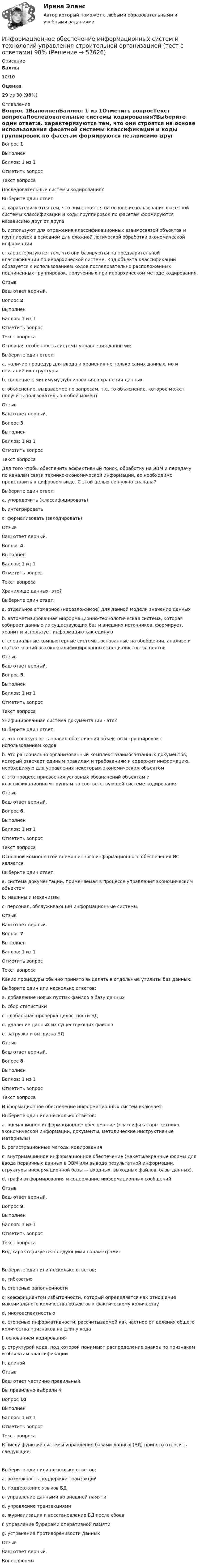      
            Описание
             Баллы 10/10 Оценка 29 из 30 (98%)  
            Оглавление
            Вопрос 1ВыполненБаллов: 1 из 1Отметить вопросТекст вопросаПоследовательные системы кодирования?Выберите один ответ:a. характеризуются тем, что они строятся на основе использования фасетной системы классификации и коды группировок по фасетам формируются независимо друг от другаb. используют для отражения классификационных взаимосвязей объектов и группировок в основном для сложной логической обработки экономической информацииc. характеризуются тем, что они базируются на предварительной классификации по иерархической системе. Код объекта классификации образуется с использованием кодов последовательно расположенных подчиненных группировок, полученных при иерархическом методе кодирования.ОтзывВаш ответ верный.Вопрос 2ВыполненБаллов: 1 из 1Отметить вопросТекст вопросаОсновная особенность системы управления данными:Выберите один ответ:a. наличие процедур для ввода и хранения не только самих данных, но и описаний их структурыb. сведение к минимуму дублирования в хранении данныхc. объяснение, выдаваемое по запросам, т.е. то объяснение, которое может получить пользователь в любой моментОтзывВаш ответ верный.Вопрос 3ВыполненБаллов: 1 из 1Отметить вопросТекст вопросаДля того чтобы обеспечить эффективный поиск, обработку на ЭВМ и передачу по каналам связи технико-экономической информации, ее необходимо представить в цифровом виде. С этой целью ее нужно сначала?Выберите один ответ:a. упорядочить (классифицировать)b. интегрироватьc. формализовать (закодировать)ОтзывВаш ответ верный.Вопрос 4ВыполненБаллов: 1 из 1Отметить вопросТекст вопросаХранилище данных- это?Выберите один ответ:a. отдельное атомарное (неразложимое) для данной модели значение данныхb. автоматизированная информационно-технологическая система, которая собирает данные из существующих баз и внешних источников, формирует, хранит и использует информацию как единуюc. специальные компьютерные системы, основанные на обобщении, анализе и оценке знаний высококвалифицированных специалистов-экспертовОтзывВаш ответ верный.Вопрос 5ВыполненБаллов: 1 из 1Отметить вопросТекст вопросаУнифицированная система документации - это?Выберите один ответ:a. это совокупность правил обозначения объектов и группировок с использованием кодовb. это рационально организованный комплекс взаимосвязанных документов, который отвечает единым правилам и требованиям и содержит информацию, необходимую для управления некоторым экономическим объектомc. это процесс присвоения условных обозначений объектам и классификационным группам по соответствующей системе кодированияОтзывВаш ответ верный.Вопрос 6ВыполненБаллов: 1 из 1Отметить вопросТекст вопросаОсновной компонентой внемашинного информационного обеспечения ИС является:Выберите один ответ:a. система документации, применяемая в процессе управления экономическим объектомb. машины и механизмыc. персонал, обслуживающий информационные системыОтзывВаш ответ верный.Вопрос 7ВыполненБаллов: 1 из 1Отметить вопросТекст вопросаКакие процедуры обычно принято выделять в отдельные утилиты баз данных:Выберите один или несколько ответов:a. добавление новых пустых файлов в базу данныхb. сбор статистикиc. глобальная проверка целостности БДd. удаление данных из существующих файловe. загрузка и выгрузка БДОтзывВаш ответ верный.Вопрос 8ВыполненБаллов: 1 из 1Отметить вопросТекст вопросаИнформационное обеспечение информационных систем включает:Выберите один или несколько ответов:a. внемашинное информационное обеспечение (классификаторы технико-экономической информации, документы, методические инструктивные материалы)b. регистрационные методы кодированияc. внутримашинное информационное обеспечение (макеты/экранные формы для ввода первичных данных в ЭВМ или вывода результатной информации, структуры информационной базы — входных, выходных файлов, базы данных).d. графики формирования и содержание информационных сообщенийОтзывВаш ответ верный.Вопрос 9ВыполненБаллов: 1 из 1Отметить вопросТекст вопросаКод характеризуется следующими параметрами:   Выберите один или несколько ответов:a. гибкостьюb. степенью заполненностиc. коэффициентом избыточности, который определяется как отношение максимального количества объектов к фактическому количествуd. многоаспектностьюe. степенью информативности, рассчитываемой как частное от деления общего количества признаков на длину кодаf. основанием кодированияg. структурой кода, под которой понимают распределение знаков по признакам и объектам классификацииh. длинойОтзывВаш ответ частично правильный.Вы правильно выбрали 4.Вопрос 10ВыполненБаллов: 1 из 1Отметить вопросТекст вопросаК числу функций системы управления базами данных (БД) принято относить следующие:   Выберите один или несколько ответов:a. возможность поддержки транзакцийb. поддержание языков БДc. управление данными во внешней памятиd. управление транзакциямиe. журнализация и восстановление БД после сбоевf. управление буферами оперативной памятиg. устранение противоречивости данныхОтзывВаш ответ верный.Конец формы  
            
            
            Информационное обеспечение информационных систем и технологий управления строительной организацией (тест с ответами) 100%Информационное обеспечение информационных систем и технологий управления строительной организацией (тест с ответами) 98%Информационное обеспечение экономической деятельности💯 Информационное общество и проблемы прикладной информатики.м (ответы на тест Синергия / МТИ / МосАП, сентябрь 2022)Информационное общество и проблемы прикладной информатики.м. Синергия. Ответы на ИТОГОВЫЙ ТЕСТ. На отлично!Информационное общество и проблемы прикладной информатики Ответы на тест Синергия МОИ МТИинформационное право Информационно-аналитические системы (тест с ответами «Синергия»).Информационно-аналитические технологии ГМУИнформационно-аналитические технологии государственного и муниципального управления (Практическое задание)Информационно-библиографическая культура (тест с ответами) 15 вопросов 80%Информационно-документационное обеспечение сервисного обслуживания (тест с ответами ММА/ИДО)Информационное обеспечение включает в себя совокупность таких элементов, как ... (укажите 4 вариантов ответа)Информационное обеспечение включает в себя совокупность таких элементов, как … (укажите 4 вариантов ответа)