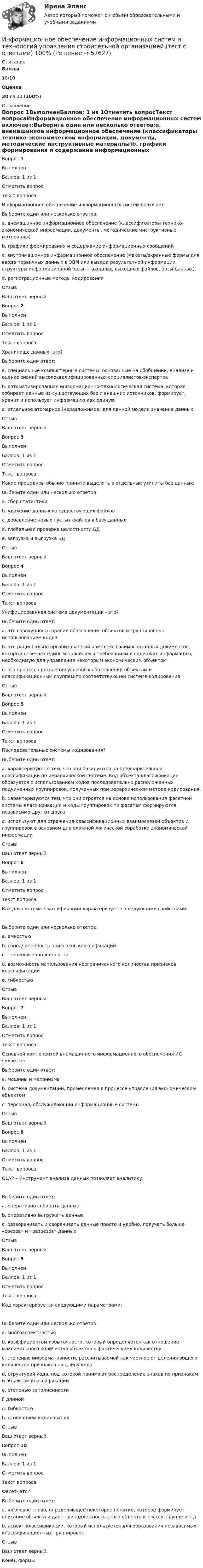      
            Описание
             Баллы 10/10 Оценка 30 из 30 (100%)  
            Оглавление
            Вопрос 1ВыполненБаллов: 1 из 1Отметить вопросТекст вопросаИнформационное обеспечение информационных систем включает:Выберите один или несколько ответов:a. внемашинное информационное обеспечение (классификаторы технико-экономической информации, документы, методические инструктивные материалы)b. графики формирования и содержание информационных сообщенийc. внутримашинное информационное обеспечение (макеты/экранные формы для ввода первичных данных в ЭВМ или вывода результатной информации, структуры информационной базы — входных, выходных файлов, базы данных).d. регистрационные методы кодированияОтзывВаш ответ верный.Вопрос 2ВыполненБаллов: 1 из 1Отметить вопросТекст вопросаХранилище данных- это?Выберите один ответ:a. специальные компьютерные системы, основанные на обобщении, анализе и оценке знаний высококвалифицированных специалистов-экспертовb. автоматизированная информационно-технологическая система, которая собирает данные из существующих баз и внешних источников, формирует, хранит и использует информацию как единуюc. отдельное атомарное (неразложимое) для данной модели значение данныхОтзывВаш ответ верный.Вопрос 3ВыполненБаллов: 1 из 1Отметить вопросТекст вопросаКакие процедуры обычно принято выделять в отдельные утилиты баз данных:Выберите один или несколько ответов:a. сбор статистикиb. удаление данных из существующих файловc. добавление новых пустых файлов в базу данныхd. глобальная проверка целостности БДe. загрузка и выгрузка БДОтзывВаш ответ верный.Вопрос 4ВыполненБаллов: 1 из 1Отметить вопросТекст вопросаУнифицированная система документации - это?Выберите один ответ:a. это совокупность правил обозначения объектов и группировок с использованием кодовb. это рационально организованный комплекс взаимосвязанных документов, который отвечает единым правилам и требованиям и содержит информацию, необходимую для управления некоторым экономическим объектомc. это процесс присвоения условных обозначений объектам и классификационным группам по соответствующей системе кодированияОтзывВаш ответ верный.Вопрос 5ВыполненБаллов: 1 из 1Отметить вопросТекст вопросаПоследовательные системы кодирования?Выберите один ответ:a. характеризуются тем, что они базируются на предварительной классификации по иерархической системе. Код объекта классификации образуется с использованием кодов последовательно расположенных подчиненных группировок, полученных при иерархическом методе кодирования.b. характеризуются тем, что они строятся на основе использования фасетной системы классификации и коды группировок по фасетам формируются независимо друг от другаc. используют для отражения классификационных взаимосвязей объектов и группировок в основном для сложной логической обработки экономической информацииОтзывВаш ответ верный.Вопрос 6ВыполненБаллов: 1 из 1Отметить вопросТекст вопросаКаждая система классификации характеризуется следующими свойствами:  Выберите один или несколько ответов:a. емкостьюb. соподчиненность признаков классификацииc. степенью заполненностиd. возможность использования неограниченного количества признаков классификацииe. гибкостьюОтзывВаш ответ верный.Вопрос 7ВыполненБаллов: 1 из 1Отметить вопросТекст вопросаОсновной компонентой внемашинного информационного обеспечения ИС является:Выберите один ответ:a. машины и механизмыb. система документации, применяемая в процессе управления экономическим объектомc. персонал, обслуживающий информационные системыОтзывВаш ответ верный.Вопрос 8ВыполненБаллов: 1 из 1Отметить вопросТекст вопросаOLAP – Инструмент анализа данных позволяет аналитику:  Выберите один ответ:a. оперативно собирать данныеb. оперативно выгружать данныеc. разворачивать и сворачивать данные просто и удобно, получать больше «срезов» и «разрезов» данныхОтзывВаш ответ верный.Вопрос 9ВыполненБаллов: 1 из 1Отметить вопросТекст вопросаКод характеризуется следующими параметрами:   Выберите один или несколько ответов:a. многоаспектностьюb. коэффициентом избыточности, который определяется как отношение максимального количества объектов к фактическому количествуc. степенью информативности, рассчитываемой как частное от деления общего количества признаков на длину кодаd. структурой кода, под которой понимают распределение знаков по признакам и объектам классификацииe. степенью заполненностиf. длинойg. гибкостьюh. основанием кодированияОтзывВаш ответ верный.Вопрос 10ВыполненБаллов: 1 из 1Отметить вопросТекст вопросаФасет- это?Выберите один ответ:a. ключевое слово, определяющее некоторое понятие, которое формирует описание объекта и дает принадлежность этого объекта к классу, группе и т.д.b. аспект классификации, который используется для образования независимых классификационных группировокОтзывВаш ответ верный.Конец формы  
            
            
            Информационное обеспечение инновационного менеджмента осуществляет…Информационное обеспечение информационных систем и технологий управления строительной организацией (тест с ответами) 100%Информационное обеспечение информационных систем и технологий управления строительной организацией (тест с ответами) 98%Информационное обеспечение экономической деятельности💯 Информационное общество и проблемы прикладной информатики.м (ответы на тест Синергия / МТИ / МосАП, сентябрь 2022)Информационное общество и проблемы прикладной информатики.м. Синергия. Ответы на ИТОГОВЫЙ ТЕСТ. На отлично!Информационное общество и проблемы прикладной информатики Ответы на тест Синергия МОИ МТИИнформационно-аналитические системы (тест с ответами Синергия).Информационно-аналитические системы (тест с ответами «Синергия»).Информационно-аналитические технологии ГМУИнформационно-аналитические технологии государственного и муниципального управления (Практическое задание)Информационно-библиографическая культура (тест с ответами) 15 вопросов 80%Информационно-документационное обеспечение сервисного обслуживания (тест с ответами ММА/ИДО)Информационное обеспечение включает в себя совокупность таких элементов, как ... (укажите 4 вариантов ответа)