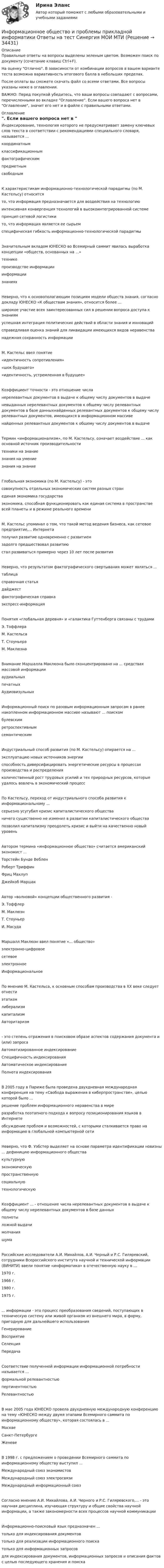     
          Описание
          Правильные ответы на вопросы выделены зеленым цветом. Возможен поиск по документу (сочетание клавиш Ctrl+F).На оценку Отлично. В зависимости от комбинации вопросов в вашем варианте теста возможна вариативность итогового балла в небольших пределах.После оплаты вы сможете скачать файл со всеми ответами. Все вопросы указаны ниже в оглавлении.ВАЖНО: Перед покупкой убедитесь, что ваши вопросы совпадают с вопросами, перечисленными во вкладке Оглавление. Если вашего вопроса нет в Оглавление, значит его нет и в файле с правильными ответами. 
          Оглавление
          Индексирование, технология которого не предусматривает замену ключевых слов текста в соответствии с рекомендациями специального словаря, называется ...координатнымклассификационнымфактографическимпредметным свободнымК характеристикам информационно-технологической парадигмы (по М. Кастельсу) относитсято, что информация предназначается для воздействия на технологиюинтенсивная конвергенция технологий в высокоинтегрированной системепринцип сетевой логистикито, что информация является ее сырьем специфическая гибкость информационно-технологической парадигмыЗначительным вкладом ЮНЕСКО во Всемирный саммит явилась выработка концепции «обществ, основанных на ...»техникепроизводстве информацииинформациизнаниях Неверно, что к основополагающим позициям модели обществ знания, согласно докладу ЮНЕСКО «К обществам знания», относится более ...широкое участие всех заинтересованных сил в решении вопроса доступа к знаниямуспешная интеграция политических действий в области знания и инновацийсправедливая оценка знаний для ликвидации имеющихся видов неравенстванадежная сохранность информацииМ. Кастельс ввел понятие«идентичность сопротивления»«шок будущего»«идентичность, устремленная в будущее»Коэффициент точности - это отношение числанерелевантных документов в выдаче к общему числу документов в выдаченевыданных нерелевантных документов к общему числу релевантных документов в базе данныхнайденных релевантных документов к общему числу релевантных документов, имеющихся в информационном массивенайденных релевантных документов к общему числу документов в выдачеТермин «информационализм», по М. Кастельсу, означает воздействие ... как основной источник производительноститехники на знаниезнания на умение знания на знаниеГлобальная экономика (по М. Кастельсу) - этосовокупность отдельных экономических систем разных странединая экономика государстваэкономика, способная функционировать как единая система в пространстве всей планеты и в режиме реального времениМ. Кастельс упоминал о том, что такой метод ведения бизнеса, как сетевое предприятие,... Интернетаполучил развитие одновременно с развитиемзадолго предшествовал развитию стал развиваться примерно через 10 лет после развитияНеверно, что результатом фактографического свертывания может являться ...таблицасправочная статьядайджестфактографическая справка экспресс-информацияПонятия «глобальная деревня» и «галактика Гуттенберга связаны с трудами Э. ТоффлераМ. КастельсаТ. Стоуньера М. МаклюэнаВнимание Маршалла Маклюэна было сконцентрировано на ... средствах массовой информацииаудиальныхпечатных АудиовизульныхИнформационный поиск по разовым информационным запросам в ранее накопленном информационном массиве называют ... поискомбулевскимретроспективнымсемантическим Индустриальный способ развития (по М. Кастельсу) опирается на ...эксплуатацию новых источников энергииспособность диверсифицировать энергетические ресурсы в процессах производства и распределенияколичественный рост трудовых усилий и тех природных ресурсов, которые удалось вовлечь в экономический процессПо Кастельсу, переход от индустриального способа развития к информациональному ...серьезно усугубил кризис капиталистического обществаничего существенно не изменил в развитии капиталистического обществапозволил капитализму преодолеть кризис и выйти на качественно новый уровеньАвтором термина «информационное общество» считается американский экономист ...Торстейн Бунде ВебленРоберт ТриффинФриц Махлуп Джейкоб МаршакАвтор «волновой» концепции общественного развития -Э. ТоффлерМ. МаклюэнТ. Стоуньер И. МасудаМаршалл Маклюэн ввел понятие «... общество»электронно-цифровоесетевоеэлектронное ИнформациональноеПо мнению М. Кастельса, к основным способам производства в XX веке следует отнестиэтатизмлиберализмкапитализмАвторитаризм- это степень отражения в поисковом образе аспектов содержания документа и (или) запросаАвтоматизированное индексированиеСпецифичность индексированияАвтоматическое индексирование Полнота индексированияВ 2005 году в Париже была проведена двухдневная международная конференция на тему «Свобода выражения в киберпространстве», целью которой было ...решение проблем информационного неравенства в миреразработка поэтапного подхода к вопросу позиционирования языков в Интернетеобсуждение проблем и возможностей, с которыми сталкивается право на информацию в глобальной компьютерной сетиНеверно, что Ф. Уэбстер выделяет на основе параметра идентификации новизны ... дефиницию информационного обществакультурнуюэкономическуюпространственнуюсоциальнуютехнологическую Коэффициент ... - отношение числа нерелевантных документов в выдаче к общему числу нерелевантных документов в базе данныхполнотыложной выдачимолчания шумаРоссийские исследователи А.И. Михайлов, А.И. Черный и Р.С. Гиляревский, сотрудники Всероссийского института научной и технической информации (ВИНИТИ) ввели понятие «информатика» в отечественную науку в ...1970 г.1966 г.1980 г.1975 г.... информации - это процесс преобразования сведений, поступающих в техническую систему или живой организм из внешнего мира, в форму, пригодную для дальнейшего использованияГенерированиеВосприятиеСелекцияПередача Соответствие полученной информации информационной потребности называется ...формальной релевантностьюпертинентностьюРелевантностьюВ мае 2005 года ЮНЕСКО провела двухдневную международную конференцию на тему «ЮНЕСКО между двумя этапами Всемирного саммита по информационному обществу», которая состоялась в ...МосквеСанкт-ПетербургеЖеневе В 1998 г. с предложением о проведении Всемирного саммита по информационному обществу выступил ...Международный союз экономистовМеждународный союз электросвязиМеждународный информационный союзСогласно мнению А.И. Михайлова, А.И. Черного и Р.С. Гиляревского,... - это научная дисциплина, изучающая структуру и общие свойства научной информации, а также закономерности всех процессов научной коммуникацииИнформационно-поисковый язык предназначен ...только для индексирования документовтолько для реализации информационного поискатолько для информационных запросовдля индексирования документов, информационных запросов и описания фактов с целью последующего хранения и поиска 
            
            
            Информационное общество и проблемы прикладной информатики.м. Синергия. Ответы на ИТОГОВЫЙ ТЕСТ. На отлично!Информационное общество и проблемы прикладной информатики Ответы на тест Синергия МОИ МТИинформационное право Информационное правоИнформационное правоИнформационное правоИнформационное правоИнформационно-документационное обеспечение сервисного обслуживания (тест с ответами ММА/ИДО)Информационное обеспечение включает в себя совокупность таких элементов, как ... (укажите 4 вариантов ответа)Информационное обеспечение включает в себя совокупность таких элементов, как … (укажите 4 вариантов ответа)Информационное обеспечение инновационного менеджмента осуществляет…Информационное обеспечение информационных систем и технологий управления строительной организацией (тест с ответами) 100%Информационное обеспечение информационных систем и технологий управления строительной организацией (тест с ответами) 98%Информационное обеспечение экономической деятельности