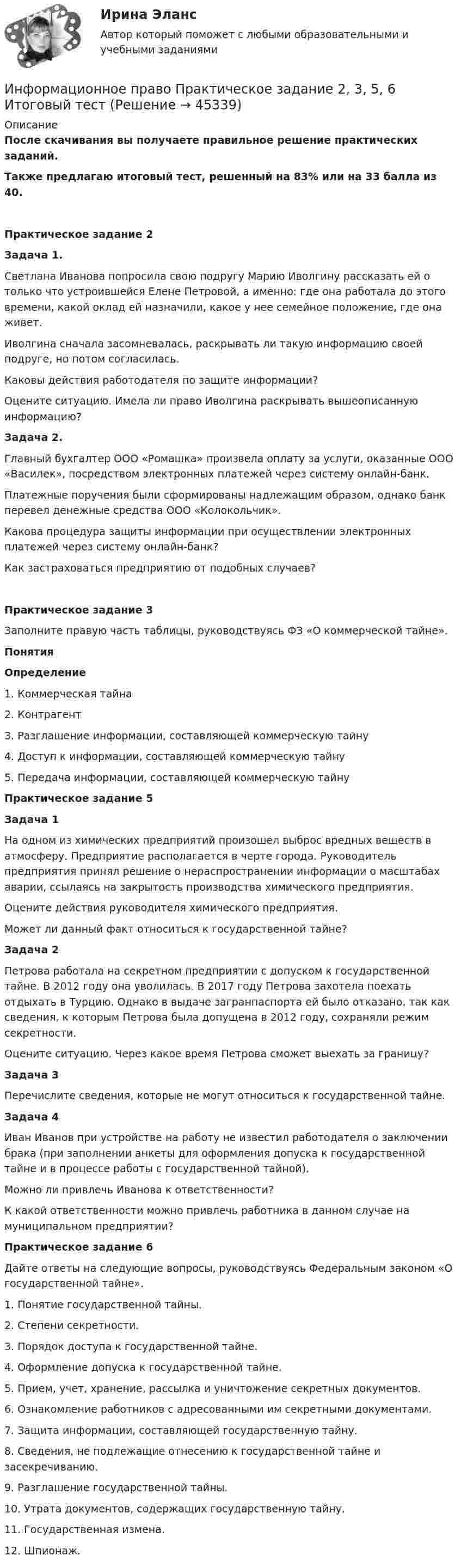      
            Описание
            После скачивания вы получаете правильное решение практических заданий.Также предлагаю итоговый тест, решенный на 83% или на 33 балла из 40. Практическое задание 2 Задача 1.	Светлана Иванова попросила свою подругу Марию Иволгину рассказать ей о только что устроившейся Елене Петровой, а именно: где она работала до этого времени, какой оклад ей назначили, какое у нее семейное положение, где она живет.	Иволгина сначала засомневалась, раскрывать ли такую информацию своей подруге, но потом согласилась.	Каковы действия работодателя по защите информации?	Оцените ситуацию. Имела ли право Иволгина раскрывать вышеописанную информацию?  Задача 2.	Главный бухгалтер ООО «Ромашка» произвела оплату за услуги, оказанные ООО «Василек», посредством электронных платежей через систему онлайн-банк.	Платежные поручения были сформированы надлежащим образом, однако банк перевел денежные средства ООО «Колокольчик».	Какова процедура защиты информации при осуществлении электронных платежей через систему онлайн-банк? 	Как застраховаться предприятию от подобных случаев?Практическое задание 3Заполните правую часть таблицы, руководствуясь ФЗ «О коммерческой тайне».  Понятия  Определение   1. Коммерческая тайна   2. Контрагент   3. Разглашение информации, составляющей коммерческую тайну   4. Доступ к информации, составляющей коммерческую тайну   5. Передача информации, составляющей коммерческую тайну  Практическое задание 5 Задача 1	 На одном из химических предприятий произошел выброс вредных веществ в атмосферу. Предприятие располагается в черте города. Руководитель предприятия принял решение о нераспространении информации о масштабах аварии, ссылаясь на закрытость производства химического предприятия.	Оцените действия руководителя химического предприятия.	Может ли данный факт относиться к государственной тайне? Задача 2	Петрова работала на секретном предприятии с допуском к государственной тайне. В 2012 году она уволилась. В 2017 году Петрова захотела поехать отдыхать в Турцию. Однако в выдаче загранпаспорта ей было отказано, так как сведения, к которым Петрова была допущена в 2012 году, сохраняли режим секретности.	Оцените ситуацию. Через какое время Петрова сможет выехать за границу? Задача 3	Перечислите сведения, которые не могут относиться к государственной тайне.  Задача 4	Иван Иванов при устройстве на работу не известил работодателя о заключении брака (при заполнении анкеты для оформления допуска к государственной тайне и в процессе работы с государственной тайной).	Можно ли привлечь Иванова к ответственности?	К какой ответственности можно привлечь работника в данном случае на муниципальном предприятии?Практическое задание 6Дайте ответы на следующие вопросы, руководствуясь Федеральным законом «О государственной тайне».	1. Понятие государственной тайны.	2. Степени секретности.	3. Порядок доступа к государственной тайне.	4. Оформление допуска к государственной тайне.	5. Прием, учет, хранение, рассылка и уничтожение секретных документов.	6. Ознакомление работников с адресованными им секретными документами.	7. Защита информации, составляющей государственную тайну.	8. Сведения, не подлежащие отнесению к государственной тайне и засекречиванию.	9. Разглашение государственной тайны.	10. Утрата документов, содержащих государственную тайну.	11. Государственная измена.    12. Шпионаж.  
            
            
            «Информационное право» Вариант 13Информационное право  Практическое задание 2, 3, 5, 6 Итоговый тестИнформационное право(Росдистант)Информационное право/СИНЕРГИЯ//МОСАП//МОИ//МТИИнформационное сотрудничество между государствами осуществляется посредством используемых Интерполом.Информационное сотрудничество между государствами осуществляется посредством используемых Интерполом.Информационное сотрудничество осуществляется посредством специальных …, которые используются НЦБ Интерпола в России.Информационное общество и проблемы прикладной информатики.м. Синергия. Ответы на ИТОГОВЫЙ ТЕСТ. На отлично!Информационное общество и проблемы прикладной информатики Ответы на тест Синергия МОИ МТИинформационное право Информационное правоИнформационное правоИнформационное правоИнформационное право