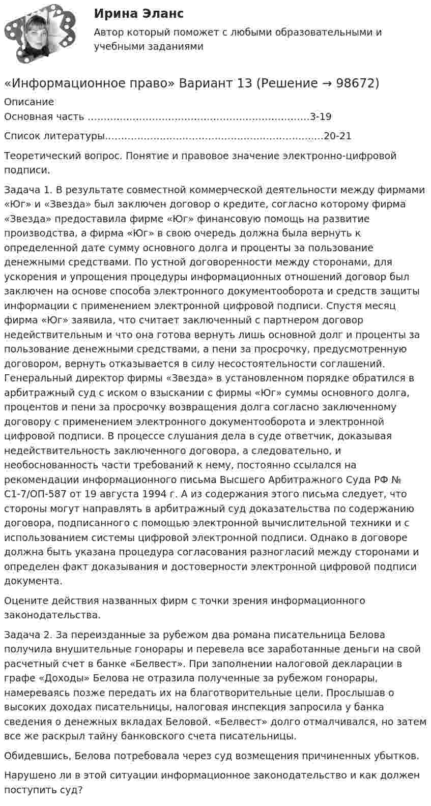      
            Описание
            Основная часть ……………………………………………………………3-19Список литературы………………………………………………………..…20-21Теоретический вопрос. Понятие и правовое значение электронно-цифровой подписи.       Задача 1. В результате совместной коммерческой деятельности между фирмами «Юг» и «Звезда» был заключен договор о кредите, согласно которому фирма «Звезда» предоставила фирме «Юг» финансовую помощь на развитие производства, а фирма «Юг» в свою очередь должна была вернуть к определенной дате сумму основного долга и проценты за пользование денежными средствами. По устной договоренности между сторонами, для ускорения и упрощения процедуры информационных отношений договор был заключен на основе способа электронного документооборота и средств защиты информации с применением электронной цифровой подписи. Спустя месяц фирма «Юг» заявила, что считает заключенный с партнером договор недействительным и что она готова вернуть лишь основной долг и проценты за пользование денежными средствами, а пени за просрочку, предусмотренную договором, вернуть отказывается в силу несостоятельности соглашений. Генеральный директор фирмы «Звезда» в установленном порядке обратился в арбитражный суд с иском о взыскании с фирмы «Юг» суммы основного долга, процентов и пени за просрочку возвращения долга согласно заключенному договору с применением электронного документооборота и электронной цифровой подписи. В процессе слушания дела в суде ответчик, доказывая недействительность заключенного договора, а следовательно, и необоснованность части требований к нему, постоянно ссылался на рекомендации информационного письма Высшего Арбитражного Суда РФ № С1-7/ОП-587 от 19 августа 1994 г. А из содержания этого письма следует, что стороны могут направлять в арбитражный суд доказательства по содержанию договора, подписанного с помощью электронной вычислительной техники и с использованием системы цифровой электронной подписи. Однако в договоре должна быть указана процедура согласования разногласий между сторонами и определен факт доказывания и достоверности электронной цифровой подписи документа.       Оцените действия названных фирм с точки зрения информационного законодательства.    Задача 2. За переизданные за рубежом два романа писательница Белова получила внушительные гонорары и перевела все заработанные деньги на свой расчетный счет в банке «Белвест». При заполнении налоговой декларации в графе «Доходы» Белова не отразила полученные за рубежом гонорары, намереваясь позже передать их на благотворительные цели. Прослышав о высоких доходах писательницы, налоговая инспекция запросила у банка сведения о денежных вкладах Беловой. «Белвест» долго отмалчивался, но затем все же раскрыл тайну банковского счета писательницы.       Обидевшись, Белова потребовала через суд возмещения причиненных убытков.      Нарушено ли в этой ситуации информационное законодательство и как должен поступить суд?   
            
            
            Информационное право вариант 13«Информационное право» Вариант 13Информационное право  Практическое задание 2, 3, 5, 6 Итоговый тестИнформационное право(Росдистант)Информационное право/СИНЕРГИЯ//МОСАП//МОИ//МТИИнформационное сотрудничество между государствами осуществляется посредством используемых Интерполом.Информационное сотрудничество между государствами осуществляется посредством используемых Интерполом.💯 Информационное общество и проблемы прикладной информатики.м (ответы на тест Синергия / МТИ / МосАП, сентябрь 2022)Информационное общество и проблемы прикладной информатики.м. Синергия. Ответы на ИТОГОВЫЙ ТЕСТ. На отлично!Информационное общество и проблемы прикладной информатики Ответы на тест Синергия МОИ МТИинформационное право Информационное правоИнформационное правоИнформационное право