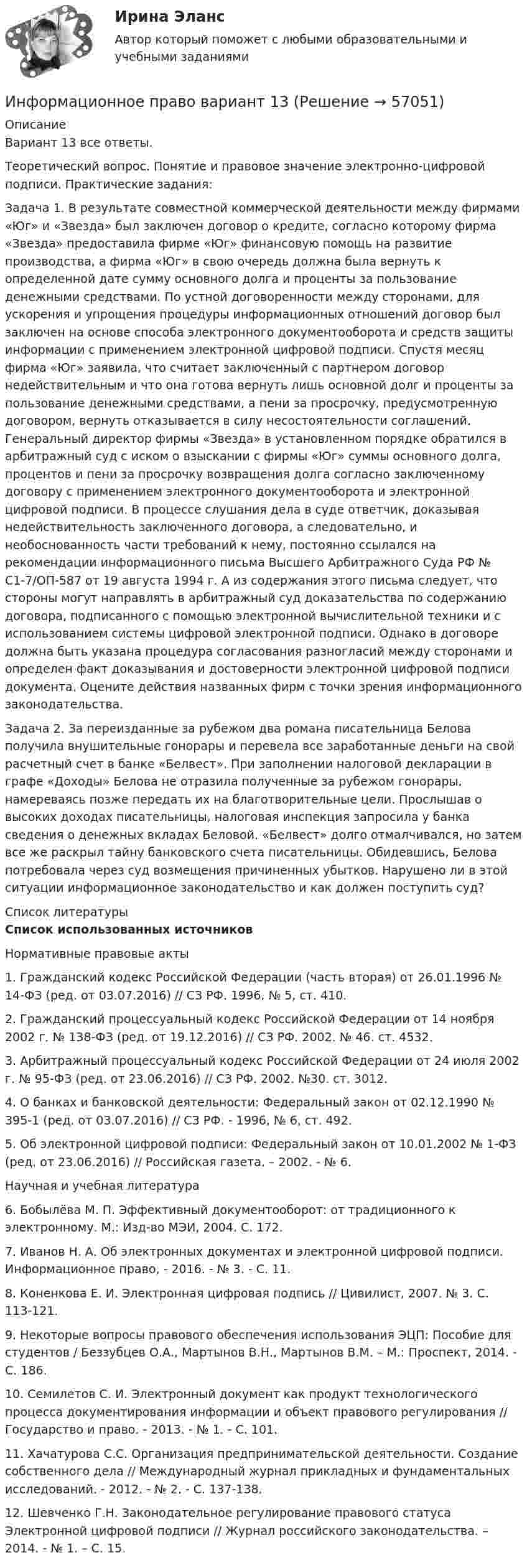      
            Описание
            Вариант 13 все ответы. Теоретический вопрос. Понятие и правовое значение электронно-цифровой подписи. Практические задания: Задача 1. В результате совместной коммерческой деятельности между фирмами «Юг» и «Звезда» был заключен договор о кредите, согласно которому фирма «Звезда» предоставила фирме «Юг» финансовую помощь на развитие производства, а фирма «Юг» в свою очередь должна была вернуть к определенной дате сумму основного долга и проценты за пользование денежными средствами. По устной договоренности между сторонами, для ускорения и упрощения процедуры информационных отношений договор был заключен на основе способа электронного документооборота и средств защиты информации с применением электронной цифровой подписи. Спустя месяц фирма «Юг» заявила, что считает заключенный с партнером договор недействительным и что она готова вернуть лишь основной долг и проценты за пользование денежными средствами, а пени за просрочку, предусмотренную договором, вернуть отказывается в силу несостоятельности соглашений. Генеральный директор фирмы «Звезда» в установленном порядке обратился в арбитражный суд с иском о взыскании с фирмы «Юг» суммы основного долга, процентов и пени за просрочку возвращения долга согласно заключенному договору с применением электронного документооборота и электронной цифровой подписи. В процессе слушания дела в суде ответчик, доказывая недействительность заключенного договора, а следовательно, и необоснованность части требований к нему, постоянно ссылался на рекомендации информационного письма Высшего Арбитражного Суда РФ № С1-7/ОП-587 от 19 августа 1994 г. А из содержания этого письма следует, что стороны могут направлять в арбитражный суд доказательства по содержанию договора, подписанного с помощью электронной вычислительной техники и с использованием системы цифровой электронной подписи. Однако в договоре должна быть указана процедура согласования разногласий между сторонами и определен факт доказывания и достоверности электронной цифровой подписи документа. Оцените действия названных фирм с точки зрения информационного законодательства. Задача 2. За переизданные за рубежом два романа писательница Белова получила внушительные гонорары и перевела все заработанные деньги на свой расчетный счет в банке «Белвест». При заполнении налоговой декларации в графе «Доходы» Белова не отразила полученные за рубежом гонорары, намереваясь позже передать их на благотворительные цели. Прослышав о высоких доходах писательницы, налоговая инспекция запросила у банка сведения о денежных вкладах Беловой. «Белвест» долго отмалчивался, но затем все же раскрыл тайну банковского счета писательницы. Обидевшись, Белова потребовала через суд возмещения причиненных убытков. Нарушено ли в этой ситуации информационное законодательство и как должен поступить суд?   
            Список литературы
             Список использованных источников 	Нормативные правовые акты	1. Гражданский кодекс Российской Федерации (часть вторая) от 26.01.1996 № 14-ФЗ (ред. от 03.07.2016) // СЗ РФ. 1996, № 5, ст. 410.	2. Гражданский процессуальный кодекс Российской Федерации от 14 ноября 2002 г. № 138-ФЗ (ред. от 19.12.2016) // СЗ РФ. 2002. № 46. ст. 4532.	3. Арбитражный процессуальный кодекс Российской Федерации от 24 июля 2002 г. № 95-ФЗ (ред. от 23.06.2016) // СЗ РФ. 2002. №30. ст. 3012.	4. О банках и банковской деятельности: Федеральный закон от 02.12.1990 № 395-1 (ред. от 03.07.2016) // СЗ РФ. - 1996, № 6, ст. 492.	5. Об электронной цифровой подписи: Федеральный закон от 10.01.2002 № 1-ФЗ (ред. от 23.06.2016) // Российская газета. – 2002. - № 6. 	Научная и учебная литература	 6. Бобылёва М. П. Эффективный документооборот: от традиционного к электронному. М.: Изд-во МЭИ, 2004. С. 172.	7. Иванов Н. А. Об электронных документах и электронной цифровой подписи. Информационное право, - 2016. - № 3. - С. 11.	8. Коненкова Е. И. Электронная цифровая подпись // Цивилист, 2007. № 3. С. 113-121.	9. Некоторые вопросы правового обеспечения использования ЭЦП: Пособие для студентов / Беззубцев О.А., Мартынов В.Н., Мартынов В.М. – М.: Проспект, 2014. - С. 186.	10. Семилетов С. И. Электронный документ как продукт технологического процесса документирования информации и объект правового регулирования // Государство и право. - 2013. - № 1. - С. 101.	11. Хачатурова С.С. Организация предпринимательской деятельности. Создание собственного дела // Международный журнал прикладных и фундаментальных исследований. - 2012. - № 2. - С. 137-138.	12. Шевченко Г.Н. Законодательное регулирование правового статуса Электронной цифровой подписи // Журнал российского законодательства. – 2014. - № 1. – С. 15. 
            
            
            Информационное правоИнформационное право вариант 13«Информационное право» Вариант 13Информационное право  Практическое задание 2, 3, 5, 6 Итоговый тестИнформационное право(Росдистант)Информационное право/СИНЕРГИЯ//МОСАП//МОИ//МТИИнформационное сотрудничество между государствами осуществляется посредством используемых Интерполом.Информационное обеспечение экономической деятельности💯 Информационное общество и проблемы прикладной информатики.м (ответы на тест Синергия / МТИ / МосАП, сентябрь 2022)Информационное общество и проблемы прикладной информатики.м. Синергия. Ответы на ИТОГОВЫЙ ТЕСТ. На отлично!Информационное общество и проблемы прикладной информатики Ответы на тест Синергия МОИ МТИинформационное право Информационное правоИнформационное право