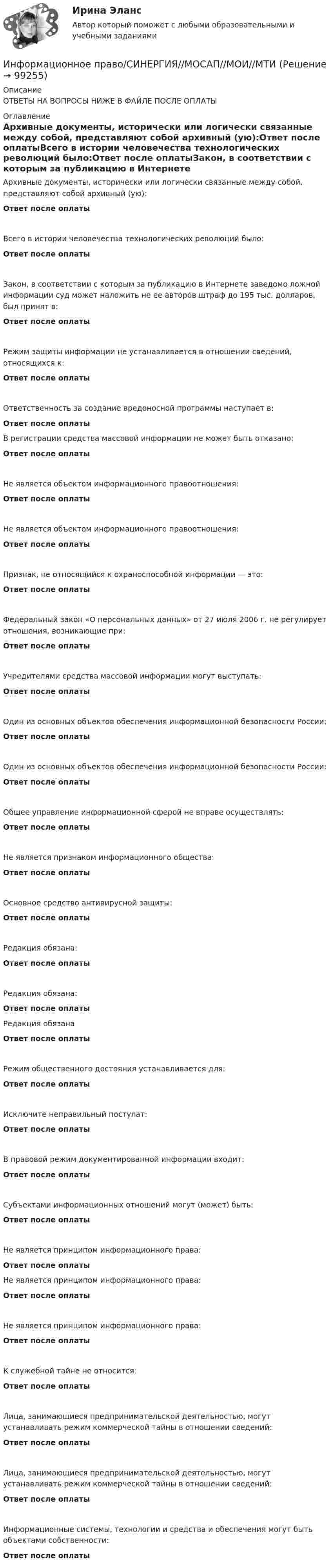      
            Описание
            ОТВЕТЫ НА ВОПРОСЫ НИЖЕ В ФАЙЛЕ ПОСЛЕ ОПЛАТЫ 
            Оглавление
            Архивные документы, исторически или логически связанные между собой, представляют собой архивный (ую):Ответ после оплатыВсего в истории человечества технологических революций было:Ответ после оплатыЗакон, в соответствии с которым за публикацию в Интернете заведомо ложной информации суд может наложить не ее авторов штраф до 195 тыс. долларов, был принят в:Ответ после оплатыРежим защиты информации не устанавливается в отношении сведений, относящихся к:Ответ после оплатыОтветственность за создание вредоносной программы наступает в:Ответ после оплатыВ регистрации средства массовой информации не может быть отказано:Ответ после оплатыНе является объектом информационного правоотношения:Ответ после оплатыНе является объектом информационного правоотношения:Ответ после оплатыПризнак, не относящийся к охраноспособной информации — это:Ответ после оплатыФедеральный закон «О персональных данных» от 27 июля 2006 г. не регулирует отношения, возникающие при:Ответ после оплатыУчредителями средства массовой информации могут выступать:Ответ после оплатыОдин из основных объектов обеспечения информационной безопасности России:Ответ после оплатыОдин из основных объектов обеспечения информационной безопасности России:Ответ после оплатыОбщее управление информационной сферой не вправе осуществлять:Ответ после оплатыНе является признаком информационного общества:Ответ после оплатыОсновное средство антивирусной защиты:Ответ после оплатыРедакция обязана:Ответ после оплатыРедакция обязана:Ответ после оплатыРедакция обязанаОтвет после оплатыРежим общественного достояния устанавливается для:Ответ после оплатыИсключите неправильный постулат:Ответ после оплатыВ правовой режим документированной информации входит:Ответ после оплатыСубъектами информационных отношений могут (может) быть:Ответ после оплатыНе является принципом информационного права:Ответ после оплатыНе является принципом информационного права:Ответ после оплатыНе является принципом информационного права:Ответ после оплатыК служебной тайне не относится:Ответ после оплатыЛица, занимающиеся предпринимательской деятельностью, могут устанавливать режим коммерческой тайны в отношении сведений:Ответ после оплатыЛица, занимающиеся предпринимательской деятельностью, могут устанавливать режим коммерческой тайны в отношении сведений:Ответ после оплатыИнформационные системы, технологии и средства и обеспечения могут быть объектами собственности:Ответ после оплаты  
            
            
            Информационное право(Росдистант)Информационное право/СИНЕРГИЯ//МОСАП//МОИ//МТИИнформационное сотрудничество между государствами осуществляется посредством используемых Интерполом.Информационное сотрудничество между государствами осуществляется посредством используемых Интерполом.Информационное сотрудничество осуществляется посредством специальных …, которые используются НЦБ Интерпола в России.Информационно-измерительная техника в электроэнергетике _Лр№1Информационно-измерительная техника в электроэнергетике _Лр№2информационное право Информационное правоИнформационное правоИнформационное правоИнформационное правоИнформационное право вариант 13«Информационное право» Вариант 13