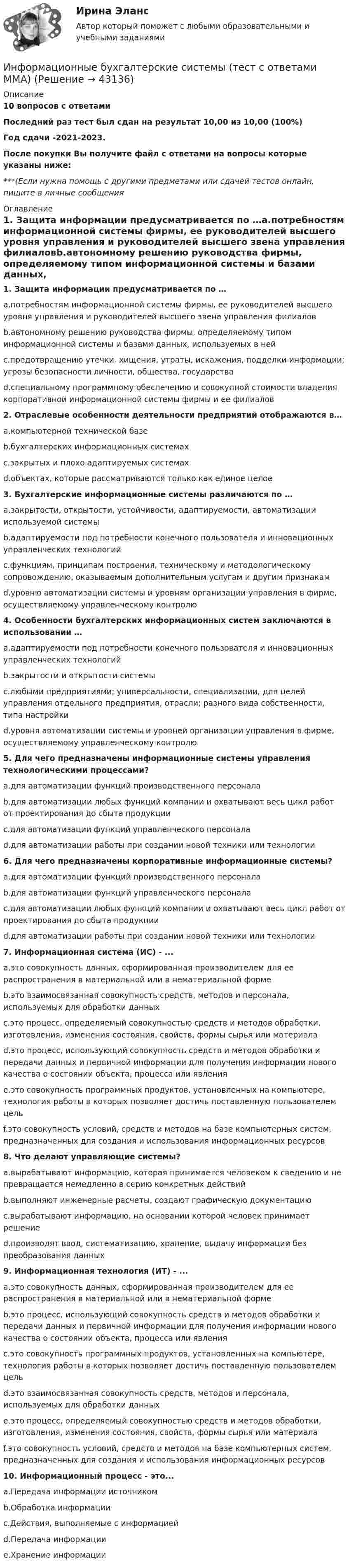     
            Описание
            10 вопросов с ответамиПоследний раз тест был сдан на результат 10,00 из 10,00 (100%)Год сдачи -2021-2023.После покупки Вы получите файл с ответами на вопросы которые указаны ниже:***(Если нужна помощь с другими предметами или сдачей тестов онлайн, пишите в личные сообщения  
            Оглавление
            1. Защита информации предусматривается по …a.потребностям информационной системы фирмы, ее руководителей высшего уровня управления и руководителей высшего звена управления филиаловb.автономному решению руководства фирмы, определяемому типом информационной системы и базами данных, используемых в нейc.предотвращению утечки, хищения, утраты, искажения, подделки информации; угрозы безопасности личности, общества, государстваd.специальному программному обеспечению и совокупной стоимости владения корпоративной информационной системы фирмы и ее филиалов2. Отраслевые особенности деятельности предприятий отображаются в…a.компьютерной технической базеb.бухгалтерских информационных системахc.закрытых и плохо адаптируемых системахd.объектах, которые рассматриваются только как единое целое 3. Бухгалтерские информационные системы различаются по …a.закрытости, открытости, устойчивости, адаптируемости, автоматизации используемой системыb.адаптируемости под потребности конечного пользователя и инновационных управленческих технологийc.функциям, принципам построения, техническому и методологическому сопровождению, оказываемым дополнительным услугам и другим признакамd.уровню автоматизации системы и уровням организации управления в фирме, осуществляемому управленческому контролю4. Особенности бухгалтерских информационных систем заключаются в использовании …a.адаптируемости под потребности конечного пользователя и инновационных управленческих технологийb.закрытости и открытости системыc.любыми предприятиями; универсальности, специализации, для целей управления отдельного предприятия, отрасли; разного вида собственности, типа настройкиd.уровня автоматизации системы и уровней организации управления в фирме, осуществляемому управленческому контролю5. Для чего предназначены информационные системы управления технологическими процессами?a.для автоматизации функций производственного персоналаb.для автоматизации любых функций компании и охватывают весь цикл работ от проектирования до сбыта продукцииc.для автоматизации функций управленческого персоналаd.для автоматизации работы при создании новой техники или технологии6. Для чего предназначены корпоративные информационные системы?a.для автоматизации функций производственного персоналаb.для автоматизации функций управленческого персоналаc.для автоматизации любых функций компании и охватывают весь цикл работ от проектирования до сбыта продукцииd.для автоматизации работы при создании новой техники или технологии7. Информационная система (ИС) - ...a.это совокупность данных, сформированная производителем для ее распространения в материальной или в нематериальной формеb.это взаимосвязанная совокупность средств, методов и персонала, используемых для обработки данныхc.это процесс, определяемый совокупностью средств и методов обработки, изготовления, изменения состояния, свойств, формы сырья или материалаd.это процесс, использующий совокупность средств и методов обработки и передачи данных и первичной информации для получения информации нового качества о состоянии объекта, процесса или явленияe.это совокупность программных продуктов, установленных на компьютере, технология работы в которых позволяет достичь поставленную пользователем цельf.это совокупность условий, средств и методов на базе компьютерных систем, предназначенных для создания и использования информационных ресурсов8. Что делают управляющие системы?a.вырабатывают информацию, которая принимается человеком к сведению и не превращается немедленно в серию конкретных действийb.выполняют инженерные расчеты, создают графическую документациюc.вырабатывают информацию, на основании которой человек принимает решениеd.производят ввод, систематизацию, хранение, выдачу информации без преобразования данных9. Информационная технология (ИТ) - ...a.это совокупность данных, сформированная производителем для ее распространения в материальной или в нематериальной формеb.это процесс, использующий совокупность средств и методов обработки и передачи данных и первичной информации для получения информации нового качества о состоянии объекта, процесса или явленияc.это совокупность программных продуктов, установленных на компьютере, технология работы в которых позволяет достичь поставленную пользователем цельd.это взаимосвязанная совокупность средств, методов и персонала, используемых для обработки данныхe.это процесс, определяемый совокупностью средств и методов обработки, изготовления, изменения состояния, свойств, формы сырья или материалаf.это совокупность условий, средств и методов на базе компьютерных систем, предназначенных для создания и использования информационных ресурсов10. Информационный процесс - это...a.Передача информации источникомb.Обработка информацииc.Действия, выполняемые с информациейd.Передача информацииe.Хранение информации 
            
            
            Информационные бухгалтерские системы (Тест с ответами ИДО \ ММА)Информационные бухгалтерские системы (тест с ответами ММА)Информационные бухгалтерские системы (Тест с ответами ММА)Информационные и коммуникационные технологии в деятельности психологаИнформационные и коммуникационные технологии (ДОУА) Практическое занятие 4Информационные и коммуникационные технологии Практическое занятие 4Информационные и мультимедийные технологии при составлении и оформлении климатических карт температур и осадков острова СахалинИнформационно-коммуникационные технологии для профессиональной деятельности (Темы 1-4) тест с ответами Синергия/МОИ/ МТИ /МОСАПИнформационно-коммуникационные технологии для профессиональной деятельности тест Синергия (ответы🟢87/100 баллов)Информационно-коммуникационные технологии для профессиональной деятельности -тест с ответами Синергия. 2023 г.Информационно-коммуникационные технологии для профессиональной деятельности (тест с ответами Синергия, МОИ) 3 семестр. Новый тест, июль 2022Информационно-коммуникационные технологии для профессиональной деятельности (тест с ответами Синергия/МОИ/ МТИ /МОСАП)Информационно-компьютерные технологии в промышленной безопасности (Обучение)Информационно-образовательная среда, осуществляющая исследовательскую и образовательную деятельность, включает...