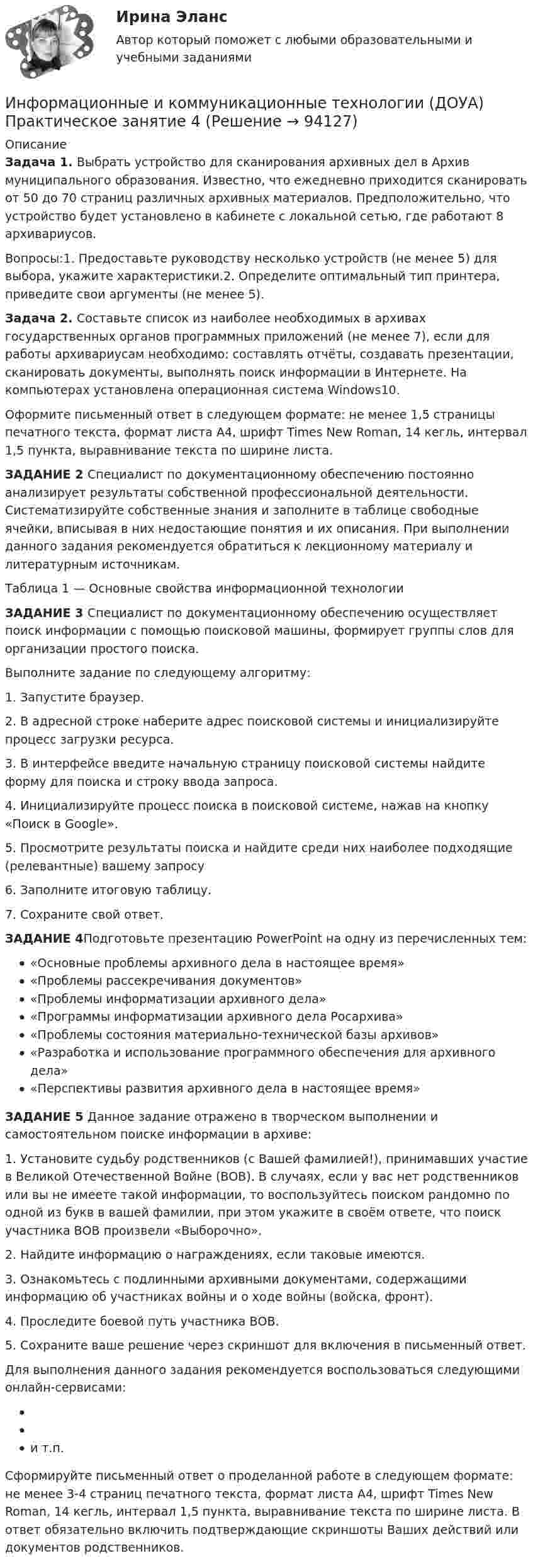      
            Описание
            Задача 1. Выбрать устройство для сканирования архивных дел в Архив муниципального образования. Известно, что ежедневно приходится сканировать от 50 до 70 страниц различных архивных материалов. Предположительно, что устройство будет установлено в кабинете с локальной сетью, где работают 8 архивариусов.Вопросы:1. Предоставьте руководству несколько устройств (не менее 5) для выбора, укажите характеристики.2. Определите оптимальный тип принтера, приведите свои аргументы (не менее 5). Задача 2. Составьте список из наиболее необходимых в архивах государственных органов программных приложений (не менее 7), если для работы архивариусам необходимо: составлять отчёты, создавать презентации, сканировать документы, выполнять поиск информации в Интернете. На компьютерах установлена операционная система Windows10.Оформите письменный ответ в следующем формате: не менее 1,5 страницы печатного текста, формат листа А4, шрифт Times New Roman, 14 кегль, интервал 1,5 пункта, выравнивание текста по ширине листа.ЗАДАНИЕ 2 Специалист по документационному обеспечению постоянно анализирует результаты собственной профессиональной деятельности. Систематизируйте собственные знания и заполните в таблице свободные ячейки, вписывая в них недостающие понятия и их описания. При выполнении данного задания рекомендуется обратиться к лекционному материалу и литературным источникам.Таблица 1 — Основные свойства информационной технологииЗАДАНИЕ 3 Специалист по документационному обеспечению осуществляет поиск информации с помощью поисковой машины, формирует группы слов для организации простого поиска. Выполните задание по следующему алгоритму:1. Запустите браузер. 2. В адресной строке наберите адрес поисковой системы  и инициализируйте процесс загрузки ресурса. 3. В интерфейсе введите начальную страницу поисковой системы  найдите форму для поиска и строку ввода запроса. 4. Инициализируйте процесс поиска в поисковой системе, нажав на кнопку «Поиск в Goоgle». 5. Просмотрите результаты поиска и найдите среди них наиболее подходящие (релевантные) вашему запросу6. Заполните итоговую таблицу.7. Сохраните свой ответ.ЗАДАНИЕ 4Подготовьте презентацию PowerPoint на одну из перечисленных тем: «Основные проблемы архивного дела в настоящее время»«Проблемы рассекречивания документов»«Проблемы информатизации архивного дела»«Программы информатизации архивного дела Росархива»«Проблемы состояния материально-технической базы архивов»«Разработка и использование программного обеспечения для архивного дела»«Перспективы развития архивного дела в настоящее время»ЗАДАНИЕ 5 Данное задание отражено в творческом выполнении и самостоятельном поиске информации в архиве: 1.	Установите судьбу родственников (с Вашей фамилией!), принимавших участие в Великой Отечественной Войне (ВОВ). В случаях, если у вас нет родственников или вы не имеете такой информации, то воспользуйтесь поиском рандомно по одной из букв в вашей фамилии, при этом укажите в своём ответе, что поиск участника ВОВ произвели «Выборочно». 2. Найдите информацию о награждениях, если таковые имеются.3. Ознакомьтесь с подлинными архивными документами, содержащими информацию об участниках войны и о ходе войны (войска, фронт).4. Проследите боевой путь участника ВОВ. 5. Сохраните ваше решение через скриншот для включения в письменный ответ.Для выполнения данного задания рекомендуется воспользоваться следующими онлайн-сервисами: и т.п.Сформируйте письменный ответ о проделанной работе в следующем формате: не менее 3-4 страниц печатного текста, формат листа А4, шрифт Times New Roman, 14 кегль, интервал 1,5 пункта, выравнивание текста по ширине листа. В ответ обязательно включить подтверждающие скриншоты Ваших действий или документов родственников.    
            
            
            Информационные и коммуникационные технологии в деятельности психологаИнформационные и коммуникационные технологии (ДОУА) Практическое занятие 4Информационные и коммуникационные технологии Практическое занятие 4Информационные и мультимедийные технологии при составлении и оформлении климатических карт температур и осадков острова СахалинИнформационные потоки предприятия связаны с такими видами событий, как… событияИнформационные проекты Информационные проекты. 100 баллов. СинергияИнформационно-коммуникационные технологии для профессиональной деятельности (тест с ответами Синергия, МОИ) 3 семестр. Новый тест, июль 2022Информационно-коммуникационные технологии для профессиональной деятельности (тест с ответами Синергия/МОИ/ МТИ /МОСАП)Информационно-компьютерные технологии в промышленной безопасности (Обучение)Информационно-образовательная среда, осуществляющая исследовательскую и образовательную деятельность, включает...Информационные RFC …Информационные бухгалтерские системы (Тест с ответами ИДО \ ММА)Информационные бухгалтерские системы (тест с ответами ММА)