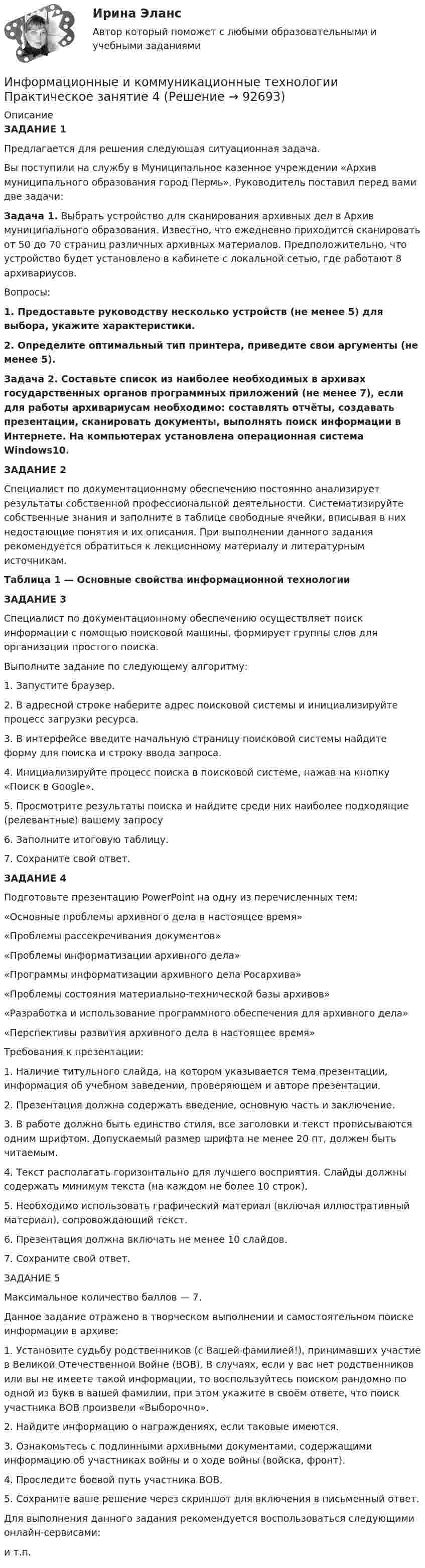      
            Описание
            ЗАДАНИЕ 1Предлагается для решения следующая ситуационная задача.Вы поступили на службу в Муниципальное казенное учреждении «Архив муниципального образования город Пермь». Руководитель поставил перед вами две задачи:Задача 1. Выбрать устройство для сканирования архивных дел в Архив муниципального образования. Известно, что ежедневно приходится сканировать от 50 до 70 страниц различных архивных материалов. Предположительно, что устройство будет установлено в кабинете с локальной сетью, где работают 8 архивариусов.Вопросы:1. Предоставьте руководству несколько устройств (не менее 5) для выбора, укажите характеристики.2. Определите оптимальный тип принтера, приведите свои аргументы (не менее 5).Задача 2. Составьте список из наиболее необходимых в архивах государственных органов программных приложений (не менее 7), если для работы архивариусам необходимо: составлять отчёты, создавать презентации, сканировать документы, выполнять поиск информации в Интернете. На компьютерах установлена операционная система Windows10.ЗАДАНИЕ 2Специалист по документационному обеспечению постоянно анализирует результаты собственной профессиональной деятельности. Систематизируйте собственные знания и заполните в таблице свободные ячейки, вписывая в них недостающие понятия и их описания. При выполнении данного задания рекомендуется обратиться к лекционному материалу и литературным источникам.Таблица 1 — Основные свойства информационной технологииЗАДАНИЕ 3Специалист по документационному обеспечению осуществляет поиск информации с помощью поисковой машины, формирует группы слов для организации простого поиска. Выполните задание по следующему алгоритму:1. Запустите браузер. 2. В адресной строке наберите адрес поисковой системы  и инициализируйте процесс загрузки ресурса. 3. В интерфейсе введите начальную страницу поисковой системы  найдите форму для поиска и строку ввода запроса. 4. Инициализируйте процесс поиска в поисковой системе, нажав на кнопку «Поиск в Goоgle». 5. Просмотрите результаты поиска и найдите среди них наиболее подходящие (релевантные) вашему запросу6. Заполните итоговую таблицу.7. Сохраните свой ответ.ЗАДАНИЕ 4Подготовьте презентацию PowerPoint на одну из перечисленных тем: «Основные проблемы архивного дела в настоящее время»«Проблемы рассекречивания документов»«Проблемы информатизации архивного дела»«Программы информатизации архивного дела Росархива»«Проблемы состояния материально-технической базы архивов»«Разработка и использование программного обеспечения для архивного дела»«Перспективы развития архивного дела в настоящее время»Требования к презентации:1. Наличие титульного слайда, на котором указывается тема презентации, информация об учебном заведении, проверяющем и авторе презентации.2. Презентация должна содержать введение, основную часть и заключение.3. В работе должно быть единство стиля, все заголовки и текст прописываются одним шрифтом. Допускаемый размер шрифта не менее 20 пт, должен быть читаемым.4. Текст располагать горизонтально для лучшего восприятия. Слайды должны содержать минимум текста (на каждом не более 10 строк).5.  Необходимо использовать графический материал (включая иллюстративный материал), сопровождающий текст. 6. Презентация должна включать не менее 10 слайдов.7. Сохраните свой ответ.ЗАДАНИЕ 5 Максимальное количество баллов — 7.Данное задание отражено в творческом выполнении и самостоятельном поиске информации в архиве: 1.     Установите судьбу родственников (с Вашей фамилией!), принимавших участие в Великой Отечественной Войне (ВОВ). В случаях, если у вас нет родственников или вы не имеете такой информации, то воспользуйтесь поиском рандомно по одной из букв в вашей фамилии, при этом укажите в своём ответе, что поиск участника ВОВ произвели «Выборочно». 2. Найдите информацию о награждениях, если таковые имеются.3. Ознакомьтесь с подлинными архивными документами, содержащими информацию об участниках войны и о ходе войны (войска, фронт).4. Проследите боевой путь участника ВОВ. 5. Сохраните ваше решение через скриншот для включения в письменный ответ.Для выполнения данного задания рекомендуется воспользоваться следующими онлайн-сервисами: и т.п.   
            
            
            Информационные и коммуникационные технологии (ДОУА) Практическое занятие 4Информационные и коммуникационные технологии Практическое занятие 4Информационные и мультимедийные технологии при составлении и оформлении климатических карт температур и осадков острова СахалинИнформационные потоки предприятия связаны с такими видами событий, как… событияИнформационные проекты Информационные проекты. 100 баллов. СинергияИнформационные проекты / 45 вопросовИнформационно-коммуникационные технологии для профессиональной деятельности (тест с ответами Синергия/МОИ/ МТИ /МОСАП)Информационно-компьютерные технологии в промышленной безопасности (Обучение)Информационно-образовательная среда, осуществляющая исследовательскую и образовательную деятельность, включает...Информационные RFC …Информационные бухгалтерские системы (Тест с ответами ИДО \ ММА)Информационные бухгалтерские системы (тест с ответами ММА)Информационные бухгалтерские системы (Тест с ответами ММА)