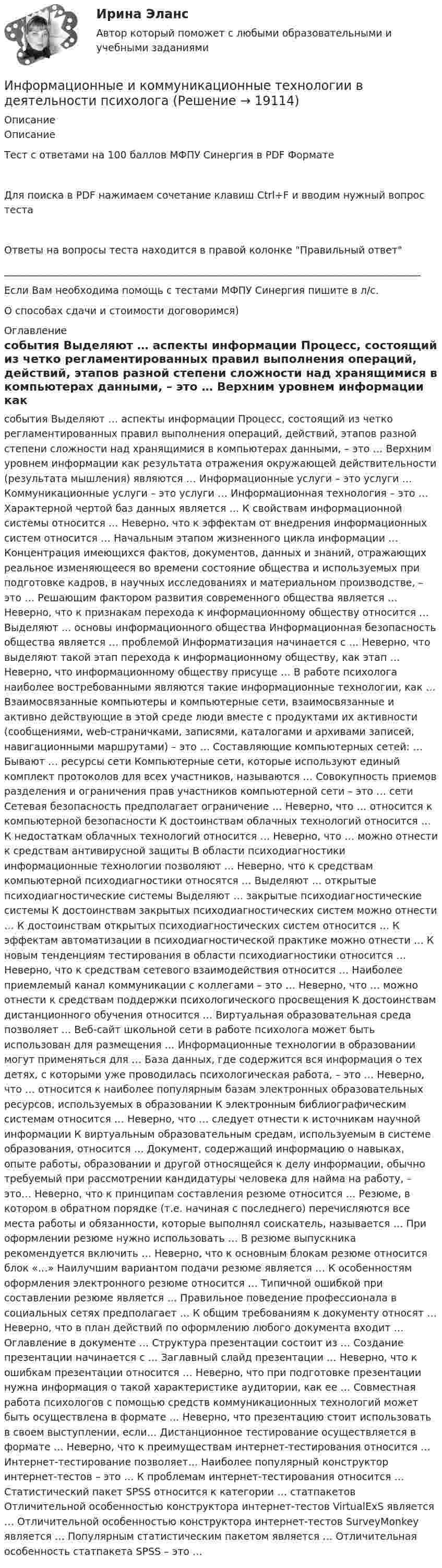      
          Описание
          ОписаниеТест с ответами на 100 баллов МФПУ Синергия в PDF ФорматеДля поиска в PDF нажимаем сочетание клавиш Ctrl+F и вводим нужный вопрос тестаОтветы на вопросы теста находится в правой колонке Правильный ответ____________________________________________________________________________________Если Вам необходима помощь с тестами МФПУ Синергия пишите в л/с.О способах сдачи и стоимости договоримся) 
          Оглавление
           события    Выделяют … аспекты информации    Процесс, состоящий из четко регламентированных правил выполнения операций, действий, этапов разной степени сложности над хранящимися в компьютерах данными, – это …    Верхним уровнем информации как результата отражения окружающей действительности (результата мышления) являются …    Информационные услуги – это услуги …    Коммуникационные услуги – это услуги …    Информационная технология – это …    Характерной чертой баз данных является …    К свойствам информационной системы относится …    Неверно, что к эффектам от внедрения информационных систем относится …    Начальным этапом жизненного цикла информации …    Концентрация имеющихся фактов, документов, данных и знаний, отражающих реальное изменяющееся во времени состояние общества и используемых при подготовке кадров, в научных исследованиях и материальном производстве, – это …    Решающим фактором развития современного общества является …    Неверно, что к признакам перехода к информационному обществу относится …    Выделяют … основы информационного общества    Информационная безопасность общества является … проблемой    Информатизация начинается с …    Неверно, что выделяют такой этап перехода к информационному обществу, как этап …    Неверно, что информационному обществу присуще …    В работе психолога наиболее востребованными являются такие информационные технологии, как …    Взаимосвязанные компьютеры и компьютерные сети, взаимосвязанные и активно действующие в этой среде люди вместе с продуктами их активности (сообщениями, web-страничками, записями, каталогами и архивами записей, навигационными маршрутами) – это …    Составляющие компьютерных сетей: …    Бывают … ресурсы сети    Компьютерные сети, которые используют единый комплект протоколов для всех участников, называются …    Совокупность приемов разделения и ограничения прав участников компьютерной сети – это … сети    Сетевая безопасность предполагает ограничение …    Неверно, что … относится к компьютерной безопасности    К достоинствам облачных технологий относится …    К недостаткам облачных технологий относится …    Неверно, что … можно отнести к средствам антивирусной защиты    В области психодиагностики информационные технологии позволяют …    Неверно, что к средствам компьютерной психодиагностики относятся …    Выделяют … открытые психодиагностические системы    Выделяют … закрытые психодиагностические системы    К достоинствам закрытых психодиагностических систем можно отнести …    К достоинствам открытых психодиагностических систем относится …    К эффектам автоматизации в психодиагностической практике можно отнести …    К новым тенденциям тестирования в области психодиагностики относится …    Неверно, что к средствам сетевого взаимодействия относится …    Наиболее приемлемый канал коммуникации с коллегами – это …    Неверно, что … можно отнести к средствам поддержки психологического просвещения    К достоинствам дистанционного обучения относится …    Виртуальная образовательная среда позволяет …    Веб-сайт школьной сети в работе психолога может быть использован для размещения …    Информационные технологии в образовании могут применяться для …    База данных, где содержится вся информация о тех детях, с которыми уже проводилась психологическая работа, – это …    Неверно, что … относится к наиболее популярным базам электронных образовательных ресурсов, используемых в образовании    К электронным библиографическим системам относится …    Неверно, что … следует отнести к источникам научной информации    К виртуальным образовательным средам, используемым в системе образования, относится …    Документ, содержащий информацию о навыках, опыте работы, образовании и другой относящейся к делу информации, обычно требуемый при рассмотрении кандидатуры человека для найма на работу, – это…    Неверно, что к принципам составления резюме относится …    Резюме, в котором в обратном порядке (т.е. начиная с последнего) перечисляются все места работы и обязанности, которые выполнял соискатель, называется …    При оформлении резюме нужно использовать …    В резюме выпускника рекомендуется включить …    Неверно, что к основным блокам резюме относится блок «…»    Наилучшим вариантом подачи резюме является …    К особенностям оформления электронного резюме относится …    Типичной ошибкой при составлении резюме является …    Правильное поведение профессионала в социальных сетях предполагает …    К общим требованиям к документу относят …    Неверно, что в план действий по оформлению любого документа входит …    Оглавление в документе …    Структура презентации состоит из …    Создание презентации начинается с …    Заглавный слайд презентации …    Неверно, что к ошибкам презентации относится …    Неверно, что при подготовке презентации нужна информация о такой характеристике аудитории, как ее …    Совместная работа психологов с помощью средств коммуникационных технологий может быть осуществлена в формате …    Неверно, что презентацию стоит использовать в своем выступлении, если…    Дистанционное тестирование осуществляется в формате …    Неверно, что к преимуществам интернет-тестирования относится …    Интернет-тестирование позволяет…    Наиболее популярный конструктор интернет-тестов – это …    К проблемам интернет-тестирования относится …    Статистический пакет SPSS относится к категории … статпакетов    Отличительной особенностью конструктора интернет-тестов VirtualExS является …    Отличительной особенностью конструктора интернет-тестов SurveyMonkey является …    Популярным статистическим пакетом является …    Отличительная особенность статпакета SPSS – это …                                                                                                                                                                                                                                                                                                                                                                                                                                                                                                     
            
            
            Информационные бухгалтерские системы (Тест с ответами ММА)Информационные и коммуникационные технологии в деятельности психологаИнформационные и коммуникационные технологии (ДОУА) Практическое занятие 4Информационные и коммуникационные технологии Практическое занятие 4Информационные и мультимедийные технологии при составлении и оформлении климатических карт температур и осадков острова СахалинИнформационные потоки предприятия связаны с такими видами событий, как… событияИнформационные проекты Информационно-коммуникационные технологии для профессиональной деятельности -тест с ответами Синергия. 2023 г.Информационно-коммуникационные технологии для профессиональной деятельности (тест с ответами Синергия, МОИ) 3 семестр. Новый тест, июль 2022Информационно-коммуникационные технологии для профессиональной деятельности (тест с ответами Синергия/МОИ/ МТИ /МОСАП)Информационно-компьютерные технологии в промышленной безопасности (Обучение)Информационно-образовательная среда, осуществляющая исследовательскую и образовательную деятельность, включает...Информационные RFC …Информационные бухгалтерские системы (Тест с ответами ИДО \ ММА)