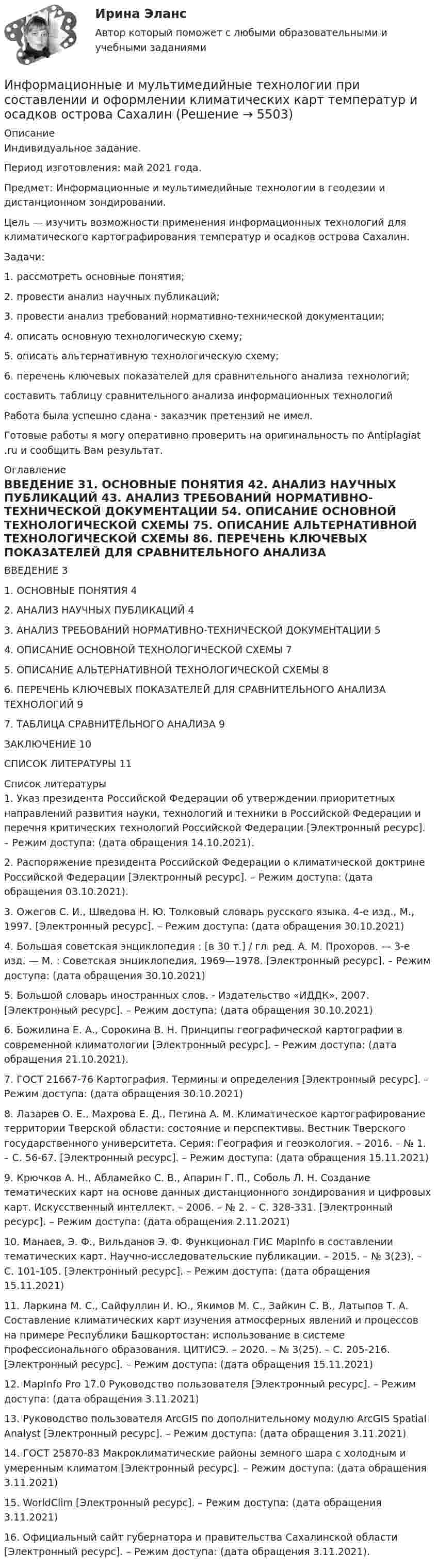     
          Описание
          Индивидуальное задание.Период изготовления: май 2021 года.Предмет: Информационные и мультимедийные технологии в геодезии и дистанционном зондировании.Цель — изучить возможности применения информационных технологий для климатического картографирования температур и осадков острова Сахалин.Задачи:1.    рассмотреть основные понятия;2.    провести анализ научных публикаций;3.    провести анализ требований нормативно-технической документации;4.    описать основную технологическую схему;5.    описать альтернативную технологическую схему;6.    перечень ключевых показателей для сравнительного анализа технологий;составить таблицу сравнительного анализа информационных технологийРабота была успешно сдана - заказчик претензий не имел.Готовые работы я могу оперативно проверить на оригинальность по Antiplagiat .ru и сообщить Вам результат. 
          Оглавление
          ВВЕДЕНИЕ 31. ОСНОВНЫЕ ПОНЯТИЯ 42. АНАЛИЗ НАУЧНЫХ ПУБЛИКАЦИЙ 43. АНАЛИЗ ТРЕБОВАНИЙ НОРМАТИВНО-ТЕХНИЧЕСКОЙ ДОКУМЕНТАЦИИ 54. ОПИСАНИЕ ОСНОВНОЙ ТЕХНОЛОГИЧЕСКОЙ СХЕМЫ 75. ОПИСАНИЕ АЛЬТЕРНАТИВНОЙ ТЕХНОЛОГИЧЕСКОЙ СХЕМЫ 86. ПЕРЕЧЕНЬ КЛЮЧЕВЫХ ПОКАЗАТЕЛЕЙ ДЛЯ СРАВНИТЕЛЬНОГО АНАЛИЗА ТЕХНОЛОГИЙ 97. ТАБЛИЦА СРАВНИТЕЛЬНОГО АНАЛИЗА 9ЗАКЛЮЧЕНИЕ 10СПИСОК ЛИТЕРАТУРЫ 11 
          Список литературы
          1. Указ президента Российской Федерации об утверждении приоритетных направлений развития науки, технологий и техники в Российской Федерации и перечня критических технологий Российской Федерации [Электронный ресурс]. – Режим доступа:  (дата обращения 14.10.2021). 2. Распоряжение президента Российской Федерации о климатической доктрине Российской Федерации [Электронный ресурс]. – Режим доступа:  (дата обращения 03.10.2021).3. Ожегов С. И., Шведова Н. Ю. Толковый словарь русского языка. 4-е изд., М., 1997. [Электронный ресурс]. – Режим доступа:  (дата обращения 30.10.2021)4. Большая советская энциклопедия : [в 30 т.] / гл. ред. А. М. Прохоров. — 3-е изд. — М. : Советская энциклопедия, 1969—1978. [Электронный ресурс]. – Режим доступа:  (дата обращения 30.10.2021)5. Большой словарь иностранных слов. - Издательство «ИДДК», 2007. [Электронный ресурс]. – Режим доступа:  (дата обращения 30.10.2021)6. Божилина Е. А., Сорокина В. Н. Принципы географической картографии в современной климатологии [Электронный ресурс]. – Режим доступа:  (дата обращения 21.10.2021).7. ГОСТ 21667-76 Картография. Термины и определения [Электронный ресурс]. – Режим доступа:  (дата обращения 30.10.2021)8. Лазарев О. Е., Махрова Е. Д., Петина А. М. Климатическое картографирование территории Тверской области: состояние и перспективы. Вестник Тверского государственного университета. Серия: География и геоэкология. – 2016. – № 1. – С. 56-67. [Электронный ресурс]. – Режим доступа:  (дата обращения 15.11.2021)9. Крючков А. Н., Абламейко С. В., Апарин Г. П., Соболь Л. Н. Создание тематических карт на основе данных дистанционного зондирования и цифровых карт. Искусственный интеллект. – 2006. – № 2. – С. 328-331. [Электронный ресурс]. – Режим доступа:  (дата обращения 2.11.2021)10. Манаев, Э. Ф., Вильданов Э. Ф. Функционал ГИС MapInfo в составлении тематических карт. Научно-исследовательские публикации. – 2015. – № 3(23). – С. 101-105. [Электронный ресурс]. – Режим доступа:  (дата обращения 15.11.2021)11. Ларкина М. С., Сайфуллин И. Ю., Якимов М. С., Зайкин С. В., Латыпов Т. А. Составление климатических карт изучения атмосферных явлений и процессов на примере Республики Башкортостан: использование в системе профессионального образования. ЦИТИСЭ. – 2020. – № 3(25). – С. 205-216. [Электронный ресурс]. – Режим доступа:  (дата обращения 15.11.2021)12. MapInfo Pro 17.0 Руководство пользователя [Электронный ресурс]. – Режим доступа:  (дата обращения 3.11.2021)13. Руководство пользователя ArcGIS по дополнительному модулю ArcGIS Spatial Analyst [Электронный ресурс]. – Режим доступа:  (дата обращения 3.11.2021) 14. ГОСТ 25870-83 Макроклиматические районы земного шара с холодным и умеренным климатом [Электронный ресурс]. – Режим доступа:  (дата обращения 3.11.2021)15. WorldClim [Электронный ресурс]. – Режим доступа:  (дата обращения 3.11.2021)16. Официальный сайт губернатора и правительства Сахалинской области [Электронный ресурс]. – Режим доступа:  (дата обращения 3.11.2021). 
            
            
            Информационные и коммуникационные технологии Практическое занятие 4Информационные и мультимедийные технологии при составлении и оформлении климатических карт температур и осадков острова СахалинИнформационные потоки предприятия связаны с такими видами событий, как… событияИнформационные проекты Информационные проекты. 100 баллов. СинергияИнформационные проекты / 45 вопросов💯 Информационные проекты (все ответы на тест Синергия / МТИ / МосАП, ноябрь 2022)Информационно-компьютерные технологии в промышленной безопасности (Обучение)Информационно-образовательная среда, осуществляющая исследовательскую и образовательную деятельность, включает...Информационные RFC …Информационные бухгалтерские системы (Тест с ответами ИДО \ ММА)Информационные бухгалтерские системы (тест с ответами ММА)Информационные бухгалтерские системы (Тест с ответами ММА)Информационные и коммуникационные технологии в деятельности психолога