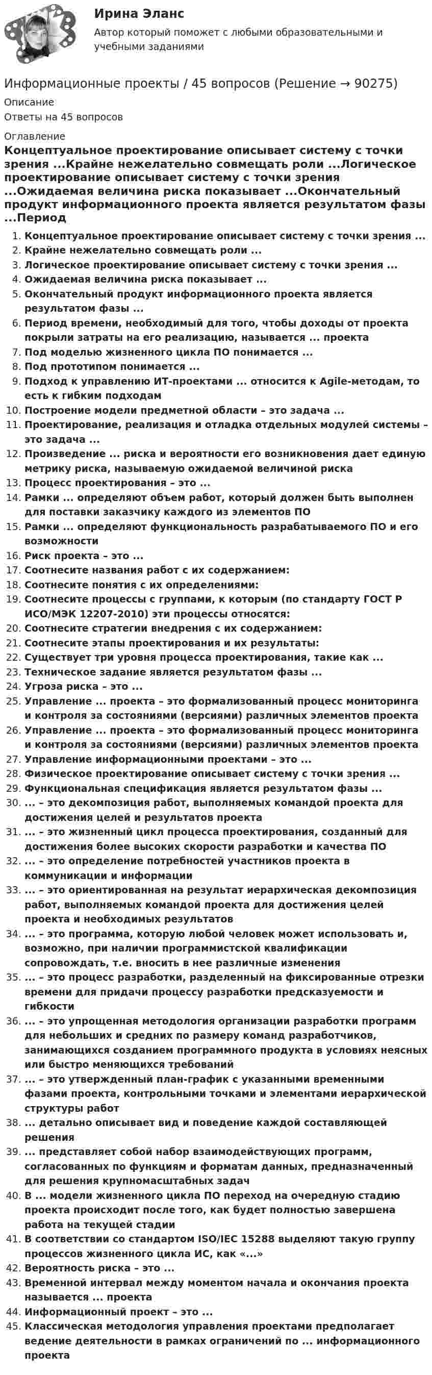      
            Описание
            Ответы на 45 вопросов 
            Оглавление
            Концептуальное проектирование описывает систему с точки зрения ...Крайне нежелательно совмещать роли ...Логическое проектирование описывает систему с точки зрения ...Ожидаемая величина риска показывает ...Окончательный продукт информационного проекта является результатом фазы ...Период времени, необходимый для того, чтобы доходы от проекта покрыли затраты на его реализацию, называется ... проектаПод моделью жизненного цикла ПО понимается ...Под прототипом понимается ...Подход к управлению ИТ-проектами ... относится к Agile-методам, то есть к гибким подходамПостроение модели предметной области – это задача ...Проектирование, реализация и отладка отдельных модулей системы – это задача ...Произведение ... риска и вероятности его возникновения дает единую метрику риска, называемую ожидаемой величиной рискаПроцесс проектирования – это ...Рамки ... определяют объем работ, который должен быть выполнен для поставки заказчику каждого из элементов ПОРамки ... определяют функциональность разрабатываемого ПО и его возможностиРиск проекта – это ...Соотнесите названия работ с их содержанием:Соотнесите понятия с их определениями:Соотнесите процессы с группами, к которым (по стандарту ГОСТ Р ИСО/МЭК 12207-2010) эти процессы относятся:Соотнесите стратегии внедрения с их содержанием:Соотнесите этапы проектирования и их результаты:Существует три уровня процесса проектирования, такие как ...Техническое задание является результатом фазы ...Угроза риска – это ...Управление ... проекта – это формализованный процесс мониторинга и контроля за состояниями (версиями) различных элементов проектаУправление ... проекта – это формализованный процесс мониторинга и контроля за состояниями (версиями) различных элементов проектаУправление информационными проектами – это ...Физическое проектирование описывает систему с точки зрения ...Функциональная спецификация является результатом фазы ...... – это декомпозиция работ, выполняемых командой проекта для достижения целей и результатов проекта... – это жизненный цикл процесса проектирования, созданный для достижения более высоких скорости разработки и качества ПО... – это определение потребностей участников проекта в коммуникации и информации... – это ориентированная на результат иерархическая декомпозиция работ, выполняемых командой проекта для достижения целей проекта и необходимых результатов... – это программа, которую любой человек может использовать и, возможно, при наличии программистской квалификации сопровождать, т.е. вносить в нее различные изменения... – это процесс разработки, разделенный на фиксированные отрезки времени для придачи процессу разработки предсказуемости и гибкости... – это упрощенная методология организации разработки программ для небольших и средних по размеру команд разработчиков, занимающихся созданием программного продукта в условиях неясных или быстро меняющихся требований... – это утвержденный план-график с указанными временными фазами проекта, контрольными точками и элементами иерархической структуры работ... детально описывает вид и поведение каждой составляющей решения... представляет собой набор взаимодействующих программ, согласованных по функциям и форматам данных, предназначенный для решения крупномасштабных задачВ ... модели жизненного цикла ПО переход на очередную стадию проекта происходит после того, как будет полностью завершена работа на текущей стадииВ соответствии со стандартом ISO/IEC 15288 выделяют такую группу процессов жизненного цикла ИС, как «...»Вероятность риска – это ...Временной интервал между моментом начала и окончания проекта называется ... проектаИнформационный проект – это ...Классическая методология управления проектами предполагает ведение деятельности в рамках ограничений по ... информационного проекта  
            
            
            Информационные проекты. 100 баллов. СинергияИнформационные проекты / 45 вопросов💯 Информационные проекты (все ответы на тест Синергия / МТИ / МосАП, ноябрь 2022)💯 Информационные проекты (ответы на тест Синергия / МОИ / МТИ / МосАП, ноябрь 2023)💯 Информационные проекты (правильные ответы на тест Синергия / МОИ / МТИ / МосАП, август 2023)Информационные проекты СинергияИнформационные проекты. Синергия. 100 Баллов 2023Информационные бухгалтерские системы (тест с ответами ММА)Информационные бухгалтерские системы (Тест с ответами ММА)Информационные и коммуникационные технологии в деятельности психологаИнформационные и коммуникационные технологии (ДОУА) Практическое занятие 4Информационные и коммуникационные технологии Практическое занятие 4Информационные и мультимедийные технологии при составлении и оформлении климатических карт температур и осадков острова СахалинИнформационные потоки предприятия связаны с такими видами событий, как… события