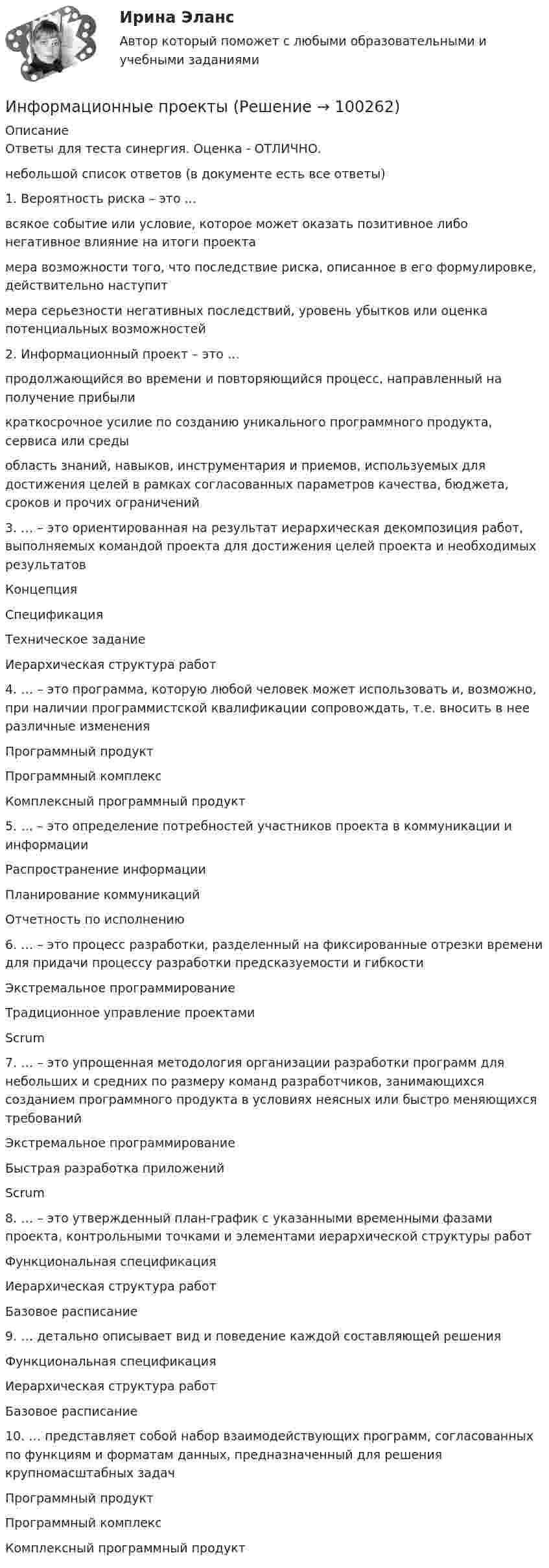     
            Описание
            Ответы для теста синергия. Оценка - ОТЛИЧНО.небольшой список ответов (в документе есть все ответы)1. Вероятность риска – это …всякое событие или условие, которое может оказать позитивное либо негативное влияние на итоги проектамера возможности того, что последствие риска, описанное в его формулировке, действительно наступитмера серьезности негативных последствий, уровень убытков или оценка потенциальных возможностей2. Информационный проект – это …продолжающийся во времени и повторяющийся процесс, направленный на получение прибыликраткосрочное усилие по созданию уникального программного продукта, сервиса или средыобласть знаний, навыков, инструментария и приемов, используемых для достижения целей в рамках согласованных параметров качества, бюджета, сроков и прочих ограничений3. … – это ориентированная на результат иерархическая декомпозиция работ, выполняемых командой проекта для достижения целей проекта и необходимых результатовКонцепцияСпецификацияТехническое заданиеИерархическая структура работ4. … – это программа, которую любой человек может использовать и, возможно, при наличии программистской квалификации сопровождать, т.е. вносить в нее различные измененияПрограммный продуктПрограммный комплексКомплексный программный продукт5. … – это определение потребностей участников проекта в коммуникации и информацииРаспространение информацииПланирование коммуникацийОтчетность по исполнению6. … – это процесс разработки, разделенный на фиксированные отрезки времени для придачи процессу разработки предсказуемости и гибкостиЭкстремальное программированиеТрадиционное управление проектамиScrum7. … – это упрощенная методология организации разработки программ для небольших и средних по размеру команд разработчиков, занимающихся созданием программного продукта в условиях неясных или быстро меняющихся требованийЭкстремальное программированиеБыстрая разработка приложенийScrum8. … – это утвержденный план-график с указанными временными фазами проекта, контрольными точками и элементами иерархической структуры работФункциональная спецификацияИерархическая структура работБазовое расписание9. … детально описывает вид и поведение каждой составляющей решенияФункциональная спецификацияИерархическая структура работБазовое расписание10. … представляет собой набор взаимодействующих программ, согласованных по функциям и форматам данных, предназначенный для решения крупномасштабных задачПрограммный продуктПрограммный комплексКомплексный программный продукт   
            
            
            Информационные потоки предприятия связаны с такими видами событий, как… событияИнформационные проекты Информационные проекты. 100 баллов. СинергияИнформационные проекты / 45 вопросов💯 Информационные проекты (все ответы на тест Синергия / МТИ / МосАП, ноябрь 2022)💯 Информационные проекты (ответы на тест Синергия / МОИ / МТИ / МосАП, ноябрь 2023)💯 Информационные проекты (правильные ответы на тест Синергия / МОИ / МТИ / МосАП, август 2023)Информационные RFC …Информационные бухгалтерские системы (Тест с ответами ИДО \ ММА)Информационные бухгалтерские системы (тест с ответами ММА)Информационные бухгалтерские системы (Тест с ответами ММА)Информационные и коммуникационные технологии в деятельности психологаИнформационные и коммуникационные технологии (ДОУА) Практическое занятие 4Информационные и коммуникационные технологии Практическое занятие 4