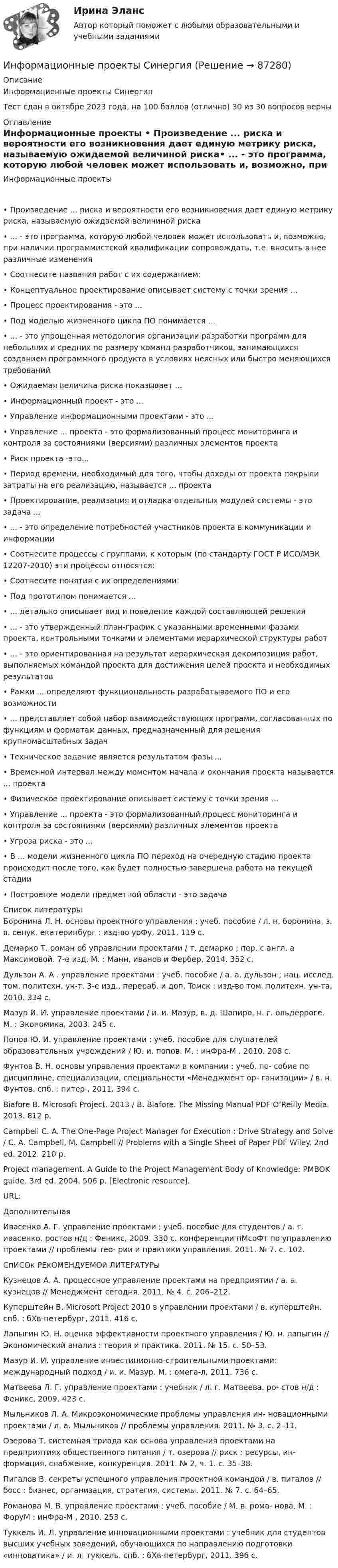     
            Описание
            Информационные проекты СинергияТест сдан в октябре 2023 года, на 100 баллов (отлично) 30 из 30 вопросов верны 
            Оглавление
            Информационные проекты •	Произведение ... риска и вероятности его возникновения дает единую метрику риска, называемую ожидаемой величиной риска•	... - это программа, которую любой человек может использовать и, возможно, при наличии программистской квалификации сопровождать, т.е. вносить в нее различные изменения•	Соотнесите названия работ с их содержанием:•	Концептуальное проектирование описывает систему с точки зрения ...•	Процесс проектирования - это ...•	Под моделью жизненного цикла ПО понимается ...•	... - это упрощенная методология организации разработки программ для небольших и средних по размеру команд разработчиков, занимающихся созданием программного продукта в условиях неясных или быстро меняющихся требований•	Ожидаемая величина риска показывает ...•	Информационный проект - это ...•	Управление информационными проектами - это ...•	Управление ... проекта - это формализованный процесс мониторинга и контроля за состояниями (версиями) различных элементов проекта•	Риск проекта -это...•	Период времени, необходимый для того, чтобы доходы от проекта покрыли затраты на его реализацию, называется ... проекта•	Проектирование, реализация и отладка отдельных модулей системы - это задача ...•	... - это определение потребностей участников проекта в коммуникации и информации•	Соотнесите процессы с группами, к которым (по стандарту ГОСТ Р ИСО/МЭК 12207-2010) эти процессы относятся:•	Соотнесите понятия с их определениями:•	Под прототипом понимается ...•	... детально описывает вид и поведение каждой составляющей решения•	... - это утвержденный план-график с указанными временными фазами проекта, контрольными точками и элементами иерархической структуры работ•	... - это ориентированная на результат иерархическая декомпозиция работ, выполняемых командой проекта для достижения целей проекта и необходимых результатов•	Рамки ... определяют функциональность разрабатываемого ПО и его возможности•	... представляет собой набор взаимодействующих программ, согласованных по функциям и форматам данных, предназначенный для решения крупномасштабных задач•	Техническое задание является результатом фазы ...•	Временной интервал между моментом начала и окончания проекта называется ... проекта •	Физическое проектирование описывает систему с точки зрения ...•	Управление ... проекта - это формализованный процесс мониторинга и контроля за состояниями (версиями) различных элементов проекта•	Угроза риска - это ...•	В ... модели жизненного цикла ПО переход на очередную стадию проекта происходит после того, как будет полностью завершена работа на текущей стадии•	Построение модели предметной области - это задача 
            Список литературы
            Боронина Л. Н. основы проектного управления : учеб. пособие / л. н. боронина, з. в. сенук. екатеринбург : изд-во урФу, 2011. 119 с.Демарко Т. роман об управлении проектами / т. демарко ; пер. с англ. а Максимовой. 7-е изд. М. : Манн, иванов и Фербер, 2014. 352 с.Дульзон A. A . управление проектами : учеб. пособие / а. а. дульзон ; нац. исслед. том. политехн. ун-т. 3-е изд., перераб. и доп. Toмск : изд-во том. политехн. ун-та, 2010. 334 с.Мазур И. И. управление проектами / и. и. Мазур, в. д. Шапиро, н. г. ольдерроге. М. : Экономика, 2003. 245 с.Попов Ю. И. управление проектами : учеб. пособие для слушателей образовательных учреждений / Ю. и. попов. М. : инФра-М , 2010. 208 с.Фунтов В. Н. основы управления проектами в компании : учеб. по- собие по дисциплине, специализации, специальности «Менеджмент ор- ганизации» / в. н. Фунтов. спб. : питер , 2011. 394 с.Biafore B. Microsoft Project. 2013 / B. Biafore. The Missing Manual PDF O’Reilly Media. 2013. 812 p.Campbell C. A. The One-Page Project Manager for Execution : Drive Strategy and Solve / C. A. Campbell, M. Campbell // Problems with a Single Sheet of Paper PDF Wiley. 2nd ed. 2012. 210 p.Project management. A Guide to the Project Management Body of Knowledge: PMBOK guide. 3rd ed. 2004. 506 p. [Electronic resource].URL: ДополнительнаяИвасенко А. Г. управление проектами : учеб. пособие для студентов / а. г. ивасенко. ростов н/д : Феникс, 2009. 330 с. конференции пМсоФт по управлению проектами // проблемы тео- рии и практики управления. 2011. № 7. с. 102.СпИСОк РЕкОМЕНДУЕМОй ЛИТЕРАТУРыКузнецов А. А. процессное управление проектами на предприятии / а. а. кузнецов // Менеджмент сегодня. 2011. № 4. с. 206–212.Куперштейн В. Microsoft Project 2010 в управлении проектами / в. куперштейн. спб. : бХв-петербург, 2011. 416 с.Лапыгин Ю. Н. оценка эффективности проектного управления / Ю. н. лапыгин // Экономический анализ : теория и практика. 2011. № 15. с. 50–53.Мазур И. И. управление инвестиционно-строительными проектами: международный подход / и. и. Мазур. М. : омега-л, 2011. 736 с.Матвеева Л. Г. управление проектами : учебник / л. г. Матвеева. ро- стов н/д : Феникс, 2009. 423 с.Мыльников Л. А. Микроэкономические проблемы управления ин- новационными проектами / л. а. Мыльников // проблемы управления. 2011. № 3. с. 2–11.Озерова Т. системная триада как основа управления проектами на предприятиях общественного питания / т. озерова // риск : ресурсы, ин- формация, снабжение, конкуренция. 2011. № 2, ч. 1. с. 35–38.Пигалов В. секреты успешного управления проектной командой / в. пигалов // босс : бизнес, организация, стратегия, системы. 2011. № 7. с. 64–65.Романова М. В. управление проектами : учеб. пособие / М. в. рома- нова. М. : ФоруМ : инФра-М , 2010. 253 с.Туккель И. Л. управление инновационными проектами : учебник для студентов высших учебных заведений, обучающихся по направлению подготовки «инноватика» / и. л. туккель. спб. : бХв-петербург, 2011. 396 с. 
            
            
            💯 Информационные проекты (правильные ответы на тест Синергия / МОИ / МТИ / МосАП, август 2023)Информационные проекты СинергияИнформационные проекты. Синергия. 100 Баллов 2023Информационные проекты. Синергия. 93 Баллов 2023Информационные проекты/СИНЕРГИЯ//МОСАП//МОИ//МТИИнформационные проекты. Синергия. Ответы на ИТОГОВЫЙ ТЕСТ. На отлично!Информационные проекты  (тест с ответами Синергия / МОИ / МТИ / МОСАП).Информационные и коммуникационные технологии Практическое занятие 4Информационные и мультимедийные технологии при составлении и оформлении климатических карт температур и осадков острова СахалинИнформационные потоки предприятия связаны с такими видами событий, как… событияИнформационные проекты Информационные проекты. 100 баллов. СинергияИнформационные проекты / 45 вопросов💯 Информационные проекты (все ответы на тест Синергия / МТИ / МосАП, ноябрь 2022)