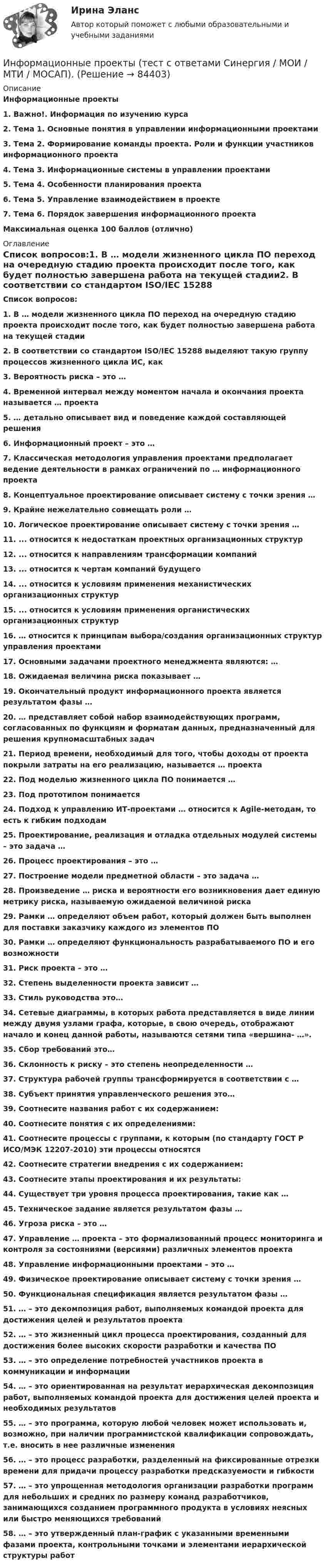      
            Описание
            Информационные проекты1.    Важно!. Информация по изучению курса2.    Тема 1. Основные понятия в управлении информационными проектами3.    Тема 2. Формирование команды проекта. Роли и функции участников информационного проекта4.    Тема 3. Информационные системы в управлении проектами5.    Тема 4. Особенности планирования проекта6.    Тема 5. Управление взаимодействием в проекте7.    Тема 6. Порядок завершения информационного проекта  Максимальная оценка 100 баллов (отлично) 
            Оглавление
              Список вопросов:1.   В … модели жизненного цикла ПО переход на очередную стадию проекта происходит после того, как будет полностью завершена работа на текущей стадии2.  В соответствии со стандартом ISO/IEC 15288 выделяют такую группу процессов жизненного цикла ИС, как3.  Вероятность риска – это …4.  Временной интервал между моментом начала и окончания проекта называется … проекта5.  … детально описывает вид и поведение каждой составляющей решения6.  Информационный проект – это …7.  Классическая методология управления проектами предполагает ведение деятельности в рамках ограничений по … информационного проекта8.  Концептуальное проектирование описывает систему с точки зрения …9.  Крайне нежелательно совмещать роли …10.                Логическое проектирование описывает систему с точки зрения …11.                ... относится к недостаткам проектных организационных структур12.                ... относится к направлениям трансформации компаний13.                ... относится к чертам компаний будущего14.                ... относится к условиям применения механистических организационных структур15.                ... относится к условиям применения органистических организационных структур16.                … относится к принципам выбора/создания организационных структур управления проектами 17.                Основными задачами проектного менеджмента являются: …18.                Ожидаемая величина риска показывает …19.                Окончательный продукт информационного проекта является результатом фазы …20.                … представляет собой набор взаимодействующих программ, согласованных по функциям и форматам данных, предназначенный для решения крупномасштабных задач21.                Период времени, необходимый для того, чтобы доходы от проекта покрыли затраты на его реализацию, называется … проекта22.                Под моделью жизненного цикла ПО понимается …23.                Под прототипом понимается 24.                Подход к управлению ИТ-проектами … относится к Agile-методам, то есть к гибким подходам25.                Проектирование, реализация и отладка отдельных модулей системы – это задача …26.                Процесс проектирования – это …27.                Построение модели предметной области – это задача …28.                Произведение … риска и вероятности его возникновения дает единую метрику риска, называемую ожидаемой величиной риска29.                Рамки … определяют объем работ, который должен быть выполнен для поставки заказчику каждого из элементов ПО30.                Рамки … определяют функциональность разрабатываемого ПО и его возможности31.                Риск проекта – это …32.                Степень выделенности проекта зависит … 33.                Стиль руководства это…34.                Сетевые диаграммы, в которых работа представляется в виде линии между двумя узлами графа, которые, в свою очередь, отображают начало и конец данной работы, называются сетями типа «вершина- …».35.                Сбор требований это… 36.                Склонность к риску – это степень неопределенности …37.                Структура рабочей группы трансформируется в соответствии с … 38.                Субъект принятия управленческого решения это… 39.                Соотнесите названия работ с их содержанием:40.                Соотнесите понятия с их определениями:41.                Соотнесите процессы с группами, к которым (по стандарту ГОСТ Р ИСО/МЭК 12207-2010) эти процессы относятся42.                Соотнесите стратегии внедрения с их содержанием:43.                Соотнесите этапы проектирования и их результаты:44.                Существует три уровня процесса проектирования, такие как …45.                Техническое задание является результатом фазы …46.                Угроза риска – это …47.                Управление … проекта – это формализованный процесс мониторинга и контроля за состояниями (версиями) различных элементов проекта48.                Управление информационными проектами – это …49.                Физическое проектирование описывает систему с точки зрения …50.                Функциональная спецификация является результатом фазы …51.                … – это декомпозиция работ, выполняемых командой проекта для достижения целей и результатов проекта52.                … – это жизненный цикл процесса проектирования, созданный для достижения более высоких скорости разработки и качества ПО53.                … – это определение потребностей участников проекта в коммуникации и информации54.                … – это ориентированная на результат иерархическая декомпозиция работ, выполняемых командой проекта для достижения целей проекта и необходимых результатов55.                … – это программа, которую любой человек может использовать и, возможно, при наличии программистской квалификации сопровождать, т.е. вносить в нее различные изменения56.                … – это процесс разработки, разделенный на фиксированные отрезки времени для придачи процессу разработки предсказуемости и гибкости57.                … – это упрощенная методология организации разработки программ для небольших и средних по размеру команд разработчиков, занимающихся созданием программного продукта в условиях неясных или быстро меняющихся требований58.                … – это утвержденный план-график с указанными временными фазами проекта, контрольными точками и элементами иерархической структуры работ  
            
            
            Информационные проекты. Синергия. Ответы на ИТОГОВЫЙ ТЕСТ. На отлично!Информационные проекты  (тест с ответами Синергия / МОИ / МТИ / МОСАП).Информационные проекты (тест с ответами Синергия/МОИ/ МТИ /МОСАП)Информационные процессы💯 Информационные процессы и системы.ои(dor) (ответы на тест Синергия / МТИ / МосАП, сентябрь 2022)Информационные процессы и системы / Теория информационных процессов и систем. Синергия. ✅ Ответы на ИТОГОВЫЙ ТЕСТ. На отлично!Информационные процессы и системы тест МОИ МТИ ответы Зачёт 2 семестр Информационные проекты / 45 вопросов💯 Информационные проекты (все ответы на тест Синергия / МТИ / МосАП, ноябрь 2022)💯 Информационные проекты (ответы на тест Синергия / МОИ / МТИ / МосАП, ноябрь 2023)💯 Информационные проекты (правильные ответы на тест Синергия / МОИ / МТИ / МосАП, август 2023)Информационные проекты СинергияИнформационные проекты. Синергия. 100 Баллов 2023Информационные проекты. Синергия. 93 Баллов 2023