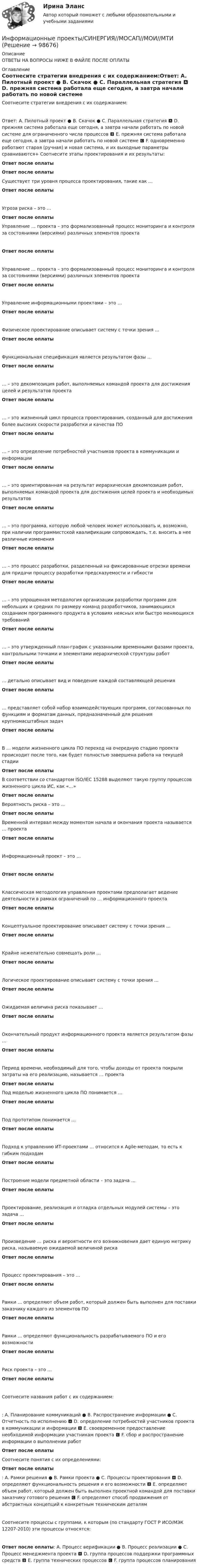      
            Описание
            ОТВЕТЫ НА ВОПРОСЫ НИЖЕ В ФАЙЛЕ ПОСЛЕ ОПЛАТЫ 
            Оглавление
            Соотнесите стратегии внедрения с их содержанием:Ответ: A. Пилотный проект ● B. Скачок ● C. Параллельная стратегия 🅰 D. прежняя система работала еще сегодня, а завтра начали работать по новой системе для ограниченного числа процессов 🅱 E. прежняя система работала еще сегодня, а завтра начали работать по новой системе 🅲 F. одновременно работают старая (ручная) и новая система, и их выходные параметры сравниваются+ Соотнесите этапы проектирования и их результаты:Ответ после оплатыОтвет после оплатыСуществует три уровня процесса проектирования, такие как …Ответ после оплатыУгроза риска – это …Ответ после оплатыУправление … проекта – это формализованный процесс мониторинга и контроля за состояниями (версиями) различных элементов проектаОтвет после оплатыУправление … проекта – это формализованный процесс мониторинга и контроля за состояниями (версиями) различных элементов проектаОтвет после оплатыУправление информационными проектами – это …Ответ после оплатыФизическое проектирование описывает систему с точки зрения …Ответ после оплатыФункциональная спецификация является результатом фазы …Ответ после оплаты… – это декомпозиция работ, выполняемых командой проекта для достижения целей и результатов проектаОтвет после оплаты… – это жизненный цикл процесса проектирования, созданный для достижения более высоких скорости разработки и качества ПООтвет после оплаты… – это определение потребностей участников проекта в коммуникации и информацииОтвет после оплаты… – это ориентированная на результат иерархическая декомпозиция работ, выполняемых командой проекта для достижения целей проекта и необходимых результатовОтвет после оплаты… – это программа, которую любой человек может использовать и, возможно, при наличии программистской квалификации сопровождать, т.е. вносить в нее различные измененияОтвет после оплаты… – это процесс разработки, разделенный на фиксированные отрезки времени для придачи процессу разработки предсказуемости и гибкостиОтвет после оплаты… – это упрощенная методология организации разработки программ для небольших и средних по размеру команд разработчиков, занимающихся созданием программного продукта в условиях неясных или быстро меняющихся требованийОтвет после оплаты… – это утвержденный план-график с указанными временными фазами проекта, контрольными точками и элементами иерархической структуры работОтвет после оплаты… детально описывает вид и поведение каждой составляющей решенияОтвет после оплаты… представляет собой набор взаимодействующих программ, согласованных по функциям и форматам данных, предназначенный для решения крупномасштабных задачОтвет после оплатыВ … модели жизненного цикла ПО переход на очередную стадию проекта происходит после того, как будет полностью завершена работа на текущей стадииОтвет после оплатыВ соответствии со стандартом ISO/IEC 15288 выделяют такую группу процессов жизненного цикла ИС, как «…»Ответ после оплаты Вероятность риска – это …Ответ после оплатыВременной интервал между моментом начала и окончания проекта называется … проектаОтвет после оплатыИнформационный проект – это …Ответ после оплатыКлассическая методология управления проектами предполагает ведение деятельности в рамках ограничений по … информационного проектаОтвет после оплатыКонцептуальное проектирование описывает систему с точки зрения …Ответ после оплатыКрайне нежелательно совмещать роли …Ответ после оплатыЛогическое проектирование описывает систему с точки зрения …Ответ после оплатыОжидаемая величина риска показывает …Ответ после оплатыОкончательный продукт информационного проекта является результатом фазы …Ответ после оплатыПериод времени, необходимый для того, чтобы доходы от проекта покрыли затраты на его реализацию, называется … проектаОтвет после оплатыПод моделью жизненного цикла ПО понимается …Ответ после оплатыПод прототипом понимается …Ответ после оплатыПодход к управлению ИТ-проектами … относится к Agile-методам, то есть к гибким подходамОтвет после оплатыПостроение модели предметной области – это задача …Ответ после оплатыПроектирование, реализация и отладка отдельных модулей системы – это задача …Ответ после оплатыПроизведение … риска и вероятности его возникновения дает единую метрику риска, называемую ожидаемой величиной рискаОтвет после оплатыПроцесс проектирования – это …Ответ после оплатыРамки … определяют объем работ, который должен быть выполнен для поставки заказчику каждого из элементов ПООтвет после оплатыРамки … определяют функциональность разрабатываемого ПО и его возможностиОтвет после оплатыРиск проекта – это …Ответ после оплатыСоотнесите названия работ с их содержанием:: A. Планирование коммуникаций ● B. Распространение информации ● C. Отчетность по исполнению 🅰 D. определение потребностей участников проекта в коммуникации и информации 🅱 E. своевременное предоставление необходимой информации участникам проекта 🅲 F. сбор и распространение информации о выполнении работОтвет после оплатыСоотнесите понятия с их определениями:Ответ после оплаты: A. Рамки решения ● B. Рамки проекта ● C. Процессы проектирования 🅰 D. определяют функциональность решения и его возможности 🅱 E. определяют объем работ, который должен быть выполнен проектной командой для поставки заказчику готового решения 🅲 F. определяют способ продвижения от абстрактных концепций к конкретным техническим деталямСоотнесите процессы с группами, к которым (по стандарту ГОСТ Р ИСО/МЭК 12207-2010) эти процессы относятся:Ответ после оплаты: A. Процесс верификации ● B. Процесс реализации ● C. Процесс менеджмента проекта 🅰 D. группа процессов поддержки программных средств 🅱 E. группа технических процессов 🅲 F. группа процессов планирования  
            
            
            Информационные проекты. Синергия. 93 Баллов 2023Информационные проекты/СИНЕРГИЯ//МОСАП//МОИ//МТИИнформационные проекты. Синергия. Ответы на ИТОГОВЫЙ ТЕСТ. На отлично!Информационные проекты  (тест с ответами Синергия / МОИ / МТИ / МОСАП).Информационные проекты (тест с ответами Синергия/МОИ/ МТИ /МОСАП)Информационные процессы💯 Информационные процессы и системы.ои(dor) (ответы на тест Синергия / МТИ / МосАП, сентябрь 2022)Информационные проекты Информационные проекты. 100 баллов. СинергияИнформационные проекты / 45 вопросов💯 Информационные проекты (все ответы на тест Синергия / МТИ / МосАП, ноябрь 2022)💯 Информационные проекты (ответы на тест Синергия / МОИ / МТИ / МосАП, ноябрь 2023)💯 Информационные проекты (правильные ответы на тест Синергия / МОИ / МТИ / МосАП, август 2023)Информационные проекты Синергия