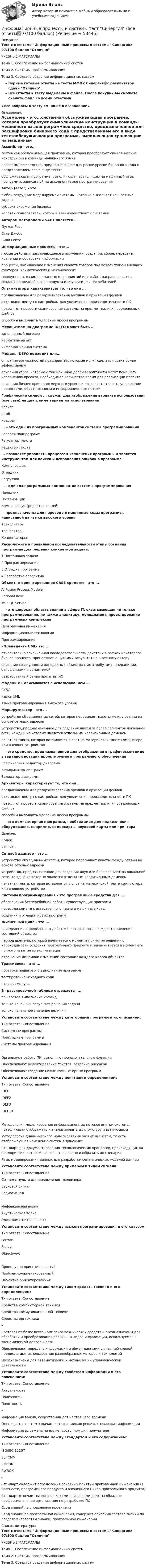     
            Описание
            Тест с ответами Информационные процессы и системы Синергия> 97/100 баллов Отлично УЧЕБНЫЕ МАТЕРИАЛЫТема 1. Обеспечение информационных системТема 2. Системы программированияТема 3. Средства создания информационных системВерные готовые ответы на тесты МФПУ Синергия🟢с результатом сдачи Отлично.Все Ответы к тесту выделены в файле. После покупки вы сможете скачать файл со всеми ответами.↓все вопросы к тесту см. ниже в оглавлении↓ 
            Оглавление
            Ассемблер - это...системная обслуживающая программа, которая преобразует символические конструкции в команды машинного языкапрограммное средство, предназначенное для расшифровки бинарного кода с представлением его в виде текстаобслуживающая программа, выполняющая трансляцию на машинный язык программы, записанной на исходном языке программирования Актор (actor) - это ...любой сотрудник моделируемой системы, который выполняет конкретные задачисубъект окружения бизнесачеловек-пользователь, который взаимодействует с системой Автором методологии SADT является ...Дуглас РоссСтив ДжобсБилл Гейтс Информационные процессы - это...любые действия, заключающиеся в получении, создании, сборе, передаче, хранении и обработке информациипроцессы, вызывающие изменения свойств товаров под воздействием внешних факторов: климатических и механическихсовокупность взаимосвязанных мероприятий или работ, направленных на создание определённого продукта или услуги для потребителей Оптимизаторы характеризует то, что они ...предназначены для разархивирования архивов и архивации файловоткрывают доступ к настройкам для увеличения производительности ПКпозволяют провести сканирование системы на предмет наличия вредоносных файловспособны выполнить удаление любой программы Механизмом на диаграмме IDEFO может быть ...заполненный договорнормативный актинформационная система Модель IDEFO подходит для...описания возможностей предприятия, которые могут сделать проект более эффективнымописания угроз, которые с той или иной долей вероятности могут помешать исполнению проекта, необходимое количество время для реализации проектаописания бизнес-процессов верхнего уровня и позволяет отразить управление процессами, обратные связи и информационные потоки.Графический символ ... служит для изображения варианта использования (use case) на диаграмме вариантов использованияэллипсромбквадрат... - это один из программных компонентов системы программированияГалерея подпрограммРегулятор текстаРедактор текста ... позволяет управлять процессом исполнения программы и является инструментом для поиска и исправления ошибок в программеКомпоновщикОтладчикЗагрузчик … - один из программных компонентов системы программированияНаладчикПостановщикКомпоновщик (редактор связей) ... предназначены для перевода в машинные коды программы, написанной на языке высокого уровняТранслитерыТрансляторыКонденсаторы Расположите в правильной последовательности этапы создания программы для решения конкретной задачи:1 Постановка задачи2 Программирование3 Отладка программы4 Разработка алгоритма Объектно-ориентированное CASE-средство - это ...AIIFusion Process ModelerRational RoseMS SQL Server ... - это широкая область знаний в сфере IT, охватывающая не только программирование, но также аналитику, менеджмент, проектирование программных комплексовПрограммная инженерияИнформационные технологииПрограммирование «Прецедент» UML- это ...относительно законченная последовательность действий в рамках некоторого бизнес-процесса, приносящая ощутимый результат конкретному акторуописание совокупности однородных объектов с их атрибутами, операциями, отношениями и семантикойразработанный ранее прототип ИС Модели ИС описываются с использованием ...СУБДязыка UMLязыка программирования высокого уровня Маршрутизатор - это ...устройство объединенных сетей, которое пересылает пакеты между сетями на основе сетевых адресовустройство, предназначенное для создания двух или более сегментов локальной сети, каждый из которых является отдельным коллизионным доменомпечатная плата, которая вставляется в слот на материнской плате компьютера, или внешнее устройство ... - это средство, предназначенное для отображения в графическом виде в заданной нотации проектируемого программного обеспеченияГрафический редактор диаграммВерификатор диаграммВалидатор диаграмм Архиваторы характеризует то, что они ...предназначены для разархивирования архивов и архивации файловоткрывают доступ к настройкам для увеличения производительности ПКпозволяют провести сканирование системы на предмет наличия вредоносных файловспособны выполнить удаление любой программы ... - это компьютерная программа, необходимая для подключения оборудования, например, видеокарты, звуковой карты или принтераДрайверКодекУтилита Сетевой адаптер - это ...устройство объединенных сетей, которое пересылает пакеты между сетями на основе сетевых адресовустройство, предназначенное для создания двух или более сегментов локальной сети, каждый из которых является отдельным коллизионным доменомпечатная плата, которая вставляется в слот на материнской плате компьютера, или внешнее устройство Системы программирования - это программные средства для ...обеспечения бесперебойной работы существующих программперевода команд с естественного языка в машинные кодысоздания и отладки новых программ Жизненный цикл - это ...определение определенных действий, которые сопровождают изменения состояний объектовпериод времени, который начинается с момента принятия решения о необходимости создания программного продукта и заканчивается в момент его полного изъятия из эксплуатацииотражение динамики изменений состояния каждого класса объектов Трассировка - это ...проверка пошагового выполнения программытестирование исходного кодаотладка модуля В трассировочной таблице отражается ...пошаговое выполнение командтолько конечный результат решения задачитолько начальное значение величин Установите соответствие между категориями программ и их описанием:Тип ответа: СопоставлениеСистемные программыПрикладные программыСистемы программирования-Организуют работу ПК, выполняют вспомогательные функцииОбеспечивают редактирование текстов, создание рисунковОбеспечивают создание новых компьютерных программ Установите соответствие между понятием и определением:Тип ответа: СопоставлениеIDEF1IDEF2IDEF3IDEF1X-Методология моделирования информационных потоков внутри системы, позволяющая отображать и анализировать их структуру и взаимосвязиМетодология динамического моделирования развития систем, то есть отображающая изменение систем в динамикеСтандарт для документирования технологических процессов, происходящих на предприятии, который позволяет наглядно изобразить их сценарииЯзык моделирования данных для разработки семантических моделей данных Установите соответствие между примером и типом сигнала:Тип ответа: СопоставлениеСигнал с пульта для выключения телевизораЗвуковой сигналРадиосигнал-Инфракрасная волнаАкустическая волнаЭлектромагнитная волна Установите соответствие между языком программирования и его классом:Тип ответа: СопоставлениеFortranPrologObjective-С-Процедурно-ориентированныйПроблемно-ориентированныйОбъектно-ориентированный Установите соответствие между типом средств техники и его определением:Тип ответа: СопоставлениеСредства компьютерной техникиСредства коммуникационной техникиСредства оргтехники-Составляют базис всего комплекса технических средств и предназначены для обработки и преобразования различных видов информации, используемой в экономической деятельностиОбеспечивают передачу информации и обмен данными с внешней средой, предполагают использование разнообразных методов и технологийПредназначены для автоматизации и механизации управленческой деятельности Установите соответствие между свойством информации и его пояснением:Тип ответа: СопоставлениеАктуальностьПолезностьПонятность-Информация важна, существенна для настоящего времениОценивается по тем задачам, которые можно решить с помощью информацииИнформация выражена на языке, доступном для получателя Установите соответствие между стандартом и его содержанием:Тип ответа: СопоставлениеISO/IEC 12207SEI CMMPMBOKSWBOK-Стандарт содержит определения основных понятий программной инженерии (в частности, программного продукта и жизненного цикла программного продукта)Стандарт отвечает на вопрос: какими признаками должна обладать профессиональная организация по разработке ПОСвод знаний по управлению проектамиСвод знаний по программной инженерии, содержит описания состава знаний по разделам (областям знаний) программной инженерии    
            Список литературы
            Тест с ответами Информационные процессы и системы Синергия> 97/100 баллов Отлично УЧЕБНЫЕ МАТЕРИАЛЫТема 1. Обеспечение информационных системТема 2. Системы программированияТема 3. Средства создания информационных систем 
            
            
            Информационные процессы и системы тест МОИ МТИ ответы Зачёт 2 семестр Информационные процессы и системы тест Синергия (все ответы✅97/100 баллов)Информационные процессы и системы (тест с ответами Синергия/МОИ/ МТИ /МОСАП)Информационные процессы, которые протекают в биологических системах (в живой природе) и социальных системах (в обществе), называются …Информационные системы в логистике Ответы на тест Синергия МОИ МТИИнформационные системы в правовом сопровождении бизнеса (тест с ответами) 95%Информационные системы в тактическом управлении организациейИнформационные проекты. Синергия. 93 Баллов 2023Информационные проекты/СИНЕРГИЯ//МОСАП//МОИ//МТИИнформационные проекты. Синергия. Ответы на ИТОГОВЫЙ ТЕСТ. На отлично!Информационные проекты  (тест с ответами Синергия / МОИ / МТИ / МОСАП).Информационные проекты (тест с ответами Синергия/МОИ/ МТИ /МОСАП)Информационные процессы💯 Информационные процессы и системы.ои(dor) (ответы на тест Синергия / МТИ / МосАП, сентябрь 2022)