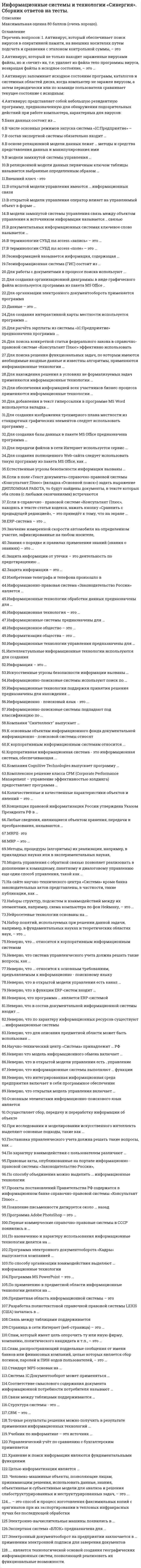    
          Описание
          Максимальная оценка 80 баллов, 2021 год. 
          Оглавление
          Основные вопросы: Антивирус, который обеспечивает поиск вирусов в оперативной памяти, на внешних носителях путем подсчета и сравнения с эталоном контрольной суммы, – этоАнтивирус, который не только находит зараженные вирусами файлы, но и «лечит» их, т.е. удаляет из файла тело программы вируса, возвращая файлы в исходное состояние, – это …Антивирус запоминает исходное состояние программ, каталогов и системных областей диска, когда компьютер не заражен вирусом, а затем периодически или по команде пользователя сравнивает текущее состояние с исходным:Антивирус представляет собой небольшую резидентную программу, предназначенную для обнаружения подозрительных действий при работе компьютера, характерных для вирусов:Банк данных состоит из …В числе основных режимов запуска система «1С:Предприятие» – …В состав экспертной системы обязательно входит …В основе реляционной модели данных лежат … методы и средства представления данных и манипулирования имиВ модели замкнутой системы управления …В реляционной модели данных первичным ключом таблицы называется выбранные определенным образом …Внешний ключ - этоВ открытой модели управления имеются … информационных связиВ открытой модели управления оператор влияет на управляемый объект в форме …В модели замкнутой системы управления связь между объектом управления и источником информации называется .. связьюВ документальных информационных системах ключевое слово называется …В терминологии СУБД ms access «запись» – это …В терминологии СУБД ms access «поле» – это …Геоинформацией называется информация, содержащая …Геоинформационная система (ГИС) состоит из …Для работы с документами в процессе поиска используют ...Для создания организационной диаграммы в виде графического файла используется программа из пакета MS Office ...Для организации электронного документооборота применяется программаДанные – это …Для создания интерактивной карты местности используется программа …Для расчёта зарплаты из системы «1С:Предприятие» предназначена программа ...Для поиска конкретной статьи федерального закона в справочно-правовой системе «Консультант Плюс» эффективно использовать …Для поиска решения функциональных задач, по которым имеются необходимые входные данные и известны алгоритмы, применяются информационные технологии …Для нахождения решения в условиях не формализуемых задач применяются информационные технологии …Для обеспечения информацией всех участников бизнес-процесса применяются информационные технологии …Для добавления в текст гиперссылки в программе MS Word используется вкладка …Для создания изображения трехмерного плана местности из стандартных графических элементов следует использовать программу …Для создания базы данных в пакете MS Office предназначена программа …Для передачи файлов в сети Интернет используется сервис …Для создания полноценного Web-сайта следует использовать такую программу из пакета MS Office, как …Естественные угрозы безопасности информации вызваны …Если в поле «Текст документа» справочно-правовой системы «Консультант Плюс» (вкладка «Основной поиск») задать выражение ДИПЛОМНАЯ РАБОТА, то будут найдены документы, в тексте которых оба слова (с любыми окончаниями) встречаются …Если в справочно - правовой системе «Консультант Плюс», находясь в тексте статьи кодекса, нажать кнопку «Сравнить с предыдущей редакцией», – это приведёт к тому, что на экране …ERP-система – это …Значение измеренной скорости автомобиля на определенном участке, зафиксированные на любом носителе, Знания о порядке и правилах применения знаний (знания о знаниях) – это …Защита информации от утечки – это деятельность по предотвращению …Защита информации – это …Изобретение телеграфа и телефона произошло вИнформационно-правовая система «Законодательство России» является …Информационные технологии обработки данных предназначены для …Информационная технология – это …Информационные системы предназначены для …Информационное общество – это …Информатизация общества – это …Информационные технологии управления предназначены для …Интеллектуальные информационные технологии используются для созданияИнформация – это …Искусственные угрозы безопасности информации вызваны …Информационно-поисковые системы используют поиск по …Информационные технологии поддержки принятия решения предназначены для нахождения …Информационно - поисковый язык - это ...Информационно-поисковые системы подпадают под классификацию по …Компания Синтеллект выпускает …К основным объектам информационного фонда документальной информационно - поисковой системы относят ...К корпоративным информационным системам относится ...Корпоративная информационная система - это информационная система, обеспечивающая ...Компания Cognitive Technologies выпускает программу …Комплексное решение класса CPM (Corporate Performance Management – управление эффективностью холдинга) предоставляет программа …Количественные и качественные характеристики объектов и явлений – это …Концепция правовой информатизации России утверждена Указом Президента РФ в …Любые сведения, являющиеся объектом хранения, передачи и преобразования, называются …MRPII- этоMRP – это …Методы, процедуры (алгоритмы) их реализации, например, в прикладных науках или в экспериментальных науках, Модель управления с обратной связью позволяет реализовать в дополнение к командному, пакетному и диалоговому управлению еще один способ управления, такой как …На сайте научно-технического центра «Система» кроме банка законодательных актов представлены, в частности, такие публикации, как …Наборы структур, подсистем и взаимодействий между их элементами, например, схема компьютера по фон Нейману, – это …Нейросетевые технологии основаны на …Набор понятий, используемых при решении данной задачи, например, в фундаментальных науках и теоретических областях наук, – это …Неверно, что .. относится к корпоративным информационным системамНеверно, что система управленческого учета должна решать такие вопросы, как …Неверно, что .. относится к основным требованиям, предъявляемым к информационно - поисковому языкуНеверно, что в открытой модели управления есть канал …Неверно, что в функции ERP-систем входит …Неверное, что программа … является ERP-системойНеверно, что в состав документальной информационной системы входит ...Неверно, что по характеру информационных ресурсов существуют ... информационные системыНеверно, что для описания предметной области может быть использован …Научно-технический центр «Система» принадлежит … РФНеверно что модель информационного обмена включает …Неверно, что в открытой модели управления есть ..управлениеНеверно, что информационные системы выполняют … функцииНеверно, что интегрированная информационная среда предприятия включает в себя программное обеспечение …Неверно, что открытая модель управления включает …Основным элементами информационно-поискового язык являетсяОсуществляет сбор, передачу и переработку информации об объектеПри исследовании и моделировании искусственного интеллекта выделяют основные подходы, такие как …Постановка управленческого учета должна решать такие вопросы, как …По характеру взаимодействия с пользователем различают …Правовые акты, опубликованные на портале информационно - правовой системы «Законодательство России», …По способу объединения можно выделить … информационные технологииПроекты постановлений Правительства РФ содержатся в информационном банке справочно-правовой системы «Консультант Плюс» …Появление письменности датируется около … назадПрограмма Adobe PhotoShop – это …Первые коммерческие справочно-правовые системы в СССР появились в …По назначению и характеру использования информационные технологии делятся на …Программа электронного документооборота «Кадры» выпускается компанией …По способу организации взаимодействия выделяют … информационные технологииПрограмма MS PowerPoint – это …По применению в предметной области информационные технологии делятся на …Предметная область информационной системы – этоРазработка полнотекстовой справочной правовой системы LEXIS (США) началась в …Связь между таблицами поддерживаетсяСтраница в сети Интернет (веб-страница) – это …Спам, который имеет цель опорочить ту или иную фирму, компанию, политического кандидата и т.п., – это …Спам, распространяющий поддельные сообщения от имени банков или финансовых компаний, целью которых является сбор логинов, паролей и ПИН-кодов пользователей, – это …Стандарт MPS основан на …Система 1С:Документооборот может применяться …Соответствие смыслового содержания документа информационной потребности потребителя называют …Связи между таблицами поддерживаются …Структура системы - это ...CRM – это …Точные результаты решения можно получить в результате применения информационных технологий …Учебник по информатике – это источник …Управленческий учёт по сравнению с бухгалтерским применяется ..Хранение и поиск информации являются фундаментальными функциями ..Целью информатизации является …Электронно-вычислительные машины появились в …Экспертная система «БЛОК» предназначена для …Электронный документооборот на предприятии заключается в … применении электронной подписи для заверения документов 
            
            
            Информационные системы и технологии «Синергия» тест с ответами 3 семестр 2021 годИнформационные системы и технологии. Тест. СИНЕРГИЯ.Информационные системы и технологии (тест с ответами Синергия )Информационные системы и технологии (экзамен) тест с ответами СинергияИнформационные системы тест синергия Информационные системы управления бизнесом.Тест Синергия 2021г на 100балловИнформационные системы управления эффективностью бизнеса - BPM системы (тест с ответами Синергия)Информационно-аналитические технологии государственного и муниципального управления (тест с ответами Синергия)Информационное общество и проблемы прикладной информатики (тест с ответами Синергия)Информационную блокаду соперников, иные различные тактические маневры и хитрости, призванные затруднить конкурентам нанесение конкурентных ударов и оказание конкурентного давления называют …Информационные бухгалтерские системы _ тест 30 вопросовИнформационные и коммуникационные технологии в деятельности психолога (тест с ответами Синергия)Информационные системы в экономике (МФЮА), ответы на тест, 25 вопросовИнформационные системы и технологии 2021г.СИНЕРГИЯ (ответы на тест) 119 вопросов