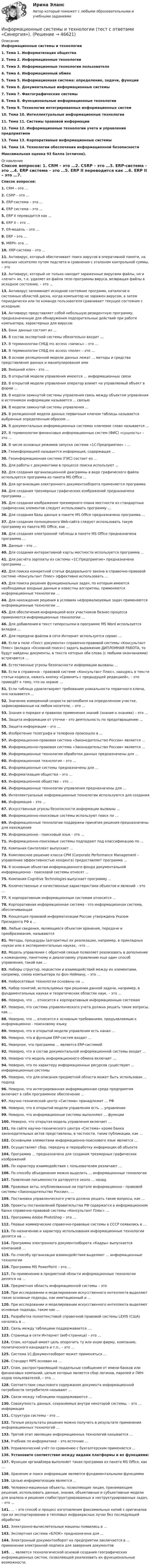      
            Описание
            Информационные системы и технологии1.    Тема 1. Информатизация общества2.    Тема 2. Информационные технологии3.    Тема 3. Информационные технологии пользователя4.    Тема 4. Информационный обмен5.    Тема 5. Информационная система: определение, задачи, функции6.    Тема 6. Документальные информационные системы7.    Тема 7. Фактографические системы8.    Тема 8. Функциональные информационные технологии9.    Тема 9. Технологии интегрированных информационных систем10.  Тема 10. Интеллектуальные информационные технологии11.  Тема 11. Системы правовой информации12.  Тема 12. Информационные технологии учета и управления предприятием13.  Тема 13. Корпоративные информационные системы14.  Тема 14. Технологии обеспечения информационной безопасности Максимальная оценка 93 балла (отлично). 
            Оглавление
            Список вопросов: 1.   CRM – это …2.   CSRP – это …3.   ERP-система – это …4.   ERP система – это …5.   ERP II переводится как …6.   ERP II – это …7.   ER-модель – это …8.   ERP – это …9.   MRPII- это …10.                  XRP-система – это …11.                  Антивирус, который обеспечивает поиск вирусов в оперативной памяти, на внешних носителях путем подсчета и сравнения с эталоном контрольной суммы, – это12.                  Антивирус, который не только находит зараженные вирусами файлы, но и «лечит» их, т.е. удаляет из файла тело программы вируса, возвращая файлы в исходное состояние, – это …13.                  Антивирус запоминает исходное состояние программ, каталогов и системных областей диска, когда компьютер не заражен вирусом, а затем периодически или по команде пользователя сравнивает текущее состояние с исходным:14.                  Антивирус представляет собой небольшую резидентную программу, предназначенную для обнаружения подозрительных действий при работе компьютера, характерных для вирусов:15.                  Банк данных состоит из …16.                  В состав экспертной системы обязательно входит …17.                  В терминологии СУБД ms access «запись» – это …18.                  В терминологии СУБД ms access «поле» – это …19.                  В основе реляционной модели данных лежат … методы и средства представления данных и манипулирования ими20.                  Внешний ключ - это …21.                  В открытой модели управления имеются … информационных связи22.                  В открытой модели управления оператор влияет на управляемый объект в форме …23.                  В модели замкнутой системы управления связь между объектом управления и источником информации называется ... связью24.                  В модели замкнутой системы управления …25.                  В реляционной модели данных первичным ключом таблицы называется выбранные определенным образом …26.                  В документальных информационных системах ключевое слово называется …27.                  В терминологии финансовых информационных систем (ФИС) «сущность» – это …28.                  В числе основных режимов запуска система «1С:Предприятие» – …29.                  Геоинформацией называется информация, содержащая …30.                  Геоинформационная система (ГИС) состоит из …31.                  Для работы с документами в процессе поиска используют ...32.                  Для создания организационной диаграммы в виде графического файла используется программа из пакета MS Office ...33.                  Для организации электронного документооборота применяется программа34.                  Для создания трехмерных графических изображений предназначена программа …35.                  Для создания изображения трехмерного плана местности из стандартных графических элементов следует использовать программу …36.                  Для создания базы данных в пакете MS Office предназначена программа …37.                  Для создания полноценного Web-сайта следует использовать такую программу из пакета MS Office, как …38.                  Для создания электронной таблицы в пакете MS Office предназначена программа …39.                  Данные – это …40.                  Для создания интерактивной карты местности используется программа …41.                  Для расчёта зарплаты из системы «1С:Предприятие» предназначена программа ...42.                  Для поиска конкретной статьи федерального закона в справочно-правовой системе «Консультант Плюс» эффективно использовать …43.                  Для поиска решения функциональных задач, по которым имеются необходимые входные данные и известны алгоритмы, применяются информационные технологии …44.                  Для нахождения решения в условиях неформализуемых задач применяются информационные технологии …45.                  Для обеспечения информацией всех участников бизнес-процесса применяются информационные технологии …46.                  Для добавления в текст гиперссылки в программе MS Word используется вкладка …47.                  Для передачи файлов в сети Интернет используется сервис …48.                  Если в поле «Текст документа» справочно-правовой системы «Консультант Плюс» (вкладка «Основной поиск») задать выражение ДИПЛОМНАЯ РАБОТА, то будут найдены документы, в тексте которых оба слова (с любыми окончаниями) встречаются …49.                  Естественные угрозы безопасности информации вызваны …50.                  Если в справочно - правовой системе «Консультант Плюс», находясь в тексте статьи кодекса, нажать кнопку «Сравнить с предыдущей редакцией», – это приведёт к тому, что на экране …51.                  Если таблица удовлетворяет требованию уникальности первичного ключа, она называется …52.                  Значение измеренной скорости автомобиля на определенном участке, зафиксированные на любом носителе, – это …53.                  Знания о порядке и правилах применения знаний (знания о знаниях) – это …54.                  Защита информации от утечки – это деятельность по предотвращению …55.                  Защита информации – это …56.                  Изобретение телеграфа и телефона произошло в …57.                  Информационно-правовая система «Законодательство России» является …58.                  Информационно-правовая система «Законодательство России» является …59.                  Информационные технологии обработки данных предназначены для …60.                  Информационная технология – это …61.                  Информационные системы предназначены для …62.                  Информатизация общества – это …63.                  Информационное общество – это …64.                  Информационные технологии управления предназначены для …65.                  Интеллектуальные информационные технологии используются для создания66.                  Информация – это …67.                  Искусственные угрозы безопасности информации вызваны …68.                  Информационно-поисковые системы используют поиск по …69.                  Информационные технологии поддержки принятия решения предназначены для нахождения 70.                  Информационно - поисковый язык - это ...71.                  Информационно-поисковые системы подпадают под классификацию по …72.                  Компания Синтеллект выпускает …73.                  Комплексное решение класса CPM (Corporate Performance Management – управление эффективностью холдинга) предоставляет программа …74.                  К основным объектам информационного фонда документальной информационно - поисковой системы относят ...75.                  Компания Cognitive Technologies выпускает программу …76.                  Количественные и качественные характеристики объектов и явлений – это …77.                  К корпоративным информационным системам относится ...78.                  Корпоративная информационная система - это информационная система, обеспечивающая 79.                  Концепция правовой информатизации России утверждена Указом Президента РФ в …80.                  Любые сведения, являющиеся объектом хранения, передачи и преобразования, называются81.                  Методы, процедуры (алгоритмы) их реализации, например, в прикладных науках или в экспериментальных науках, –это …82.                  Модель управления с обратной связью позволяет реализовать в дополнение к командному, пакетному и диалоговому управлению еще один способ управления, такой как …83.                  Наборы структур, подсистем и взаимодействий между их элементами, например, схема компьютера по фон Нейману, – это …84.                  Нейросетевые технологии основаны на …85.                  Набор понятий, используемых при решении данной задачи, например, в фундаментальных науках и теоретических областях наук, – это …86.                  Неверно, что ... относится к корпоративным информационным системам87.                  Неверно, что система управленческого учета должна решать такие вопросы, как …88.                  Неверно, что ... относится к основным требованиям, предъявляемым к информационно - поисковому языку89.                  Неверно, что в открытой модели управления есть канал …90.                  Неверно, что в функции ERP-систем входит …91.                  Неверное, что программа … является ERP-системой92.                  Неверно, что в состав документальной информационной системы входит ...93.                  Неверно что модель информационного обмена включает …94.                  Неверно, что по характеру информационных ресурсов существуют ... информационные системы95.                  Неверно, что для описания предметной области может быть использован … подход96.                  Неверно, что интегрированная информационная среда предприятия включает в себя программное обеспечение …97.                  Научно-технический центр «Система» принадлежит … РФ98.                  Неверно, что в открытой модели управления есть ... управление99.                  Неверно, что информационные системы выполняют … функции100.             Неверно, что открытая модель управления включает …101.             На сайте научно-технического центра «Система» кроме банка законодательных актов представлены, в частности, такие публикации, как …102.             Основными элементами информационно-поискового язык является …103.             Осуществляет сбор, передачу и переработку информации об объекте104.             Программа … предназначена для создания трехмерных графических изображений105.             По характеру взаимодействия с пользователем различают …106.             По способу объединения можно выделить … информационные технологии107.             Появление письменности датируется около … назад108.             Правовые акты, опубликованные на портале информационно - правовой системы «Законодательство России», …109.             Постановка управленческого учета должна решать такие вопросы, как …110.             Проекты постановлений Правительства РФ содержатся в информационном банке справочно-правовой системы «Консультант Плюс» …111.             Программа Adobe PhotoShop – это …112.             Первые коммерческие справочно-правовые системы в СССР появились в …113.             По назначению и характеру использования информационные технологии делятся на …114.             Программа электронного документооборота «Кадры» выпускается компанией …115.             По способу организации взаимодействия выделяют … информационные технологии116.             Программа MS PowerPoint – это …117.             По применению в предметной области информационные технологии делятся на …118.             Предметная область информационной системы – это119.             При исследовании и моделировании искусственного интеллекта выделяют такие основные подходы, как имитационный и …120.             При исследовании и моделировании искусственного интеллекта выделяют основные подходы, такие как …121.             Разработка полнотекстовой справочной правовой системы LEXIS (США) началась в …122.             Связь между таблицами поддерживается ….123.             Страница в сети Интернет (веб-страница) – это …124.             Спам, который имеет цель опорочить ту или иную фирму, компанию, политического кандидата и т.п., – это …125.             Система 1С:Документооборот может применяться …126.             Стандарт MPS основан на …127.             Спам, распространяющий поддельные сообщения от имени банков или финансовых компаний, целью которых является сбор логинов, паролей и ПИН-кодов пользователей, – это …128.             Соответствие смыслового содержания документа информационной потребности потребителя называют …129.             Связи между таблицами поддерживаются …130.             Совокупность данных, сохраняемых внутри некоторой системы, – это … информация131.             Структура системы - это ...132.             Точные результаты решения можно получить в результате применения информационных технологий …133.             Третий этап эволюции информационных технологий называется …134.             Учебник по информатике – это источник …135.             Управленческий учёт по сравнению с бухгалтерским применяется ...136.             Установите соответствие между видами платформы и их функциями:137.             Функции органайзера выполняет такая программа из пакета MS Office, как …138.             Хранение и поиск информации являются фундаментальными функциями139.             Целью информатизации является …140.             Человеко-машинные объекты, позволяющие лицам, принимающим решения, использовать данные, знания, объективные и субъективные модели для анализа и решения слабоструктурированных и неструктурированных задач, – это ...141.             … – это способ и процесс изготовления факсимильных копий с оригиналов при их экспортировании в тепловых инфракрасных лучах без последующей обработки142.             Электронно-вычислительные машины появились в …143.             Экспертная система «БЛОК» предназначена для …144.             Электронный документооборот на предприятии заключается в … применении электронной подписи для заверения документов145.             … является технологической основой создания географических информационных систем, позволяющей реализовать их функциональные возможности. 
            
            
            Информационные системы и технологии (Темы 1-14) тест с ответами Синергия/МОИ/ МТИ /МОСАПИнформационные системы и технологии (тест с ответами «Синергия»).Информационные системы, предназначенные для топ-менеджеров, - это ... информационные системыИнформационные системы, предназначенные для топ-менеджеров, - это ...информационные системыИнформационные системы рынка ценных бумагИнформационные системы управления бизнесом Ответы на тест Синергия МОИ МТИИНФОРМАЦИОННЫЕ СИСТЕМЫ УПРАВЛЕНИЯ ЭФФЕКТИВНОСТЬЮ БИЗНЕСА ОТВЕТЫ 2022💯 Информационные системы и технологии (ответы на тест Синергия / МОИ / МТИ / МосАП, сентябрь 2023)Информационные системы и технологии (Ответы на тест СИНЕРГИЯ / МТИ / МОИ)💯 Информационные системы и технологии (ответы на тест Синергия / МТИ / МосАП, июнь 2022)💯 Информационные системы и технологии (ответы на тест Синергия / МТИ / МосАП, февраль 2023)💯 Информационные системы и технологии (ответы на тест Синергия / МТИ / МосАП, январь 2023)Информационные системы и технологии /Практические задания/ РосдистантИнформационные системы и технологии Рейтинговая работа Витте 1 Вариант А-К