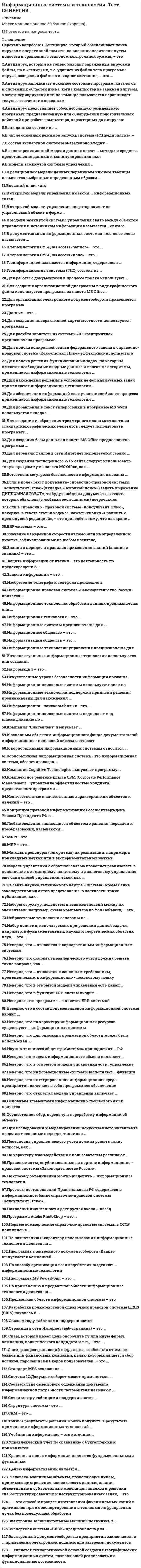    
          Описание
          43 вопроса с ответами.Последний раз тест был сдан на 93 баллов из 100 (оценка Отлично)Год сдачи - 2019-2021 .После покупки Вы получите файл с ответами на вопросы которые указаны ниже:***(Если нужна помощь с другими предметами или сдачей тестов онлайн, пишите в личные сообщения   ) 
          Оглавление
          1. Конец первого этапа эволюции информационных технологий датируется … века концом XIX началом XX первой половиной XIX второй половиной XIX2. … является технологической основой создания географических информационных систем, позволяющей реализовать их функциональные возможности. Корпоративная информационная технология Геолого-информационная система Географическая технология Геоинформационная технология3. Информацию, включающую текст, изображение, звук как отдельно, так и в совокупности, базирующуюся на новых информационных технологиях, называют … «гипермедиа» «мультимедиа» «инфомедиа» «медиа»4. Научная дисциплина, изучающая функциональные возможности человека в трудовых процессах, выявляющая возможности и закономерности создания оптимальных условий для высокопроизводительного труда и обеспечения необходимых удобств работникам, – это … функциономика эргономика антропометрия юзабилити5. Неверно, что по методам передачи данных выделяют сети с коммутацией … сообщений структур пакетовсообщений каналов6. … модель жизненного цикла предусматривает последовательное выполнение всех этапов проекта в строго фиксированном порядке Спиральная Круговая Поэтапная с промежуточным контролем Каскадная7. Принудительный пересчет результатов формул в табличном процессоре Microsoft Excel выполняется с помощью клавиши …F6 F3 F9 F118. Неверно, что к форматам файлов растровой графики относится … PCX PSD BMP GIF9. Емкость одностороннего двухслойного цифрового универсального диска (англ. «Digital Versatile Disc», DVD) равна … Гб 4,7 17 9,4 8,510. Первоначально термин «технология» означал … искусство, мастерство и умение последовательность труд, производство умение, навык11. Установите соответствие между видами платформы и их функциями: A. операционная B. транспортная C. коммуникативная D. административная E. предназначена для передачи данных через коммуникационную сеть F. содержит комплекс информационных материалов (методик, практических рекомендаций), обеспечивающий эффективную совместную работу людей G. представляет комплекс программ, предназначенных для управления сетью и входящими в нее системами H. обеспечивает интерфейс между прикладными программами и группой операционных систем12. Обмен данными в FTP проходит по … -каналу SAN Z39.50 ISDN TCP13. Носители, на которых хранятся копии основных файлов, называют … архивными резервными базовыми зеркальными14. Принцип … печати основан на изготовлении печатной формы, пропитанной большим количеством специальной (типографской) краски офсетной трафаретной гектографической электроннотрафаретной15. Стандарт взаимодействия одноименных уровней и процессов между собой, документ, определяющий правила и процедуру совместного взаимодействия систем и ЭВМ, – это ... гиперссылка гипермедиа протокол сети протокол16. Согласно «Санитарно-эпидемиологическим правилам и нормативам СанПиН 2.2.2/2.4.1340-03», при установке компьютеров в одном помещении допустимое расстояние между дисплеями в одном ряду должно составлять – … см 40-60 100-120 50-70 120-15017. Графическая среда организации взаимодействия пользователя с вычислительной системой, предполагающая стандартное использование основных элементов диалога пользователя с ЭВМ, – это … портал мультимедиа графический пользовательский интерфейс витрина данных18. … характеризует состояние документа, программы или технических средств с точки зрения удержания их эксплуатационных свойств Сохранность Стабильность Конфиденциальность Неприкосновенность19. Одним из родоначальников теории хранилищ данных считается … Алан Матисон Тьюринг Уильям Г. Инмон Дональд Дэвис Чарльз Беббидж20. Технология … предназначена для небольших рабочих групп, ориентирована на поддержку выполнения одной коллективной задачи при отсутствии структуризации в организации работ Groupware Workflow Macintosh Firewalls21. Информационная сеть является коммуникационной сетью, в которой информация выступает в качестве … структурной единицы, обеспечивающей техническое функционирование сети виртуальной валюты продукта создания, переработки, хранения и использования связующего звена системы22. В методологии структурного подхода принцип формализации заключается в … *решении сложных проблем путем их разбиения на множество меньших независимых задач, легких для понимания и решения *необходимости строгого методического подхода к решению проблемы *обосновании и согласованности элементов выделении *существенных аспектов системы и отвлечении от несущественных23. В информационных сетях обработка информации в интерактивном режиме ... *ориентирован на определенную во времени последовательность выполнения отдельных задач пользователя *позволяет удаленному пользователю взаимодействовать с ЭВМ *предполагает возможность двустороннего взаимодействия пользователя с системой *характеризует одновременную работу системы по одной или нескольким программам24. Для организации надежной полнодуплексной связи между конечными пунктами (узлами) обмена информацией в Интернете служит … протокол POP3 UDP протокол TCP-протокол IP-протокол25. К форматам графических данных относится … WMF JPEG CMX TIFF26. Аппаратно-программный комплекс, обеспечивающий базовый набор сервисов, необходимых пользователям для выполнения определенных задач, – это … платформа информационных технологий системный блок информационная система информационная технология27. Станции спутниковой связи делятся на: … локальные, автономные и портативные стационарные, переносные и портативные сетевые, модульные и орбитальные28. Разрешающая способность изображений измеряется в … текселях растрах линиях пикселях29. Человеко-машинные объекты, позволяющие лицам, принимающим решения, использовать данные, знания, объективные и субъективные модели для анализа и решения слабоструктурированных и неструктурированных задач, – это ... аналитические системы информационно-аналитические системы системы интеллектуального анализа данных системы поддержки принятия решений30. Совокупность средств создания, сбора, передачи, обработки и хранения информации, а также персонал, выполняющий подобные действия, - это … платформа информационных технологий информационная технология базовые информационные технологии информационная система31. Спектр средств и методов защиты информации обычно делят на две группы: … технические и механические механические и автоматические автоматические и организационныеорганизационные и технические32. … инфраструктура представляет собой комплекс сооружений и коммуникаций, связи, инженерного оборудования, а также объектов социального и культурно-бытового обслуживания населения, обеспечивающий устойчивое развитие и функционирование поселений и межселенных территорий инженерная информационная механическая эргономическая33. Стандарт MPEG-1 предназначен для … создания систем цифрового ТВ-вещания передачи данных с низкой скоростью записи CD-ROM и Video CD организации телевидения с высоким разрешением34. Организация, предоставляющая интернет-услуги, – это … тулбар браузер сервер провайдер35. … системы понимается как совокупность связей между элементами, отражающими их взаимодействие Образ Структура Последовательность Форма36. Историю развития автоматизированных информационных технологий подразделяют на … этапов семь шесть четыре пять37. Интерференционная картина, возникающая за счет наложения опорного и объектного световых пучков, записанная на фотопластинке или на кристалле и содержащая информацию об интенсивности и фазе отраженного объектом света, – это …38. Неверно, что к наиболее популярным векторным форматам относится формат … WMF CDR WAV DXF39. Первая для персональных компьютеров гипертекстовая система (пакет HyperCard для Macintosh фирмы Apple) появилась в … году 1976 1995 2001 198740. … – это способ и процесс изготовления факсимильных копий с оригиналов при их экспортировании в тепловых инфракрасных лучах без последующей обработки Электрографическое копирование Термография Репрография Фотокопирование41. Основным элементом векторного изображения является … точка пиксель линия произведение точек изображения по горизонтали и вертикали42. Третий этап эволюции информационных технологий называется … электрическим электронным механическим компьютерным43. Единица нано равна … одной сотой части миллиметра одной миллиардной части сантиметра одной десятитысячной части метра одной миллиардной части метра 
            
            
            Информационные системы и технологии (тест с ответами Синергия )Информационные системы и технологии (экзамен) тест с ответами СинергияИнформационные системы тест синергия Информационные системы управления бизнесом.Тест Синергия 2021г на 100балловИнформационные системы управления эффективностью бизнеса - BPM системы (тест с ответами Синергия)Информационные технологии 3 семестр «Синергия»Информационные технологии в дизайнеИнформационную блокаду соперников, иные различные тактические маневры и хитрости, призванные затруднить конкурентам нанесение конкурентных ударов и оказание конкурентного давления называют …Информационные бухгалтерские системы _ тест 30 вопросовИнформационные и коммуникационные технологии в деятельности психолога (тест с ответами Синергия)Информационные системы в экономике (МФЮА), ответы на тест, 25 вопросовИнформационные системы и технологии 2021г.СИНЕРГИЯ (ответы на тест) 119 вопросовИнформационные системы и технологии «Синергия». Сборник ответов на тесты.Информационные системы и технологии «Синергия» тест с ответами 3 семестр 2021 год
