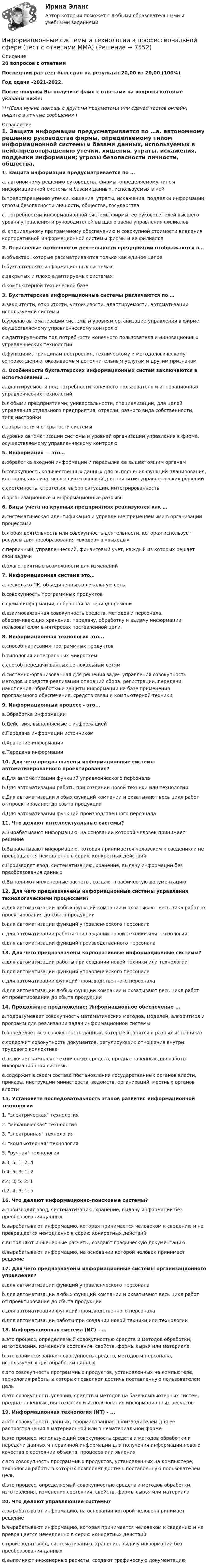     
          Описание
          20 вопросов с ответамиПоследний раз тест был сдан на результат 20,00 из 20,00 (100%)Год сдачи -2021-2022.После покупки Вы получите файл с ответами на вопросы которые указаны ниже:***(Если нужна помощь с другими предметами или сдачей тестов онлайн, пишите в личные сообщения  ) 
          Оглавление
          1. Защита информации предусматривается по …a. автономному решению руководства фирмы, определяемому типом информационной системы и базами данных, используемых в нейb.предотвращению утечки, хищения, утраты, искажения, подделки информации; угрозы безопасности личности, общества, государстваc. потребностям информационной системы фирмы, ее руководителей высшего уровня управления и руководителей высшего звена управления филиаловd. специальному программному обеспечению и совокупной стоимости владения корпоративной информационной системы фирмы и ее филиалов2. Отраслевые особенности деятельности предприятий отображаются в…a.объектах, которые рассматриваются только как единое целоеb.бухгалтерских информационных системахc.закрытых и плохо адаптируемых системахd.компьютерной технической базе3. Бухгалтерские информационные системы различаются по …a.закрытости, открытости, устойчивости, адаптируемости, автоматизации используемой системыb.уровню автоматизации системы и уровням организации управления в фирме, осуществляемому управленческому контролюc.адаптируемости под потребности конечного пользователя и инновационных управленческих технологийd.функциям, принципам построения, техническому и методологическому сопровождению, оказываемым дополнительным услугам и другим признакам 4. Особенности бухгалтерских информационных систем заключаются в использовании …a.адаптируемости под потребности конечного пользователя и инновационных управленческих технологийb.любыми предприятиями; универсальности, специализации, для целей управления отдельного предприятия, отрасли; разного вида собственности, типа настройкиc.закрытости и открытости системыd.уровня автоматизации системы и уровней организации управления в фирме, осуществляемому управленческому контролю5. Информация — это…a.обработка входной информации и пересылка ее вышестоящим органамb.совокупность количественных данных для выполнения функций планирования, контроля, анализа, являющихся основой для принятия управленческих решенийc.системность, стратегия, выбор ситуации, интегрированностьd.организационные и информационные разрывы6. Виды учета на крупных предприятиях реализуются как …a.систематическая идентификация и управление применяемыми в организации процессамиb.любая деятельность или совокупность деятельности, которая использует ресурсы для преобразования «входов» в «выходы»c.первичный, управленческий, финансовый учет, каждый из которых решает свои задачиd.благоприятные возможности для изменений7. Информационная система это…a.несколько ПК, объединенных в локальную сетьb.совокупность программных продуктовc.сумма информации, собранная за период времениd.взаимосвязанная совокупность средств, методов и персонала, обеспечивающих хранение, передачу, обработку и выдачу информации пользователям в интересах поставленной цели 8. Информационная технология это...a.способ написания программных продуктовb.типология интегральных микросхемc.способ передачи данных по локальным сетямd.системно-организованная для решения задач управления совокупность методов и средств реализации операций сбора, регистрации, передачи, накопления, обработки и защиты информации на базе применения программного обеспечения, средств связи и компьютерной техники 9. Информационный процесс - это...a.Обработка информацииb.Действия, выполняемые с информациейc.Передача информации источникомd.Хранение информацииe.Передача информации10. Для чего предназначены информационные системы автоматизированного проектирования?a.Для автоматизации функций управленческого персоналаb.Для автоматизации работы при создании новой техники или технологииc.Для автоматизации любых функций компании и охватывают весь цикл работ от проектирования до сбыта продукцииd.Для автоматизации функций производственного персонала11. Что делают интеллектуальные системы?a.Вырабатывают информацию, на основании которой человек принимает решениеb.Вырабатывают информацию, которая принимается человеком к сведению и не превращается немедленно в серию конкретных действийc.Производят ввод, систематизацию, хранение, выдачу информации без преобразования данныхd.Выполняют инженерные расчеты, создают графическую документацию12. Для чего предназначены информационные системы управления технологическими процессами?a.для автоматизации любых функций компании и охватывают весь цикл работ от проектирования до сбыта продукцииb.для автоматизации функций управленческого персоналаc.для автоматизации работы при создании новой техники или технологииd.для автоматизации функций производственного персонала13. Для чего предназначены корпоративные информационные системы?a.для автоматизации работы при создании новой техники или технологииb.для автоматизации функций управленческого персоналаc.для автоматизации функций производственного персоналаd.для автоматизации любых функций компании и охватывают весь цикл работ от проектирования до сбыта продукции14. Продолжите предложение: Информационное обеспечение ...a.подразумевает совокупность математических методов, моделей, алгоритмов и программ для реализации задач информационной системыb.определяет всю совокупность данных, которые хранятся в разных источникахc.содержит совокупность документов, регулирующих отношения внутри трудового коллективаd.включает комплекс технических средств, предназначенных для работы информационной системыe.содержит в своем составе постановления государственных органов власти, приказы, инструкции министерств, ведомств, организаций, местных органов власти15. Установите последовательность этапов развития информационной технологии1.        электрическая технология2.        механическая технология3.        электронная технология4.        компьютерная технология5.        ручная технологияa.3; 5; 1; 2; 4b.4; 5; 3; 1; 2c.4; 3; 5; 2; 1d.2; 4; 3; 1; 516. Что делают информационно-поисковые системы?a.производят ввод, систематизацию, хранение, выдачу информации без преобразования данныхb.вырабатывают информацию, которая принимается человеком к сведению и не превращается немедленно в серию конкретных действийc.выполняют инженерные расчеты, создают графическую документациюd.вырабатывают информацию, на основании которой человек принимает решение17. Для чего предназначены информационные системы организационного управления?a.для автоматизации функций управленческого персоналаb.для автоматизации любых функций компании и охватывают весь цикл работ от проектирования до сбыта продукцииc.для автоматизации функций производственного персоналаd.для автоматизации работы при создании новой техники или технологии18. Информационная система (ИС) - ...a.это процесс, определяемый совокупностью средств и методов обработки, изготовления, изменения состояния, свойств, формы сырья или материалаb.это взаимосвязанная совокупность средств, методов и персонала, используемых для обработки данныхc.это совокупность программных продуктов, установленных на компьютере, технология работы в которых позволяет достичь поставленную пользователем цельd.это совокупность условий, средств и методов на базе компьютерных систем, предназначенных для создания и использования информационных ресурсов19. Информационная технология (ИТ) - ...a.это совокупность данных, сформированная производителем для ее распространения в материальной или в нематериальной формеb.это процесс, использующий совокупность средств и методов обработки и передачи данных и первичной информации для получения информации нового качества о состоянии объекта, процесса или явленияc.это совокупность программных продуктов, установленных на компьютере, технология работы в которых позволяет достичь поставленную пользователем цельd.это процесс, определяемый совокупностью средств и методов обработки, изготовления, изменения состояния, свойств, формы сырья или материала20. Что делают управляющие системы?a.вырабатывают информацию, на основании которой человек принимает решениеb.вырабатывают информацию, которая принимается человеком к сведению и не превращается немедленно в серию конкретных действийc.производят ввод, систематизацию, хранение, выдачу информации без преобразования данныхd.выполняют инженерные расчеты, создают графическую документацию 
            
            
            ✅ Информационные системы и технологии 113 вопросов СИНЕРГИЯ МТИ 2022Информационные системы и технологии в профессиональной сфере (тест с ответами ММА)Информационные системы и технологии.Итоговое тестирование ВиттеИнформационные системы и технологии (Ответы на тест Синергия/МОИ/ МТИ)💯 Информационные системы и технологии (ответы на тест Синергия / МОИ / МТИ / МосАП, сентябрь 2023)Информационные системы и технологии (Ответы на тест СИНЕРГИЯ / МТИ / МОИ)💯 Информационные системы и технологии (ответы на тест Синергия / МТИ / МосАП, июнь 2022)Информационные системы в экономике СИБУПК 2 Курс тест 2Информационные системы в экономике СИБУПК 2 Курс тест 3Информационные системы в экономике СИБУПК 2 Курс тест 4Информационные системы в экономике. Синергия. ✅ Ответы на ИТОГОВЫЙ ТЕСТ. На отлично!ИНФОРМАЦИОННЫЕ СИСТЕМЫ В ЭКОНОМИКЕ.Тема 3. Информационное обеспечение АИС.Информационные системы в экономике.Тема 3.Практическое задание 1информационные системы и технологии 
