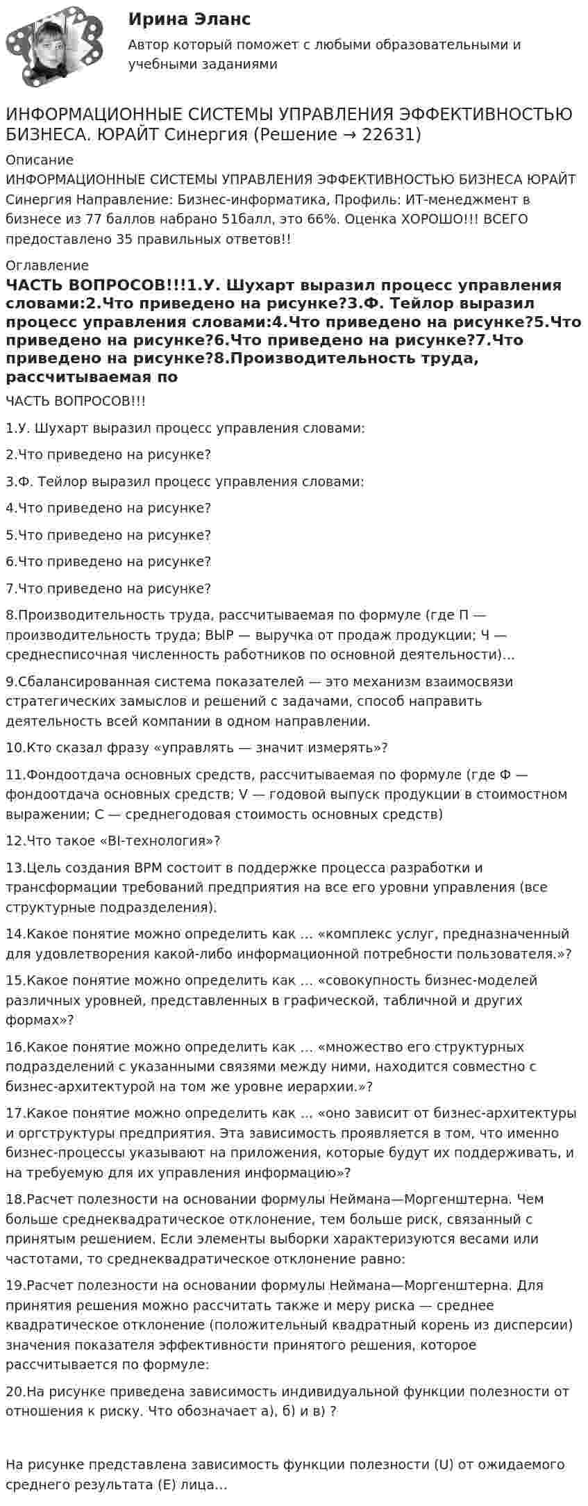     
          Описание
          ИНФОРМАЦИОННЫЕ СИСТЕМЫ УПРАВЛЕНИЯ ЭФФЕКТИВНОСТЬЮ БИЗНЕСА ЮРАЙТ Синергия Направление: Бизнес-информатика, Профиль: ИТ-менеджмент в бизнесе из 77 баллов набрано 51балл, это 66%. Оценка ХОРОШО!!!  ВСЕГО предоставлено 35 правильных ответов!! 
          Оглавление
          ЧАСТЬ ВОПРОСОВ!!!1.У. Шухарт выразил процесс управления словами:2.Что приведено на рисунке?3.Ф. Тейлор выразил процесс управления словами:4.Что приведено на рисунке?5.Что приведено на рисунке?6.Что приведено на рисунке?7.Что приведено на рисунке?8.Производительность труда, рассчитываемая по формуле (где П — производительность труда; ВЫР — выручка от продаж продукции; Ч — среднесписочная численность работников по основной деятельности)…9.Сбалансированная система показателей — это механизм взаимосвязи стратегических замыслов и решений с задачами, способ направить деятельность всей компании в одном направлении.10.Кто сказал фразу «управлять — значит измерять»?11.Фондоотдача основных средств, рассчитываемая по формуле (где Ф — фондоотдача основных средств; V — годовой выпуск продукции в стоимостном выражении; С — среднегодовая стоимость основных средств)12.Что такое «BI-технология»?13.Цель создания BPM состоит в поддержке процесса разработки и трансформации требований предприятия на все его уровни управления (все структурные подразделения).14.Какое понятие можно определить как … «комплекс услуг, предназначенный для удовлетворения какой-либо информационной потребности пользователя.»?15.Какое понятие можно определить как … «совокупность бизнес-моделей различных уровней, представленных в графической, табличной и других формах»?16.Какое понятие можно определить как … «множество его структурных подразделений с указанными связями между ними, находится совместно с бизнес-архитектурой на том же уровне иерархии.»?17.Какое понятие можно определить как … «оно зависит от бизнес-архитектуры и оргструктуры предприятия. Эта зависимость проявляется в том, что именно бизнес-процессы указывают на приложения, которые будут их поддерживать, и на требуемую для их управления информацию»?18.Расчет полезности на основании формулы Неймана—Моргенштерна. Чем больше среднеквадратическое отклонение, тем больше риск, связанный с принятым решением. Если элементы выборки характеризуются весами или частотами, то среднеквадратическое отклонение равно:19.Расчет полезности на основании формулы Неймана—Моргенштерна. Для принятия решения можно рассчитать также и меру риска — среднее квадратическое отклонение (положительный квадратный корень из дисперсии) значения показателя эффективности принятого решения, которое рассчитывается по формуле:20.На рисунке приведена зависимость индивидуальной функции полезности от отношения к риску. Что обозначает а), б) и в) ?На рисунке представлена зависимость функции полезности (U) от ожидаемого среднего результата (Е) лица… 
            
            
            ИНФОРМАЦИОННЫЕ СИСТЕМЫ УПРАВЛЕНИЯ ЭФФЕКТИВНОСТЬЮ БИЗНЕСА ОТВЕТЫ 2022ИНФОРМАЦИОННЫЕ СИСТЕМЫ УПРАВЛЕНИЯ ЭФФЕКТИВНОСТЬЮ БИЗНЕСА. ЮРАЙТ СинергияИнформационные таможенные технологии (ИТТ), вариант 7Информационные технологииИнформационные технологииИнформационные технологииИнформационные технологииИнформационные системы и технологии Рейтинговая работа Витте 1 Вариант А-КИнформационные системы и технологии Рейтинговая работа Витте 2 Вариант Л-РИнформационные системы и технологии (Темы 1-14) тест с ответами Синергия/МОИ/ МТИ /МОСАПИнформационные системы и технологии (тест с ответами «Синергия»).Информационные системы, предназначенные для топ-менеджеров, - это ... информационные системыИнформационные системы, предназначенные для топ-менеджеров, - это ...информационные системыИнформационные системы рынка ценных бумаг