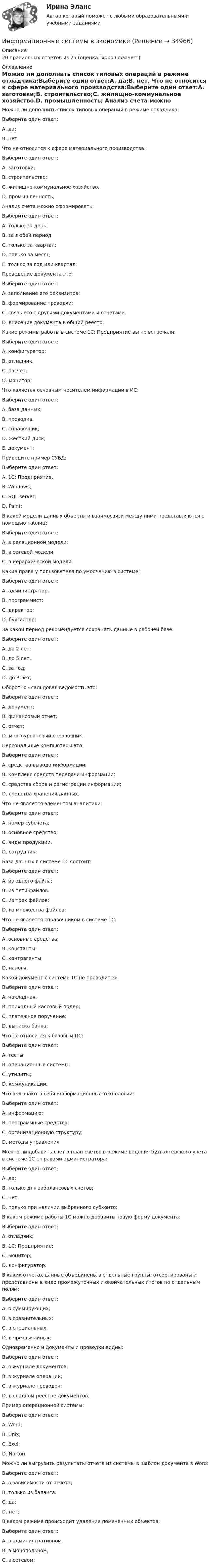      
          Описание
          20 правильных ответов из 25 (оценка хорошо\зачет) 
          Оглавление
          Можно ли дополнить список типовых операций в режиме отладчика:Выберите один ответ:A. да;B. нет. Что не относится к сфере материального производства:Выберите один ответ:A. заготовки;B. строительство;C. жилищно-коммунальное хозяйство.D. промышленность; Анализ счета можно сформировать:Выберите один ответ:A. только за день;B. за любой период.C. только за квартал;D. только за месяцE. только за год или квартал; Проведение документа это:Выберите один ответ:A. заполнение его реквизитов;B. формирование проводки;C. связь его с другими документами и отчетами.D. внесение документа в общий реестр; Какие режимы работы в системе 1С: Предприятие вы не встречали:Выберите один ответ:A. конфигуратор;B. отладчик.C. расчет;D. монитор; Что является основным носителем информации в ИС:Выберите один ответ:A. база данных;B. проводка.C. справочник;D. жесткий диск;E. документ; Приведите пример СУБД:Выберите один ответ:A. 1С: Предприятие.B. Windows;C. SQL server;D. Paint; В какой модели данных объекты и взаимосвязи между ними представляются с помощью таблиц:Выберите один ответ:A. в реляционной модели;B. в сетевой модели.C. в иерархической модели; Какие права у пользователя по умолчанию в системе:Выберите один ответ:A. администратор.B. программист;C. директор;D. бухгалтер; За какой период рекомендуется сохранять данные в рабочей базе:Выберите один ответ:A. до 2 лет;B. до 5 лет.C. за год;D. до 3 лет; Оборотно - сальдовая ведомость это:Выберите один ответ:A. документ;B. финансовый отчет;C. отчет;D. многоуровневый справочник. Персональные компьютеры это:Выберите один ответ:A. средства вывода информации;B. комплекс средств передачи информации;C. средства сбора и регистрации информации;D. средства хранения данных. Что не является элементом аналитики:Выберите один ответ:A. номер субсчета;B. основное средство;C. виды продукции.D. сотрудник; База данных в системе 1С состоит:Выберите один ответ:A. из одного файла;B. из пяти файлов.C. из трех файлов;D. из множества файлов; Что не является справочником в системе 1С:Выберите один ответ:A. основные средства;B. константы;C. контрагенты;D. налоги. Какой документ с системе 1С не проводится:Выберите один ответ:A. накладная.B. приходный кассовый ордер;C. платежное поручение;D. выписка банка; Что не относится к базовым ПС:Выберите один ответ:A. тесты;B. операционные системы;C. утилиты;D. коммуникации. Что включают в себя информационные технологии:Выберите один ответ:A. информацию;B. программные средства;C. организационную структуру;D. методы управления. Можно ли добавить счет в план счетов в режиме ведения бухгалтерского учета в системе 1С с правами администратора:Выберите один ответ:A. да;B. только для забалансовых счетов;C. нет.D. только при наличии выбранного субконто; В каком режиме работы 1С можно добавить новую форму документа:Выберите один ответ:A. отладчик;B. 1С: Предприятие;C. монитор;D. конфигуратор.  В каких отчетах данные объединены в отдельные группы, отсортированы и представлены в виде промежуточных и окончательных итогов по отдельным полям:Выберите один ответ:A. в суммирующих;B. в сравнительных;C. в специальных.D. в чрезвычайных; Одновременно и документы и проводки видны:Выберите один ответ:A. в журнале документов;B. в журнале операций;C. в журнале проводок;D. в сводном реестре документов. Пример операционной системы:Выберите один ответ:A. Word;B. Unix;C. Exel;D. Norton. Можно ли выгрузить результаты отчета из системы в шаблон документа в Word:Выберите один ответ:A. в зависимости от отчета;B. только из баланса.C. да;D. нет; В каком режиме происходит удаление помеченных объектов:Выберите один ответ:A. в административном.B. в монопольном;C. в сетевом;   
            
            
            информационные системы в экономикеИнформационные системы в экономике Информационные системы в экономике информационные системы в экономике модуль 1 и модуль 2 (вариант 2)💯 Информационные системы в экономике (ответы на тест Синергия / МОИ / МТИ / МосАП, октябрь 2023)Информационные системы в экономике СибупкИнформационные системы в экономике Сибупк 2 курс (1 задание)Информационные процессы и системы / Теория информационных процессов и систем. Синергия. ✅ Ответы на ИТОГОВЫЙ ТЕСТ. На отлично!Информационные процессы и системы тест МОИ МТИ ответы Зачёт 2 семестр Информационные процессы и системы тест Синергия (все ответы✅97/100 баллов)Информационные процессы и системы (тест с ответами Синергия/МОИ/ МТИ /МОСАП)Информационные процессы, которые протекают в биологических системах (в живой природе) и социальных системах (в обществе), называются …Информационные системы в логистике Ответы на тест Синергия МОИ МТИИнформационные системы в правовом сопровождении бизнеса (тест с ответами) 95%